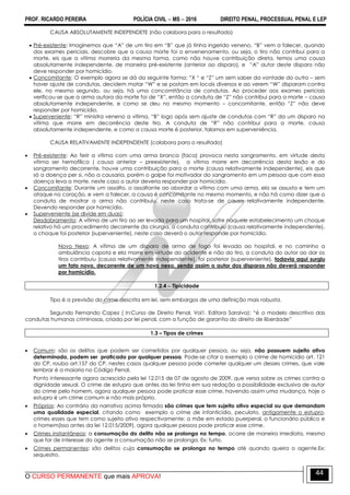 PROF. RICARDO PEREIRA POLÍCIA CIVIL  MS  2016 DIREITO PENAL, PROCESSUAL PENAL E LEP
O CURSO PERMANENTE que mais APROVA!
44
CAUSA ABSOLUTAMENTE INDEPENDETE (não colabora para o resultado)
 Pré-existente: Imaginemos que ―A‖ de um tiro em ―B‖ que já tinha ingerido veneno, ―B‖ vem a falecer, quando
dos exames periciais, descobre que a causa morte foi o envenenamento, ou seja, o tiro não contribui para a
morte, eis que a vítima morreria da mesma forma, como não houve contribuição direta, temos uma causa
absolutamente independente, de maneira pré-existente (anterior ao disparo), e ―A‖ autor deste disparo não
deve responder por homicídio.
 Concomitante: O exemplo agora se dá da seguinte forma: ―X ― e ―Z‖ um sem saber da vontade do outro – sem
haver ajuste de condutas, decidem matar ―W‖ e se postam em locais diversos e ao verem ―W‖ disparam contra
ele, no mesmo segundo, ou seja, há uma concomitância de condutas. Ao proceder aos exames periciais
verificou-se que a arma autora da morte foi de ―X‖, então a conduta de ―Z‖ não contribui para a morte – causa
absolutamente independente, e como se deu no mesmo momento – concomitante, então ―Z‖ não deve
responder por homicídio.
 Superveniente: ―R‖ ministra veneno a vítima, ―B‖ logo após sem ajuste de condutas com ―R‖ da um disparo na
vítima que morre em decorrência deste tiro. A conduta de ―R‖ não contribui para a morte, causa
absolutamente independente, e como a causa morte é posterior, falamos em superveniência.
CAUSA RELATIVAMENTE INDEPENDENTE (colabora para o resultado)
 Pré-existente: Ao ferir a vítima com uma arma branca (faca) provoca nesta sangramento, em virtude desta
vítima ser hemofílica ( causa anterior – preexistente), a vítima morre em decorrência desta lesão e do
sangramento decorrente, houve uma contribuição para a morte (causa relativamente independente), eis que
só a doença per si, não a causaria, porém o golpe foi motivador do sangramento em um pessoa que com essa
doença leva a morte, neste caso o autor deveria responder por homicídio.
 Concomitante: Durante um assalto, o assaltante ao abordar a vítima com uma arma, ela se assusta e tem um
ataque no coração, e vem a falecer, a causa é concomitante no mesmo momento, e não há como dizer que a
conduta de mostrar a arma não contribuiu, neste caso trata-se de causa relativamente independente.
Devendo responder por homicídio.
 Superveniente (se divide em duas):
Desdobramento: A vítima de um tiro ao ser levada para um hospital, sofre naquele estabelecimento um choque
relativo há um procedimento decorrente da cirurgia, a conduta contribuiu (causa relativamente independente),
o choque foi posterior (superveniente), neste caso deverá o autor responde por homicídio.
Novo Nexo: A vítima de um disparo de arma de fogo foi levada ao hospital, e no caminho a
ambulância capota e ela morre em virtude do acidente e não do tiro, a conduta do autor ao dar os
tiros contribuiu (causa relativamente independente), foi posterior (superveniente), todavia aqui surgiu
um fato novo, decorrente de um novo nexo, sendo assim o autor dos disparos não deverá responder
por homicídio.
1.2.4  Tipicidade
Tipo é a previsão do crime descrita em lei, sem embargos de uma definição mais robusta.
Segundo Fernando Capez ( in:Curso de Direito Penal. Vol1. Editora Saraiva): ―é o modelo descritivo das
condutas humanas criminosas, criada por lei penal, com a função de garantia do direito de liberdade‖
1.3 – Tipos de crimes
 Comum: são os delitos que podem ser cometidos por qualquer pessoa, ou seja, não possuem sujeito ativo
determinado, podem ser praticado por qualquer pessoa. Pode-se citar o exemplo o crime de homicídio art. 121
do CP, roubo art.157 do CP, nestes casos qualquer pessoa pode cometer qualquer um desses crimes, que vale
lembrar é a maioria no Código Penal.
Ponto interessante agora acrescido pela lei 12.015 de 07 de agosto de 2009, que versa sobre os crimes contra a
dignidade sexual. O crime de estupro que antes da lei tinha em sua redação a possibilidade exclusiva de autor
do crime pelo homem, agora qualquer pessoa pode praticar esse crime, havendo assim uma mudança, hoje o
estupro é um crime comum e não mais próprio.
 Próprios: Ao contrário da narrativa acima firmada são crimes que tem sujeito ativo especial ou que demandam
uma qualidade especial, citando como exemplo o crime de infanticídio, peculato, antigamente o estupro,
crimes esses que tem como sujeito ativo respectivamente: a mãe em estado puerperal, o funcionário público e
o homem(isso antes da lei 12.015/2009), agora qualquer pessoa pode praticar esse crime.
 Crimes instantâneos: a consumação do delito não se prolonga no tempo, ocorre de maneira imediata, mesmo
que for de interesse do agente a consumação não se prolonga. Ex: furto.
 Crimes permanentes: são delitos cuja consumação se prolonga no tempo até quando queira o agente.Ex:
sequestro.
 