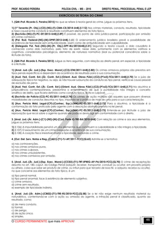 PROF. RICARDO PEREIRA POLÍCIA CIVIL  MS  2016 DIREITO PENAL, PROCESSUAL PENAL E LEP
O CURSO PERMANENTE que mais APROVA!
46
EXERCÍCIOS DE TEORIA DO CRIME
1. (QM-Prof. Ricardo S. Pereira/2015) No que se refere à teoria geral do crime, julgue os próximos itens.
1) [1º Tenente-(Pr. Obj.)-(CE)-(NS)-(T)-CBM-CE/2014-UnB].(I.112) Nos crimes materiais, conduta, resultado, tipicidade
e nexo causal entre conduta e resultado constituem elementos do fato típico.
2) [Escrivão-(NS)-(T)-PC-DF/2013-UnB].(I.89) É possível, do ponto de vista jurídico-penal, participação por omissão
em crime comissivo.
3) [Pol. Rod. Federal-(NS)-(M)-DPRF/2013-UnB].(I.68) O ordenamento jurídico brasileiro prevê a possibilidade de
ocorrência de tipicidade sem antijuridicidade, assim como de antijuridicidade sem culpabilidade.
4) [Delegado Pol. Fed.-(NS)-(M)-(Pr. Obj.)-DPF-MJ/2013UnB].(I.31) Segundo a teoria causal, o dolo causalista é
conhecido como dolo normativo, pelo fato de existir, nesse dolo, juntamente com os elementos volitivos e
cognitivos, considerados psicológicos, elemento de natureza normativa (real ou potencial consciência sobre a
ilicitude do fato).
2. (QM-Prof. Ricardo S. Pereira/2012) Julgue os itens seguintes, com relação ao direito penal, em especial, a tipicidade
e a ilicitude.
1) [Anal. Jud.-(Ár. Jud.)-(Esp. Exec. Mand.)-(C3)-STM/2011-UnB].(I.80) Os crimes omissivos próprios são previstos em
tipos penais específicos e dependem da ocorrência de resultado para a sua consumação.
2) [Aud. Fed. Contr. Ext.-(Ár. Contr. Ext.)-(Orient. Aud. Obras Públ.)-(C2)-(P1e3)-TCU/2011-UnB].(I.70) Se o juízo de
adequação típica for negativo, ou seja, se não houver subsunção da conduta ao tipo penal, verifica-se causa pessoal
de exclusão de pena.
3) [Aud. Fed. Contr. Ext.-(Ár. Contr. Ext.)-(Orient. Aud. Obras Públ.)-(C2)-(P1e3)-TCU/2011-UnB].(I.71) Na doutrina e
jurisprudência contemporâneas, predomina o entendimento de que a punibilidade não integra o conceito
analítico de delito, que ficaria definido como conduta típica, ilícita e culpável.
4) [Escrivão de Polícia-(C2)-PC-ES/2011-UnB].(I.74) Os crimes de ação múltipla são aqueles que possuem diversas
modalidades de condutas descritas no tipo, impondo-se a prática de mais de uma para a sua caracterização.
5) [Aux. Perícia Méd. Legal-(C9)-(Conhec. Esp.)-(NM)-PC-ES/2011-UnB].(I.72) Para a doutrina, a tipicidade é a
conformação do fato praticado pelo agente com a descrição abstrata prevista na lei penal.
6) [Aux. Perícia Méd. Legal-(C9)-(Conhec. Esp.)-(NM)-PC-ES/2011-UnB].(I.73) Entende-se por ilicitude o juízo de
reprovação que recai sobre o agente quando ele podia e devia agir em conformidade com o direito.
3. [Anal. Jud.-(Ár. Adm.)-(C1)-(NS)-(M)-(Cad. Parte II)-TRE-BA/2010-UnB] Com relação ao crime e aos seus elementos,
julgue os próximos itens.
1) (I.106) A imputabilidade penal é um dos elementos que constituem a culpabilidade e não integra a tipicidade.
2) (I.107) O exaurimento de um crime pressupõe a ocorrência de sua consumação.
3) (I.108) A coação física irresistível afasta a tipicidade, excluindo o crime.
4. [Out. Del. Serv. Notas e Reg.-(CA01)-(T1)-TJ-AP/2011-FCC].(Q.65) Admite-se a tentativa
a) nas contravenções.
b) nos crimes omissivos puros.
c) nos crimes culposos.
d) nos crimes unisubsistentes.
e) nos crimes comissivos por omissão.
5. [Anal. Jud.-(Ár. Jud.)-(Esp. Exec. Mand.)-(CC03)-(T1)-TRT-8ªREG-AP-PA/2010-FCC].(Q.70) O crime de receptação
descrito no art. 180, caput, do Código Penal (adquirir, receber, transportar, conduzir ou ocultar, em proveito próprio
ou alheio, coisa que sabe ser produto de crime, ou influir para que terceiro de boa-fé, a adquira, receba ou oculte),
no que concerne aos elementos do fato típico, é um
a) tipo penal normal.
b) tipo penal anormal, face à existência de elemento subjetivo.
c) crime omissivo.
d) crime sem resultado.
e) exemplo de tipicidade indireta.
6. [Anal. Jud.-(Ár. Adm.)-(CB02)-(T1)-TRE-RS/2010-FCC].(Q.58) Se a lei não exige nenhum resultado material ou
naturalístico, contentando-se com a ação ou omissão do agente, a infração penal é classificada, quanto ao
resultado, como:
a) de mera conduta.
b) formal.
c) de perigo.
d) de ação única.
e) simples.
 