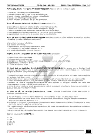 PROF. RICARDO PEREIRA POLÍCIA CIVIL  MS  2016 DIREITO PENAL, PROCESSUAL PENAL E LEP
O CURSO PERMANENTE que mais APROVA!
47
7. [Anal.-(Esp. Direito)-(CA01)-(T5)-MPE-SE-2009-FCC].(Q.59) Adotada a teoria finalista da ação,
a) o dolo e a culpa integram a culpabilidade.
b) a culpa integra a tipicidade e o dolo a culpabilidade.
c) o dolo integra a punibilidade e a culpa a culpabilidade.
d) a culpa e o dolo integram a tipicidade.
e) o dolo integra a tipicidade e a culpa a culpabilidade.
8. [Téc.-(Ár. Adm.)-(CK08)-(T3)-MPE-SE/2009-FCC].(Q.63) Fato típico é
a) a modificação do mundo exterior descrita em norma legal vigente.
b) a descrição constante da norma sobre o dever jurídico de agir.
c) a ação esperada do ser humano em face de uma situação de perigo.
d) o comportamento humano descrito em lei como crime ou contravenção.
e) a possibilidade prevista em lei do exercício de uma conduta ilícita.
9. [Téc.-(Ár. Adm.)-(CK08)-(T3)-MPE-SE/2009-FCC].(Q.64) A respeito da conduta, como elemento do fato típico, é correto
afirmar que são relevantes para o Direito Penal
a) as omissões humanas voluntárias.
b) os atos de seres irracio.
c) o pensamento e a cogitação intelectual do delito.
d) os atos realizados em estado de inconsciência.
e) os atos produzidos pelas forças da natureza.
10. [Anal. Jud.-(Ár. Adm.)-(CB02)-(T1)-TRE-SE/2007-FCC].(Q.55) Tipicidade é
a) descrição do fato no texto legal.
b) adequação da conduta ao tipo.
c) comparação da conduta particular com a culpabilidade concreta e descrita no tipo.
d) ação ilícita ou contrária ao direito.
e) juízo de reprovação social.
11. [Anal. Jud.-(Ár. Jud.)-(Esp. Direito)-(CA01)-(T1)-TRE-PB/2007-FCC].(Q.45) De acordo com o Código Penal,
quando o agente mediante uma só ação culposa pratica dois ou mais crimes não idênticos e não resultantes de
desígnios autônomos, configura-se hipótese de concurso
a) material de crimes e aplica-se a mais grave das penas cabíveis ou, se iguais, somente uma delas, mas aumentada,
em qualquer caso, de um terço.
b) material de crimes e aplicam-se cumulativamente as penas privativas de liberdade em que haja incorrido.
c) formal de crimes e aplicam-se cumulativamente as penas privativas de liberdade em que haja incorrido.
d) material de crimes e aplica-se a mais grave das penas cabíveis ou, se iguais, somente uma delas, mas
aumentada, em qualquer caso, de um sexto até metade.
e) formal de crimes e aplica-se a mais grave das penas cabíveis ou, se iguais, somente uma delas, mas aumentada, em
qualquer caso, de um sexto até metade.
12. [Anal. Jud.-(Ár. Jud.)-(CA01)-(T1)-TRE-MS/2007-FCC].(Q.51) Considere as afirmativas abaixo, relacionadas ao
fato típico e seus elementos.
I) Há fato típico na ocorrência de resultado lesivo em decorrência de caso fortuito ou força maior.
II) São elementos do fato típico, dentre outros, a culpabilidade, caracterizada pelo juízo de reprovabilidade da
conduta do agente e o dolo ou a culpa.
III) O tipo penal é predominantemente descritivo porque composto de elementos objetivos, não obstante, às vezes,
contenha elementos subjetivos ou normativos.
IV) A conduta omissiva não é considerada elemento do tipo penal, pois representativa da ausência de vontade do
agente para o crime.
IV) Para haver fato típico é indispensável a existência de relação de causalidade entre a conduta e o resultado.
É correto o que se afirma APENAS em:
a) I e II.
b) I, II e V.
c) I, III e IV.
d) II, IV e V.
e) III e V.
 