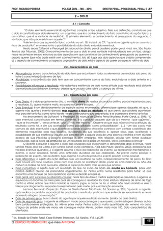 PROF. RICARDO PEREIRA POLÍCIA CIVIL  MS  2016 DIREITO PENAL, PROCESSUAL PENAL E LEP
O CURSO PERMANENTE que mais APROVA!
48
2 – DOLO
2.1 – Conceito
―O dolo, elemento essencial da ação final, compõe o tipo subjetivo. Pela sua definição, constata-se que
o dolo é constituído por dois elementos: um cognitivo, que é o conhecimento do fato constitutivo da ação típica; e
um volitivo, que é a vontade de realizá-la. O primeiro elemento, o conhecimento, é pressuposto do segundo, à
vontade, que não pode existir sem aquele.‖2
Vale lembrar que a previsão típica contida no art. 18, inciso I do CP: ―quando o agente quis ou assumiu o
risco de produzi-lo‖, enumera tanto a possibilidade do dolo direto e do dolo eventual.
Nesta seara Zaffaroni e Pierangeli (In: Manual de direito penal brasileiro parte geral. 4 ed. rev. São Paulo:
Revista dos Tribunais, 2002); O reconhecimento de que o dolo é uma vontade individualizada em um tipo, obriga-
nos a reconhecer em sua estrutura os dois aspectos em que consiste: o do conhecimento pressuposto ao querer e o
próprio querer (que não pode existir sem conhecimento). Isto dá lugar aos dois aspectos que o dolo compreende:
a) o aspecto de conhecimento ou aspecto cognoscitivo do dolo; e b) o aspecto do querer ou aspecto volitivo do dolo
2.2 – Características do dolo
 Abrangência: para a caracterização do dolo tem que se juntarem todos os elementos pretendidos sob pena da
falta à caracterização de erro de tipo
 Atualidade: a ocorrência do dolo tem que ser concomitante com a do fato, excluindo-se o dolo anterior e o
posterior.
 Possibilidade influenciar o resultado: não adianta a existência de dolo numa atitude cujo resultado está distante
da realidade/possibilidade. Exemplo: desejar que um raio caia sobre a cabeça da vítima.
2.3 – Classificação dos dolos
 Dolo Direto: é o dolo propriamente dito, a vontade direta de realizar a conduta delitiva pouco importando para
o resultado. Eu quero matar e mato, eu quero estuprar e estupro.
 Dolo Eventual: é um desdobramento da espécie acima enumerada, diferenciasse apenas daquele, eis que, o
agente não queria o evento danoso, mas assumiu o risco do resultado, só que previu que poderia acontecer,
mas para ele tanto faz como tanto fez ele – e ele continuaria na sua empreitada, e se ocorresse o evento tanto faz.
No ensinamento de Zaffaroni e Pierangeli (in: Manual de Direito Penal Brasileiro. Parte Geral, p. 509): ‗‗O
dolo eventual, conceituado em termos correntes, é a conduta daquele que diz a si mesmo ‗‗que agüente‘‘,
‗‗que se incomode‘‘, ‗‗se acontecer, azar‘‘, ‗‗não me importo‘‘. Observe-se que aqui não há uma aceitação do
resultado como tal, e sim sua aceitação como possibilidade, como probabilidade‘‘. (...) ‗‗Um dos casos mais
comuns do dolo eventual é o que acontece quando o sujeito ativo não conhece com certeza a existência dos
elementos requeridos pelo tipo objetivo, duvidando da sua existência e, apesar disso, age, aceitando a
possibilidade de sua existência. Aquele que percebe em si alguns sinais de uma doença venérea e tem dúvidas
acerca de sua infecção e possível contágio e, sem embargo, tem relações sexuais sem tomar qualquer
precaução, age à custa da produção de um resultado lesivo para um terceiro, isto é, com dolo eventual‘‘
O aceitar o resultar o assumir o risco, são situações que evidenciam o denominado dolo eventual, neste
sentido Paulo José da Costa Jr.(in: Direito penal: curso completo. 7 ed. São Paulo: Saraiva, 2000), preleciona que
há dolo eventual quando:(...) o agente assume o risco da realização do evento. Ao representar mentalmente o
evento, o autor aquiesce, tendo uma antevisão duvidosa de sua realização. Ao prever como possível a
realização do evento, não se detém. Age, mesmo à custa de produzir o evento previsto como possível.
 Dolo alternativo: o sujeito da ação delitiva quer um resultado ou outro, independentemente de pena. Ex: Tício
quer causar um dano a Mévio, entre com esse intuito na residência deste, pode ser com violência ou não, daí
caberá a análise de furto ou roubo. Aplica-se a pena do delito mais severo que ocorrer.
 Dolo cumulativo: o sujeito quer um resultado, só que no curso da ação ele amplia seu horizonte, para uma
pratica delitiva diversa da pretendida originalmente. Ex: Petrus entra numa residência para furtar, só que
encontra uma donzela de boa aparência sozinha e decida estuprá-la.
 Dolo geral, erro sucessivo ou aberratio causae: neste tipo de dolo a melhor explicação é casuística, o agente se
equivocou no tocante ao meio pelo qual ele conseguiu o resultado. Ex: Caio efetuou disparos de arma de fogo
contra a vítima achou que tinha matado a mesma, jogou o corpo no rio, a vítima não havia morrido e veio a
falecer por afogamento, responde da mesma forma pela morte, pois sua intenção era matar.
Leciona Fernando Capez (in: Curso de Direito Penal. São Paulo. Ed. Saraiva p. 205); ―quando o agente,
após realizar a conduta, supondo já ter produzido o resultado, pratica o que entende ser exaurimento e nesse
momento atinge a consumação.‖
 Dolo de primeiro grau: busca direta do agente por aquele resultado somente. (similar ao dolo direto)
 Dolo de segundo grau: o agente se utiliza um modo para conseguir o que queria, porém atingem diversos outros
bens juridicamente protegidos. Ex: Mévio para matar Petrus coloca muita quantidade de veneno na caixa
d‘água do prédio onde ele mora, ele consegue matar Mévio, porém mata mais 100. Dolo característico de
atentados.
2
-In. Tratado de Direito Penal. Cezar Roberto Bitencourt. Ed: Saraiva. Vol.1, p.255
 