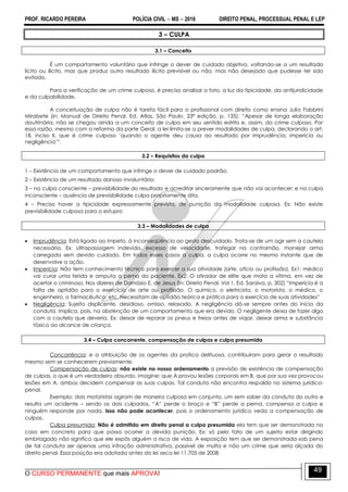 PROF. RICARDO PEREIRA POLÍCIA CIVIL  MS  2016 DIREITO PENAL, PROCESSUAL PENAL E LEP
O CURSO PERMANENTE que mais APROVA!
49
3 – CULPA
3.1 – Conceito
É um comportamento voluntário que infringe o dever de cuidado objetivo, voltando-se a um resultado
lícito ou ilícito, mas que produz outro resultado ilícito previsível ou não, mas não desejado que pudesse ter sido
evitado.
Para a verificação de um crime culposo, é preciso analisar o fato, a luz da tipicidade, da antijuridicidade
e da culpabilidade.
A conceituação de culpa não é tarefa fácil para o profissional com direito como ensina Julio Fabbrini
Mirabete (in: Manual de Direito Penal. Ed. Atlas. São Paulo. 23ª edição, p. 135): ―Apesar de longa elaboração
doutrinária, não se chegou ainda a um conceito de culpa em seu sentido estrito e, assim, do crime culposo. Por
essa razão, mesmo com a reforma da parte Geral, a lei limita-se a prever modalidades de culpa, declarando o art.
18, inciso II, que é crime culposo ‗quando o agente deu causa ao resultado por imprudência, imperícia ou
negligência‘‖.
3.2 – Requisitos da culpa
1 – Existência de um comportamento que infringe o dever de cuidado padrão;
2 – Existência de um resultado danoso involuntário;
3 – na culpa consciente – previsibilidade do resultado e acreditar sinceramente que não vai acontecer; e na culpa
inconsciente – ausência de previsibilidade culpa propriamente dita.
4 – Preciso haver a tipicidade expressamente prevista, de punição da modalidade culposa. Ex: Não existe
previsibilidade culposa para o estupro
3.3 – Modalidades de culpa
 Imprudência: Está ligado ao ímpeto, à inconseqüência ao gesto descuidado. Trata-se de um agir sem a cautela
necessária. Ex: Ultrapassagem indevida, excesso de velocidade, trafegar na contramão, manejar arma
carregada sem devido cuidado. Em todos esses casos a culpa, a culpa ocorre no mesmo instante que de
desenvolve a ação.
 Imperícia: Não tem conhecimento técnico para exercer a sua atividade (arte, ofício ou profissão). Ex1: médico
vai curar uma ferida e amputa a perna do paciente. Ex2: O atirador de elite que mata a vítima, em vez de
acertar o criminoso. Nos dizeres de Damásio E. de Jesus (in: Direito Penal. Vol 1. Ed. Saraiva, p. 302) ―Imperícia é a
falta de aptidão para o exercício de arte ou profissão. O químico, o eletricista, o motorista, o médico, o
engenheiro, o farmacêutico, etc. Necessitam de aptidão teórica e prática para o exercício de suas atividades‖
 Negligência: Sujeito displicente, desidioso, omisso, relaxado. A negligência dá-se sempre antes do início da
conduta. Implica, pois, na abstenção de um comportamento que era devido. O negligente deixa de fazer algo
com a cautela que deveria. Ex: deixar de reparar os pneus e freios antes de viajar, deixar arma e substância
tóxica ao alcance de criança.
3.4 – Culpa concorrente, compensação de culpas e culpa presumida
Concorrência: e a atribuição de os agentes da pratica delituosa, contribuíram para gerar o resultado
mesmo sem se conhecerem previamente.
Compensação de culpas: não existe no nosso ordenamento a previsão de existência de compensação
de culpas, o que é um verdadeiro absurdo, imagine: que A provou lesões corporais em B, que por sua vez provocou
lesões em A, ambos decidem compensar as suas culpas. Tal conduta não encontra respaldo no sistema jurídico-
penal.
Exemplo: dois motoristas agiram de maneira culposa em conjunto, um sem saber da conduta do outro e
resulta um acidente – sendo os dois culpados, ―A‖ perde o braço e ―B‖ perde a perna, compensa a culpa e
ninguém responde por nada. Isso não pode acontecer, pois o ordenamento jurídico veda a compensação de
culpas.
Culpa presumida: Não é admitido em direito penal a culpa presumida ela tem que ser demonstrada no
caso em concreto para que possa ocorrer a devida punição. Ex: só pelo fato de um sujeito estar dirigindo
embriagado não significa que ele expôs alguém a risco de vida. A exposição tem que ser demonstrada sob pena
de tal conduta ser apenas uma infração administrativa, passível de multa e não um crime que seria alçada do
direito penal. Essa posição era adotada antes da lei seca lei 11.705 de 2008.
 