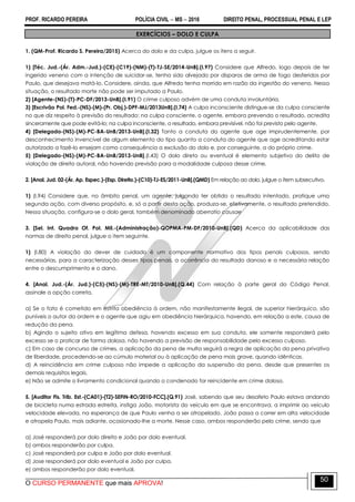 PROF. RICARDO PEREIRA POLÍCIA CIVIL  MS  2016 DIREITO PENAL, PROCESSUAL PENAL E LEP
O CURSO PERMANENTE que mais APROVA!
50
EXERCÍCIOS – DOLO E CULPA
1. (QM-Prof. Ricardo S. Pereira/2015) Acerca do dolo e da culpa, julgue os itens a seguir.
1) [Téc. Jud.-(Ár. Adm.-Jud.)-(CE)-(C19)-(NM)-(T)-TJ-SE/2014-UnB].(I.97) Considere que Alfredo, logo depois de ter
ingerido veneno com a intenção de suicidar-se, tenha sido alvejado por disparos de arma de fogo desferidos por
Paulo, que desejava matá-lo. Considere, ainda, que Alfredo tenha morrido em razão da ingestão do veneno. Nessa
situação, o resultado morte não pode ser imputado a Paulo.
2) [Agente-(NS)-(T)-PC-DF/2013-UnB].(I.91) O crime culposo advém de uma conduta involuntária.
3) [Escrivão Pol. Fed.-(NS)-(M)-(Pr. Obj.)-DPF-MJ/2013UnB].(I.74) A culpa inconsciente distingue-se da culpa consciente
no que diz respeito à previsão do resultado: na culpa consciente, o agente, embora prevendo o resultado, acredita
sinceramente que pode evitá-lo; na culpa inconsciente, o resultado, embora previsível, não foi previsto pelo agente.
4) [Delegado-(NS)-(M)-PC-BA-UnB/2013-UnB].(I.32) Tanto a conduta do agente que age imprudentemente, por
desconhecimento invencível de algum elemento do tipo quanto a conduta do agente que age acreditando estar
autorizado a fazê-lo ensejam como consequência a exclusão do dolo e, por conseguinte, a do próprio crime.
5) [Delegado-(NS)-(M)-PC-BA-UnB/2013-UnB].(I.43) O dolo direto ou eventual é elemento subjetivo do delito de
violação de direito autoral, não havendo previsão para a modalidade culposa desse crime.
2. [Anal. Jud. 02-(Ár. Ap. Espec.)-(Esp. Direito.)-(C10)-TJ-ES/2011-UnB].(QMD) Em relação ao dolo, julgue o item subsecutivo.
1) (I.94) Considere que, no âmbito penal, um agente, julgando ter obtido o resultado intentado, pratique uma
segunda ação, com diverso propósito, e, só a partir desta ação, produza-se, efetivamente, o resultado pretendido.
Nessa situação, configura-se o dolo geral, também denominado aberratio causae
3. [Sel. Int. Quadro Of. Pol. Mil.-(Administração)-QOPMA-PM-DF/2010-UnB].(QD) Acerca da aplicabilidade das
normas de direito penal, julgue o item seguinte.
1) (I.80) A violação do dever de cuidado é um componente normativo dos tipos penais culposos, sendo
necessárias, para a caracterização desses tipos penais, a ocorrência do resultado danoso e a necessária relação
entre o descumprimento e o dano.
4. [Anal. Jud.-(Ár. Jud.)-(C5)-(NS)-(M)-TRE-MT/2010-UnB].(Q.44) Com relação à parte geral do Código Penal,
assinale a opção correta.
a) Se o fato é cometido em estrita obediência à ordem, não manifestamente ilegal, de superior hierárquico, são
puníveis o autor da ordem e o agente que agiu em obediência hierárquica, havendo, em relação a este, causa de
redução da pena.
b) Agindo o sujeito ativo em legítima defesa, havendo excesso em sua conduta, ele somente responderá pelo
excesso se o praticar de forma dolosa, não havendo a previsão de responsabilidade pelo excesso culposo.
c) Em caso de concurso de crimes, a aplicação da pena de multa seguirá a regra de aplicação da pena privativa
de liberdade, procedendo-se ao cúmulo material ou à aplicação de pena mais grave, quando idênticas.
d) A reincidência em crime culposo não impede a aplicação da suspensão da pena, desde que presentes os
demais requisitos legais.
e) Não se admite o livramento condicional quando o condenado for reincidente em crime doloso.
5. [Auditor Fis. Trib. Est.-(CA01)-(T2)-SEFIN-RO/2010-FCC].(Q.91) José, sabendo que seu desafeto Paulo estava andando
de bicicleta numa estrada estreita, instiga João, motorista do veículo em que se encontrava, a imprimir ao veículo
velocidade elevada, na esperança de que Paulo venha a ser atropelado. João passa a correr em alta velocidade
e atropela Paulo, mais adiante, ocasionado-lhe a morte. Nesse caso, ambos responderão pelo crime, sendo que
a) José responderá por dolo direito e João por dolo eventual.
b) ambos responderão por culpa.
c) José responderá por culpa e João por dolo eventual.
d) Jose responderá por dolo eventual e João por culpa.
e) ambos responderão por dolo eventual.
 