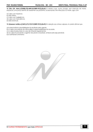 PROF. RICARDO PEREIRA POLÍCIA CIVIL  MS  2016 DIREITO PENAL, PROCESSUAL PENAL E LEP
O CURSO PERMANENTE que mais APROVA!
52
12. [Téc.-(Ár. Adm.)-(CK08)-(T3)-MPE-SE/2009-FCC].(Q.65) O médico que, numa cirurgia, sem intenção de matar,
esqueceu uma pinça dentro do abdômen do paciente, ocasionando- lhe infecção e a morte, agiu com
a) culpa, por imperícia.
b) dolo direto.
c) culpa, por negligência.
d) culpa, por imprudência.
e) dolo eventual.
13. [Assessor Jurídico-(CA01)-(T1)-TCE-PI/2009-FCC].(Q.69) Em relação aos crimes culposos, é correto afirmar que.
a) é prescindível a previsibilidade do resultado pelo agente.
b) a culpa concorrente da vítima elide a responsabilidade do acusado.
c) a culpa é presumida no caso de infração regulamentar.
d) na culpa inconsciente o agente não prevê o resultado, embora este seja previsível.
e) é admissível a tentativa
 