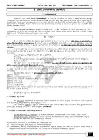 PROF. RICARDO PEREIRA POLÍCIA CIVIL  MS  2016 DIREITO PENAL, PROCESSUAL PENAL E LEP
O CURSO PERMANENTE que mais APROVA!
54
5 – CRIME CONSUMADO E TENTADO
5.1 – Consumação
Consumar um crime significa completá-lo. A idéia de consumação traduz a idéia de completude:
reúnem-se todos os elementos de sua definição legal. Isto não quer dizer que somente os crimes materiais são
suscetíveis a consumação, porque os crimes formais e de mera conduta, não obstante prescindirem do resultado
consumam-se também, dá-se o nome a isso de exaurimento, quando o crime não precisa do resultado, mas
mesmo assim ele ocorre.
Exemplificando tal hipótese, temos o caso da incitação para a pratica de crime, você incita alguém a
praticar esse crime, por ser crime formal, você cometeu o crime, mesmo sem a pratica do crime incitado, mas se
acontecer à incitação neste caso temos o exaurimento
5.2 – Tentativa
É um instituto jurídico do agente que, iniciada a execução do crime, não atinge o seu final por
circunstâncias alheias a sua vontade. O fundamento da punibilidade da tentativa reside na exposição a perigo do
bem jurídico tutelado, sendo certo que o agente almeja o resultado que não ocorre por circunstância alheias a sua
vontade.
A diminuição da pena correspondente à tentativa, se justifica porque o legislador penal optou pelo
critério objetivo segundo o qual, não obstante a intenção do agente, o bem jurídico não foi efetivamente
lesionado.
Vejamos o artigo 14 do CP: Art. 14 - Diz-se o crime:
Tentativa
II - tentado, quando, iniciada a execução, não se consuma por circunstâncias alheias à vontade do agente.
Pena de tentativa
Parágrafo único - Salvo disposição em contrário, pune-se a tentativa com a pena correspondente ao
crime consumado, diminuída de um a dois terços.
A expressão (salvo disposição em contrário) significa que existem hipóteses em que a pena do crime
tentado é igual à pena do crime consumado, embora esta situação seja excepcional. Ex: art. 352 CP ( crimes de
atentado)
É preciso citar espécies de crimes que não comportam a tentativa:
a) crime culposo
b) crime preterdoloso (resultado)
c) crime habitual (Profº. Julio Fabbrini Mirabete discorda).
d) crime omisso puro
e) crime permanente
f) crime unissubsistente
g) contravenção, neste caso pode até acontecer a tentativa, mas ela não é punida, por determinação do art. 4º
do decreto-lei 3688 de 1941)
Existem duas espécies de tentativa:
 Perfeita e Imperfeita:
Na imperfeita o agente é interrompido durante o ato de execução, logo a consumação fica um pouco
mais distante, justificando maior diminuição de pena.
Já a tentativa perfeita, o agente é interrompido após ter exaurido o meio executório, logo, justifica menor
diminuição de pena, também conhecida como crime falho.
 Cruenta ou vermelha e Incruenta ou branca:
Tentativa cruenta ou vermelha: é quando a prática do crime tentado e fez a vítima perder sangue.
Tentativa incruenta ou branca é quando a prática do crime tentado e não faz a vítima perder sangue.
Existem três elementos configuradores da tentativa
a) O início de execução, o agente tem que começar a agir;
b) A não-consumação, o resultado não ter se concretizado;
c) A interferência de circunstâncias alheias à vontade do agente, não foi ato volitivo do autor do crime, houve a
impossibilidade de se consumar o crime por circunstâncias alheias a vontade do agente.
 