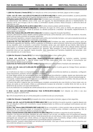 PROF. RICARDO PEREIRA POLÍCIA CIVIL  MS  2016 DIREITO PENAL, PROCESSUAL PENAL E LEP
O CURSO PERMANENTE que mais APROVA!
55
EXERCÍCIOS – CRIME CONSUMADO E TENTADO
1. (QM-Prof. Ricardo S. Pereira/2015) Com relação ao crime consumado e tentado, julgue os itens a seguir.
1) [Téc. Jud.-(Ár. Adm.-Jud.)-(CE)-(C19)-(NM)-(T)-TJ-SE/2014-UnB].(I.98) No direito penal brasileiro, as penas previstas
para os crimes consumados são as mesmas previstas para os delitos tentados.
2) [Papiloscopista-(NS)-(T)-PO-AL/2013-UnB].(I.106) Considere que uma pessoa tenha sido denunciada pela prática
de determinado fato definido como crime, que, em seguida, foi descriminalizado pela lei A. Posteriormente, foi
editada a lei B, que revogou a lei A e voltou a criminalizar aquela conduta. Nessa situação, a última lei deve ser
aplicada ao caso.
3) [Papiloscopista-(NS)-(T)-PO-AL/2013-UnB].(I.107) O crime omissivo próprio admite tentativa.
4) [Escrivão-(NS)-(T)-PC-DF/2013-UnB].(I.83) Na definição de lugar do crime, para os efeitos de aplicação da lei
penal brasileira, a expressão ―onde se produziu ou deveria produzir-se o resultado‖ diz respeito, respectivamente, à
consumação e à tentativa.
5) [Pol. Rod. Federal-(NS)-(M)-DPRF/2013-UnB].(I.64) Considere a seguinte situação hipotética.
Joaquim, plenamente capaz, desferiu diversos golpes de facão contra Manoel, com o intuito de matá-lo, mas este,
tendo sido socorrido e levado ao hospital, sobreviveu.
Nessa situação hipotética, Joaquim responderá pela prática de homicídio tentado, com pena reduzida levando-se
em conta a sanção prevista para o homicídio consumado.
6) [Escrivão Pol. Fed.-(NS)-(M)-(Pr. Obj.)-DPF-MJ/2013UnB].(I.69) Considere que Aldo, penalmente capaz, após ser
fisicamente agredido por Jeremias, tenha comprado um revólver e, após municiá-lo, tenha ido ao local de trabalho
de seu desafeto, sem, no entanto, o encontrar. Considere, ainda, que, sem desistir de seu intento, Aldo tenha se
posicionado no caminho habitualmente utilizado por Jeremias, que, sem nada saber, tomou direção diversa. Flagrado
pela polícia no momento em que esperava por Jeremias, Aldo entregou a arma que portava e narrou que
pretendia atirar em seu desafeto. Nessa situação, Aldo responderá por tentativa imperfeita de homicídio, com
pena reduzida de um a dois terços.
2. (QM-Prof. Ricardo S. Pereira/2012) Com relação ao crime, julgue o itens subsecutivos.
1) [Anal. Jud. 02-(Ár. Ap. Espec.)-(Esp. Direito.)-(C10)-TJ-ES/2011-UnB].(I.91) Na tentativa perfeita, também
denominada quase-crime, o agente realiza todos os atos executórios, mas não atinge a consumação por
circunstâncias alheias à sua vontade.
2) [Escrivão de Polícia-(C2)-PC-ES/2011-UnB].(I.71) A tentativa e o crime omissivo impróprio são exemplos de
3. [Anal. Jud.-(Ár. Adm.)-(C1)-(NS)-(M)-TRE-MT/2010-UnB].(Q.42) Quanto à parte geral do Código Penal, assinale a
opção correta.
a) A ineficácia do meio e a impropriedade do objeto, sejam tais circunstâncias relativas ou absolutas, configuram
crime impossível e, portanto, tornam impunível a tentativa.
b) Pode alegar estado de necessidade quem tem o dever legal de enfrentar o perigo, desde que demonstre que
praticou o fato para salvar de perigo atual direito próprio cujo sacrifício, nas circunstâncias, não era razoável exigir-se.
c) O ajuste, a determinação ou a instigação e o auxílio, salvo disposição expressa em contrário, não são puníveis, se
o crime não chega, pelo menos, a ser tentado.
d) É isento de pena o agente que, por embriaguez completa, proveniente de caso fortuito ou força maior, era, ao
tempo da ação ou da omissão, inteira ou parcialmente incapaz de entender o caráter ilícito do fato ou de se
determinar de acordo com esse entendimento.
e) As circunstâncias e as condições de caráter pessoal não se comunicam ao corréu quando forem elementares do crime.
4. [Anal. Jud.-(Ár. Adm.)-(C1)-(NS)-(M)-(Cad. Parte II)-TRE-BA/2010-UnB].(QD) Com relação ao crime e aos seus
elementos, julgue o próximo item.
1) (I.107) O exaurimento de um crime pressupõe a ocorrência de sua consumação.
5. (QM-Prof. Ricardo S. Pereira/2011) A respeito do crime consumado e tentado, julgue os itens seguintes.
1) [Anal. Jud.-(Ár. Jud.)-(C13)-(NS)-(M)-STF/2008-UnB].(I.120) Ocorre tentativa incruenta quando o agente dispara seis
tiros em direção à vítima sem, no entanto, causar qualquer lesão na vítima ou em qualquer outra pessoa, por erro
na execução.
2) [Aux. Seg. Interna-(NM)-PETROBRÁS/2007-UnB].(I.55) Diz-se consumado o crime quando nele se reúnem todos os
elementos de sua definição legal, e considera-se tentado o crime quando, iniciada a execução, ele não se
consuma por circunstâncias alheias à vontade do agente.
3) [Insp. Guarda Portuária-(C8)-(NM)-(T)-DOCAS-PA/2006-UnB].(I.71) Considere a seguinte situação hipotética.
Joaquim, com 28 anos de idade, desafeto de João, efetuou, em um bar, um disparo com um revólver em direção
a João, com o nítido propósito de matá-lo. Ferido levemente em um dos braços, João correu em direção à rua e foi
perseguido por Joaquim, que, ainda, efetuou um segundo disparo, sem, no entanto, atingir a vítima. Contido por
populares, Joaquim foi preso e apresentado à autoridade policial competente.
Nessa situação, Joaquim responderá por tentativa de homicídio, visto que a morte somente não se consumou por
circunstâncias alheias à sua vontade.
 