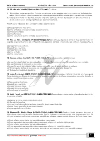 PROF. RICARDO PEREIRA POLÍCIA CIVIL  MS  2016 DIREITO PENAL, PROCESSUAL PENAL E LEP
O CURSO PERMANENTE que mais APROVA!
57
10. [Téc.-(Ár. Adm.)-(CK08)-(T3)-MPE-SE/2009-FCC].(Q.67) Considere:
I) Tício resolveu matar seu desafeto. Elaborou um plano de ação, apanhou uma faca e o atacou, desferindo- lhe
golpes. Este, no entanto, conseguiu desviar-se e, utilizando técnicas de defesa pessoal, dominou e desarmou o agressor.
II) Caio resolveu matar seu desafeto. Adquiriu uma arma e efetuou diversos disparos em sua direção, errando o
alvo e acabou sendo preso por policiais que acorreram ao local.
Nas situações indicadas, deve ser reconhecida a ocorrência de:
a) fatos penalmente irrelevantes.
b) crime tentado e crime consumado, respectivamente.
c) crimes consumados.
d) crimes tentados.
e) crime consumado e crime tentado, respectivamente.
11. [Téc.-(Ár. Adm.)-(CK08)-(T3)-MPE-SE/2009-FCC].(Q.68) Pedro efetuou disparo de arma de fogo contra Paulo. Em
seguida, arrependido, o levou até um hospital, onde, apesar de atendido e medicado, veio a falecer. Nesse caso, houve
a) arrependimento posterior.
b) desistência voluntária.
c) arrependimento eficaz.
d) crime tentado.
e) crime consumado.
12. [Assessor Jurídico-(CA01)-(T1)-TCE-PI/2009-FCC].(Q.70) Tentativa perfeita é aquela em que
a) o agente realiza toda a fase de execução e o resultado não ocorre por circunstâncias alheias à sua vontade.
b) o agente desiste de prosseguir na execução.
c) o agente, apesar de realizada toda a fase de execução, impede que o resultado se produza.
d) há interrrupção da fase de execução por circunstâncias alheias à vontade do agente.
e) há absoluta improbidade do objeto.
13. [Assist. Promot. Just.-(CQ14)-(T1)-MPE-RS/2008-FCC].(Q.21) Tício ingressou à noite no interior de um museu, para
furtar obras de arte. Diante do funcionamento do sistema de alarme, desistiu de prosseguir na execução do delito e
deixou o local. Nesse caso, ocorreu
a) fato penalmente atípico.
b) desistência voluntária.
c) arrependimento eficaz.
d) arrependimento posterior.
e) tentativa de furto punível.
14. [Assist. Promot. Just.-(CQ14)-(T1)-MPE-RS/2008-FCC].(Q.23) De acordo com a orientação jurisprudencial dominante,
o crime de extorsão
a) só pode ter como objeto coisa alheia móvel.
b) não admite tentativa.
c) consuma-se independentemente da obtenção da vantagem indevida.
d) pode visar a obtenção de vantagem devida.
e) pode não ter fim econômico.
15. [Assessor-(Ár. Direito)-(Classe R)-(CM11)-(T1)-MPE-RS/2008-FCC].(Q.25) Paulo e Pedro trocaram tiros com a
intenção de matar um ao outro. Nenhum dos dois foi baleado, mas uma criança que passava pelo local foi
atingida e morta. A perícia comprovou que o projétil que atingiu a criança proveio da arma de Paulo. Nesse caso,
a) Paulo e Pedro responderão por homicídio doloso consumado.
b) Paulo responderá por homicídio doloso consumado e Pedro por tentativa de homicídio.
c) Paulo e Pedro responderão por homicídio culposo.
d) Paulo responderá por homicídio doloso consumado e Pedro por homicídio culposo.
e) Paulo e Pedro responderão por tentativa de homicídio em concurso formal com homicídio culposo.
 