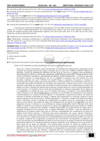 PROF. RICARDO PEREIRA POLÍCIA CIVIL  MS  2016 DIREITO PENAL, PROCESSUAL PENAL E LEP
O CURSO PERMANENTE que mais APROVA!
4
III - extorsão qualificada pela morte (art. 158, § 2o); (Inciso incluído pela Lei nº 8.930, de 1994)
IV - extorsão mediante sequestro e na forma qualificada (art. 159, caput, e §§ lo, 2o e 3o); (Inciso incluído pela Lei nº
8.930, de 1994)
V - estupro (art. 213, caput e §§ 1o e 2o); (Redação dada pela Lei nº 12.015, de 2009)
Pela nova redação do crime de estupro dada pela lei 12.015 de 2009, este crime deixou de ser próprio, eis
que antigamente somente o homem poderia praticá-lo contra a mulher, agora tanto o homem e a mulher podem
ser autores deste crime, que protege a dignidade sexual.
VI - estupro de vulnerável (art. 217-A, caput e §§ 1o, 2o, 3o e 4o); (Redação dada pela Lei nº 12.015, de 2009)
O estupro de vulnerável modalidade trazida pela lei 12.015 de 2009 consiste na pratica de ato sexual com
melhor de 14 anos9 independentemente do consentimento),ou pessoa que não possa oferecer resistência, é
punido de maneira rigorosa pelo ordenamento vigente com pena que varia de 8 a 15, além de ser tido como
hediondo, conforme demonstra esta lei.
VII - epidemia com resultado morte (art. 267, § 1o). (Inciso incluído pela Lei nº 8.930, de 1994)
VII-B - falsificação, corrupção, adulteração ou alteração de produto destinado a fins terapêuticos ou medicinais
(art. 273, caput e § 1o, § 1o-A e § 1o-B, com a redação dada pela Lei no 9.677, de 2 de julho de 1998). (Inciso incluído
pela Lei nº 9.695, de 1998)
Parágrafo único. Considera-se também hediondo o crime de genocídio previsto nos arts. 1o, 2o e 3o da Lei no 2.889,
de 1o de outubro de 1956, tentado ou consumado. (Parágrafo incluído pela Lei nº 8.930, de 1994)
Art. 2º Os crimes hediondos, a prática da tortura, o tráfico ilícito de entorpecentes e drogas afins e o terrorismo são
insuscetíveis de:
I - anistia, graça e indulto;
II - fiança.
§ 1o A pena por crime previsto neste artigo será cumprida inicialmente em regime fechado.
Porém o STF manifestou-se pela possibilidade de regime inicial menos gravoso:
Vistos, etc. Cuida-se de habeas corpus, aparelhado com pedido de medida liminar, impetrado contra
acórdão do Superior Tribunal de Justiça. Acórdão que foi assim do: ―HABEAS CORPUS. TRÁFICO DE
DROGAS. CAUSA DE DIMINUIÇÃO PREVISTA NO ART. 33, § 4º, DA LEI N.º 11.343/06. NÃO INCIDÊNCIA.
PACIENTE QUE SE DEDICA A ATIVIDADE CRIMINOSA. REGIME MENOS GRAVOSO. POSSIBILIDADE EM TESE.
CASO CONCRETO. NATUREZA E QUANTIDADE DE DROGA. ORDEM DENEGADA. 1. Inviável a aplicação
do redutor previsto no artigo 33, § 4º, da Lei n.º 11.343/06 a paciente que não atende aos seus
requisitos. Hipótese em que o Tribunal de origem negou o benefício invocando a natureza e
quantidade de drogas apreendidas,asseverando que o paciente dedica-se a atividade criminosa. Tal
conclusão não pode ser alterada na via eleita, por demandar o exame das provas. 2. Esta Corte,
seguindo orientação do Supremo Tribunal Federal, entende possível nas condenações por tráfico de
drogas, em tese, a fixação de regime menos gravoso, sempre tendo em conta as particularidades do
caso concreto. 3. É imperioso ter em linha de consideração os ditames norteadores do art. 42 da Lei
n.º 11.343/2006, no sentido de que o juiz "na fixação das penas, considerará, com preponderância
sobre o previsto no art. 59 do Código Penal, a natureza e a quantidade da substância ou do produto,
a personalidade e a conduta social do agente". 4. Condenado o paciente por tráfico, em razão da
natureza e grande quantidade de droga, o regime mais adequado é o fechado, embora a pena
imposta seja de 6 anos de reclusão. 5. Ordem denegada.‖ 2. Pois bem, a Defensoria Pública do Espírito
Santo, impetrante, insiste no pedido de modificação do regime inicial de cumprimento da pena
imposta ao paciente, pelo delito de tráfico de entorpecentes (art. 33 da Lei 11.343/2006). Isto sob a
alegação de que a natureza e a quantidade de drogas apreendidas foram utilizadas tanto para
negar a incidência da minorante do § 4º do art. 33 da Lei11.343/2006 quanto para justificar o regime
inicial fechado. 3. Presente esta moldura, a defesa pugna pela concessão liminar da ordem para a
imediata transferência do paciente para o regime semiaberto. No mérito, o que se pretende é o
deferimento do habeas corpus para que se confirme a possibilidade de cumprimento da pena em
regime inicial menos gravoso. 4. Ultimado esse breve retrospecto da causa, decido. Fazendo-o,
acentuo que o poder de cautela dos magistrados é exercido num juízo prefacial em que se mesclam
num mesmo tom a urgência da decisão e a impossibilidade de aprofundamento analítico do caso. Se
se prefere, impõe-se aos magistrados condicionar seus provimentos acautelatórios à presença, nos
autos, dos requisitos da plausibilidade do direito (fumus boni juris) e do perigo na demora da prestação
jurisdicional (periculum in mora),perceptíveis de plano. Requisitos a ser aferidos primo oculi, portanto.
Não sendo de se exigir, do julgador, uma aprofundada incursão no mérito do pedido ou na
dissecação dos fatos que lhe dão suporte, sob pena de antecipação do próprio conteúdo da decisão
definitiva. 5. No caso, não tenho por atendidos os pressupostos do provimento cautelar requestado.
Em primeiro lugar, porque não enxergo a alegada falta de fundamentação quanto à eleição do
regime inicial fechado. Acresce que não tenho como derruir, nesse exame prefacial da causa, o
 
