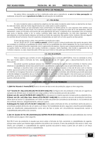 PROF. RICARDO PEREIRA POLÍCIA CIVIL  MS  2016 DIREITO PENAL, PROCESSUAL PENAL E LEP
O CURSO PERMANENTE que mais APROVA!
58
6 – ERRO DE TIPO E DE PROIBIÇÃO
No plano fático necessário se faz a distinção entre erro e ignorância, o erro é a falsa percepção da
realidade, enquanto que a ignorância é a falta de percepção da realidade.
6.1 – Erro de tipo
É o erro incidente sobre os elementos objetivos do tipo (dolo incidente sobre todos os elementos do tipo).
Ex: dolo de matar, dolo de matar alguém/exclui-se o dolo sobre a parte subjetiva.
Exemplo: Talvez um dos exemplos mais comentados no direito penal, é o da capivara: fato verídico que
aconteceu no interior de São Paulo, tio e sobrinho saiu para caçar capivaras na noite de 31 de dezembro, eles se
separaram, cada um foi para uma ponta de uma plantação de arroz, o sobrinho ficou assustado com um barulho
que ouviu e decidiu avisar o tio, e cortou caminho pelo meio da plantação, na rota das capivaras, o tio
percebendo a movimentação disparou achando se tratar de capivaras. Ele queria matar, todavia não era alguém
(no sentido de ser humano), mas sim capivara, empreendeu-se assim em um erro quanto ao tipo penal.
O erro de tipo exclui o dolo, mas permite a punição por culpa.
No art. 20 §3º do CP. O erro contra a pessoa, contra a qual o crime é praticado não isenta de pena. Não
se considera a condição e qualidade da vítima, mas sim as qualidades da vítima desejada. Ex: Se A quis matar sua
esposa, e mata desconhecida, responde com a agravante da esposa, mesmo que a esposa permaneça viva, mas
se queria matar a vizinha e por erro acaba matando a esposa, nesta hipótese, não incide a agravante de ter
matado a esposa, ou seja, responde pela vítima que quis matar e não pela que efetivamente matou.
6.2 – Erro de proibição
Para o agente que comete um erro de proibição a sua conduta não é crime, mas na verdade é crime.
Erro que incide sobre a ilicitude do fato, apesar do art. 21 do CP dispor, que o desconhecimento da lei é
inescusável.
Escusável: quando qualquer pessoa nas mesmas condições do agente teria cometido à mesma coisa,
afasta-se a culpabilidade. Sendo inescusável haverá culpabilidade a pena neste caso só será diminuída de 1/3 a 1/6.
Exemplo: a doutrina narra como exemplo um senhor já idoso, casado a mais de 50 anos com a mesma
mulher, que se encontra em estado vegetativo, totalmente desenganada, seu marido escuta na televisão, que está
em trâmite no Congresso Nacional um projeto de lei que visa permitir a eutanásia, ele entende que já está aprovado
e decide desligar os aparelhos de sua mulher, ele sabe que vai matar e matar alguém, mas acha que sua conduta é
permitida, quando na verdade é proibida pelo ordenamento jurídico, neste caso houve um erro de proibição, ou erro
quanto a ilicitude do fato.
EXERCÍCIOS – ERRO DE TIPO E DE PROIBIÇÃO
1. (QM-Prof. Ricardo S. Pereira/2015) Acerca do erro de tipo e erro de proibição, julgue os itens seguintes.
1) [1º Tenente-(Pr. Obj.)-(CE)-(NS)-(M)-PM-CE/2014-UnB].(I.92) Configura erro de proibição o fato de um agente se
apropriar de dinheiro que, no exercício do cargo público, tenha recebido por erro de outrem.
2) [Anal. Jud.-(Ár. Jud.)-(C10)-TRE/ES-2011-UnB].(I.99) Erro de pessoa é o mesmo que erro na execução ou aberratio ictus.
3) [Anal. Jud.-(Ár. Jud.)-(Esp. Exec. Mand.)-(C3)-STM/2011-UnB].(I.84) Na ocorrência de erro de proibição inevitável,
deste deve-se excluir a culpabilidade, em razão da falta de potencial consciência da ilicitude, e, na ocorrência de
erro evitável, deve-se, obrigatoriamente, atenuar a pena.
4) [Delegado Pol. Subst.-(C1)-PC-ES/2011-UnB].(I.68) O erro sobre a ilicitude do fato, se inevitável, isenta de pena; e,
se evitável, poderá diminuí-la, de um sexto a um terço. Tal modalidade de erro, segundo a doutrina penal brasileira,
pode ser classificada adequadamente como erro de tipo e pode, em circunstâncias excepcionais, excluir a
culpabilidade pela prática da conduta.
2. [Sel. Int. Quadro Of. Pol. Mil.-(Administração)-QOPMA-PM-DF/2010-UnB].(QD) Acerca da aplicabilidade das normas
de direito penal, julgue o item seguinte.
1) (I.78) O erro de proibição é aquele que recai sobre a ilicitude do fato, excluindo a culpabilidade do agente,
porque esse supõe que inexiste regra proibitiva da prática da conduta. O erro de proibição não exclui o dolo, mas
afasta, por completo, a culpabilidade do agente quando escusável e reduz a pena de um sexto a um terço
quando inescusável, atenuando a culpabilidade.
 