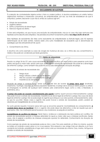 PROF. RICARDO PEREIRA POLÍCIA CIVIL  MS  2016 DIREITO PENAL, PROCESSUAL PENAL E LEP
O CURSO PERMANENTE que mais APROVA!
60
7 – EXCLUDENTES DE ILICITUDE
É a relação de contrariedade objetiva entre o fato e a ordem jurídica. A doutrina estabelece um atalho teórico
objetivando minimizar a imprecisão conceitual, da antijuridicidade, por isso, ao invés de estabelecer do que é
antijurídico, preferiu descrever o que não é, então se a pessoa agir em:
 Estado de necessidade;
 Legítima defesa;
 Estrito cumprimento do dever legal;
 Exercício regular do direito.
O fato será antijurídico, eis que houve uma exclusão da antijuridicidade, mas se no caso não haja nenhuma das
hipóteses acima descrita será antijurídico. Tais previsões encontram fundamento jurídico nos artigos 23,24 e 25 do CP.
Estas hipóteses de excludentes são tidas como excludentes da antijuridicidade ou ilicitude legais, pois há expressa
determinação da lei neste sentido, todavia existe uma outra modalidade de excludente que é denominada de
supralegal, que não está prevista em lei, que é:
 Consentimento da vítima.
A doutrina cita como exemplo os casos de cirurgia de mudança de sexo, se a vítima deu seu consentimento o
médico não pode ser condenado por lesão gravíssima.
7.1 – Estado de necessidade
Previsto no artigo 24 do CP, esta causa excludente, de quem sacrifica um bem jurídico para preservar outro bem
jurídico de igual ou maior valor, sendo certo que, quem age em estado de necessidade não pode ter o dever legal
de enfrentar o perigo, como também não pode ter provocado dolosamente a situação de perigo.
Os requisitos do estado de necessidade são:
1- Perigo atual
2- Perigo voltado a direito seu ou de terceiro
3- Não ter causado voluntariamente o perigo
4- Inexistência do dever legal
Situação de perigo e conduta lesiva, sendo que naquele tem de ocorrer: O perigo deve atual: (incêndios,
maremotos, naufrágio, expulsão de massas populares, epidemia). O perigo deve ameaçar direito próprio ou alheio:
(é empregado no sentido de qualquer bem tutelado pelo ordenamento legal, como a vida, a liberdade, o
patrimônio, etc.).
O perigo não poder ser causado voluntariamente pelo agente (sujeito): (quem provoca intencionalmente o perigo
não pode invocar o estado de necessidade). Inexistência do dever legal de enfrentar o perigo: Nos casos de dever
legal de enfrentar o perigo não se pode exigir do agente que arrisque a sua vida quando, antecipadamente, sabe-
se que ira sucumbir. Nesses casos o agente não pode invocar o estado de necessidade, porém, poderá ser
absolvido por inexigibilidade de conduta diversa.
No outro grande requisito: Conduta Lesiva tem que se encontrar presente: Inevitabilidade do comportamento: A
conduta lesiva dever ser inevitável, isto é, o agente não pode dispor de alternativa, a não ser aquela que por o
qual optou. Obs.: Se a instituição penal favorece o réu é extensiva, se prejudica é restritiva.
Inexigibilidade do sacrifício do interesse: Neste tópico, analisa-se a valorização dos bens jurídicos em conflitos. Há
estado de necessidade quando o interesse defendido for igual ou maior valor que o interesse sacrificado. Nestes
casos, não é exigível o sacrifício do interesse ameaçado quando for defendido. Conhecimento da situação de
estado de necessidade.
Como exemplo de estado de necessidade pode-se citar o caso: Tício esta assistindo um filme no cinema, quando
se instala um incêndio e para salvar a si e a sua esposa, Tício empurra o seu amigo Caio em direção a um foco
candente do incêndio, possibilitando a fuga, bem como a de sua namorada do cinema. Caio, morreu, tal figura se
amolda no estado de necessidade.
 