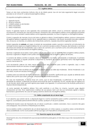 PROF. RICARDO PEREIRA POLÍCIA CIVIL  MS  2016 DIREITO PENAL, PROCESSUAL PENAL E LEP
O CURSO PERMANENTE que mais APROVA!
61
7.2 – Legítima defesa
Talvez um dos mais conhecidos institutos não só do direito penal, mas sim de todo regramento legal, encontra
previsão no art. 25 do CP, a denominada legítima defesa.
Os requisitos da legitima defesa são:
1- Agressão Injusta
2- Atual ou iminente
3- A direito próprio ou de terceiro
4- Meios necessários
5- Meios moderados
Injusta: A agressão injusta é uma agressão não autorizada pelo direito. Atual ou eminente: Agressão que esta
acontecendo, eminente (em vista de acontecer), entretanto não cabe legítima defesa contra agressão prometida
para futuro como também inexiste defesa contra agressões passadas, no caso é vingança, e não legítima defesa.
Contra a agressão de menores, loucos de todos os gêneros e ébrios, haverá legítima defesa, porque o pressuposto
da legítima defesa é agressão injusta, isto é, agressão típica e antijurídica, não sendo necessário que seja culpável.
Ora, os loucos, os menores, e os ébrios são inimputáveis, portanto, capazes de praticar agressões injustas.
Existem agressões de animais, em regra, é estado de necessidade, porém, quando o animal for um instrumento da
vontade humana opera-se a legítima defesa. Ex: se o cachorro escapa e ataca 3ª pessoa, ele matando o cachorro
ele estava em estado de necessidade; caso o dono do cachorro use o cachorro como uma arma para atacar 3º,
caso este mate o cachorro estará em legítima defesa.
Quando a agressão recai sobre o bem jurídico próprio da pessoa que se defende, fala-se legítima defesa própria.
Quando a agressão é dirigida a bem jurídico de terceira pessoa fala-se legítima defesa de terceiro.
A conduta de defesa constitui a reação, deve ser circunscrita nos limites: necessidade e moderação. O primeiro
meio é o necessário, é aquele suficiente e disponível no momento do ataque ganhando tanto mais legitimidade
quanto menos lesivo for.
A lei recomenda valer-se do meio menos lesivo e que seja suficiente para conter a agressão, aqui, o meio
desnecessário resulta em excesso na legítima defesa.
Além do primeiro meio escolhido ser necessário é preciso que o uso dele seja moderado. Sendo imoderado o uso
dos meios, incorre em excesso também.
A defesa deve ser exercida de forma moderada, com noção de limite, significando que, aquele se defende deve
fazê-lo até o ponto que cesse o ataque, ultrapassando esse limite há excesso.
No caso de imoderação, é preciso levar em conta, que se essa imoderação, é justificável ou não diante da
gravidade do ataque, a alteração do estado emocional de quem se defende. Por fim, aquele age em defesa sua
ou de terceiro deve saber que está agindo para repelir uma agressão. O conhecimento da situação justificante é
imprescindível (indispensável).
Já como exemplo de legítima defesa: Tício está assistindo a um filme no cinema, quando surge alguém
ameaçando sal vida. Tício, objetivando a defesa de sua pessoa, bem com de sua namorada agride o ladrão,
lesionando-o gravemente. No caso em apreço estamos diante de uma legítima defesa.
7.3 – Estrito cumprimento de um dever legal
É um desenho que advém de lei, a disposição legal é a norma autorizativa para o estrito cumprimento do dever
legal. Ex: a autoridade policial deverá efetuar a prisão, qualquer um do povo poderá.
Dificilmente haverá casos de imposição de um dever a particular, o direito costumeiro, mas o costume não gera
uma obrigação, mas somente a interpretação do direito.
Nunca existirá o estrito cumprimento de um dever legal para um crime culposo, a casuística veda o entendimento
dessa possibilidade. Como você poderá afirmar que agiu com imprudência amparada por lei.
7.4 – Exercício regular de um direito
Desempenho de uma atividade lícita que excepcionalmente pode gerar um fato típico (que não necessariamente
é crime).
 