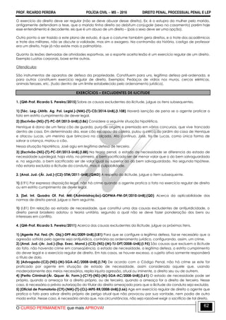 PROF. RICARDO PEREIRA POLÍCIA CIVIL  MS  2016 DIREITO PENAL, PROCESSUAL PENAL E LEP
O CURSO PERMANENTE que mais APROVA!
62
O exercício do direito deve ser regular (não se deve abusar desse direito). Ex: é o estupro da mulher pelo marido,
antigamente defendiam a tese, que o marido tinha direito ao debitum conjugale (sexo no casamento) porém hoje
esse entendimento é decadente, eis que é um abuso de um direito – (pois o sexo deve ser uma opção).
Outro ponto a ser trazido a este plano de estudo, é que o costume também gera direitos, e o trote dos acadêmicos
e trote dos militares, não se discute a validade, mas sim o exagero. Na contramão da história, castigo de professor
era um direito, hoje já não existe mais a palmatória.
Quanto às lesões derivadas de atividades esportivas, se o esporte aceita lesão é um exercício regular de um direito.
Exemplo Luatas corporais, boxe entre outras.
Ofendículos:
São instrumentos de aparatos de defesa da propriedade. Constituem para uns, legítima defesa pré-ordenada, e
para outros constituem exercício regular de direito. Exemplos: Pedaços de vidros nos muros, cercas elétricas,
animais ferozes, etc. (tudo dentro de um limite estabelecido pelo ordenamento jurídico).
EXERCÍCIOS – EXCLUDENTES DE ILICITUDE
1. (QM-Prof. Ricardo S. Pereira/2015) Sobre as causas excludentes da ilicitude, julgue os itens subsequentes.
1) [Téc. Leg.-(Atrib. Ag. Pol. Legisl.)-(NM)-(T)-CD/2014-UnB].(I.108) Haverá isenção de pena se o agente praticar o
fato em estrito cumprimento de dever legal.
2) [Escrivão-(NS)-(T)-PC-DF/2013-UnB].(I.86) Considere a seguinte situação hipotética.
Henrique é dono de um feroz cão de guarda, puro de origem e premiado em vários concursos, que vive trancado
dentro de casa. Em determinado dia, esse cão escapou da coleira, pulou a cerca do jardim da casa de Henrique
e atacou Lucas, um menino que brincava na calçada. Ato contínuo, José, tio de Lucas, como única forma de
salvar a criança, matou o cão.
Nessa situação hipotética, José agiu em legítima defesa de terceiro.
3) [Escrivão-(NS)-(T)-PC-DF/2013-UnB].(I.88) Na teoria penal, o estado de necessidade se diferencia do estado de
necessidade supralegal, haja vista, no primeiro, o bem sacrificado ser de menor valor que o do bem salvaguardado
e, no segundo, o bem sacrificado ser de valor igual ou superior ao do bem salvaguardado. Na segunda hipótese,
não estaria excluída a ilicitude da conduta, mas a culpabilidade.
2. [Anal. Jud.-(Ár. Jud.)-(C2)-STM/2011-UnB].(QMD) A respeito da ilicitude, julgue o item subsequente.
1) (I.91) Por expressa disposição legal, não há crime quando o agente pratica o fato no exercício regular de direito
ou em estrito cumprimento de dever legal.
3. [Sel. Int. Quadro Of. Pol. Mil.-(Administração)-QOPMA-PM-DF/2010-UnB].(QD) Acerca da aplicabilidade das
normas de direito penal, julgue o item seguinte.
1) (I.81) Em relação ao estado de necessidade, que constitui uma das causas excludentes de antijuridicidade, o
direito penal brasileiro adotou a teoria unitária, segundo a qual não se deve fazer ponderação dos bens ou
interesses em conflito.
4. (QM-Prof. Ricardo S. Pereira/2011) Acerca das causas excludentes da ilicitude, julgue os próximos itens.
1) [Agente Pol. Fed.-(Pr. Obj.)-DPF-MJ/2009-UnB].(I.81) Para que se configure a legítima defesa, faz-se necessário que a
agressão sofrida pelo agente seja antijurídica, contrária ao ordenamento jurídico, configurando, assim, um crime.
2) [Anal. Jud.-(Ar. Jud.)-(Esp. Exec. Mand.)-(C3)-(NS)-(M)-TJ-DFT/2008-UnB].(I.95) São causas que excluem a ilicitude
do fato, não havendo crime em conseqüência, o estado de necessidade, a legítima defesa, o estrito cumprimento
do dever legal e o exercício regular de direito. Em tais casos, se houver excesso, o sujeito ativo somente responderá
a título de dolo.
3) [Advogado-(C2)-(NS)-(M)-SGA-AC/2008-UnB].(I.74) De acordo com o Código Penal, não há crime se este for
praticado por agente em situação de estado de necessidade, assim considerado aquele que, usando
moderadamente dos meios necessários, repila injusta agressão, atual ou iminente, a direito seu ou de outrem.
4) [Perito Criminal-(Ár. Qquer Ár. Form.)-(C19)-(NS)-(M)-SGA-AC/2008-UnB].(I.61) O estado de necessidade pode ser
próprio, quando a ameaça for a direito próprio, ou de terceiro, quando a ameaça for a direito de terceiro. Nesse
caso, é necessária a prévia autorização do titular do direito ameaçado para que a ilicitude da conduta seja excluída.
5) [Oficial de Promotoria-(C9)-(NM)-(T)-(CL)-MPE-RR/2008-UnB].(I.66) Age em exercício regular de direito o agente que
pratica o fato para salvar direito próprio de perigo atual que não provocou por sua vontade, nem podia de outro
modo evitar. Nesse caso, é necessário ainda que, nas circunstâncias, não seja razoável exigir o sacrifício de tal direito.
 