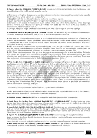 PROF. RICARDO PEREIRA POLÍCIA CIVIL  MS  2016 DIREITO PENAL, PROCESSUAL PENAL E LEP
O CURSO PERMANENTE que mais APROVA!
63
5. [Agente e Escrivão-(NS)-(M)-PC-PB/2009-UnB].(Q.58) Acerca dos institutos da tipicidade, da antijuridicidade e da
culpabilidade previstos no CP, assinale a opção correta.
a) Entende-se em legítima defesa quem, usando moderadamente dos meios necessários, repele injusta agressão
atual, iminente, ou futura, a direito seu ou de outrem.
b) Coação irresistível e obediência hierárquica excluem a conduta do agente.
c) Quem age no estrito cumprimento do dever legal não responde pelo excesso doloso ou culposo.
d) Considera-se em estado de necessidade quem pratica o fato para salvar direito próprio ou alheio de perigo
atual ou iminente, que não provocou por sua vontade, nem podia de outro modo evitar, cujo sacrifício, nas
circunstâncias, não era razoável exigir-se.
e) Em regra, não pode alegar estado de necessidade quem tinha o dever legal de enfrentar o perigo.
6. [Escrivão de Polícia-(C24)-(NM)-(T)-SGA-AC/2008-UnB] Em cada um dos itens a seguir, é apresentada uma situação
hipotética, seguida de uma assertiva a ser julgada, acerca de excludentes da ilicitude.
1) (I.89) Marcelo andava por uma rua erma e foi abordado por um assaltante, que anunciou o assalto e lhe
ordenou que entregasse a carteira de dinheiro. Nessa situação, Marcelo poderá repelir a injusta agressão, estando
acobertado pela excludente da ilicitude legítima defesa. Se houver excesso na repulsa à agressão, Marcelo só
responderá se esse ato for doloso.
2) (I.90) Em um grave incêndio ocorrido em um prédio comercial, o corpo de bombeiros foi chamado para salvar a
vida das pessoas que ainda estavam no interior do prédio. Nessa situação, um bombeiro não poderia deixar de
tentar salvar a vida de pessoas que estivessem no prédio em chamas, para salvar a própria vida.
3) (I.91) Gisele colocou cacos de vidro em cima do muro de sua casa, para evitar a ação de ladrões. Certo dia,
uma criança que mora em uma casa próxima, ao pular o muro da casa de Gisele para pegar uma bola que havia
ali caído, veio a se lesionar com os cacos de vidro. Nessa situação, não houve crime na conduta de Gisele, que
agiu acobertada pela causa excludente da ilicitude exercício regular do direito.
7. [Anal. Jud.-(Ár. Jud.)-(C1)-(M)-(CA)-TJ-CE/2008-UnB] Lucas foi denunciado por infringir o art. 121, § 2.º, inciso II (homicídio
qualificado por motivo fútil), do CP, por ter disparado arma de fogo contra Mauro, levando-o a óbito. Na denúncia,
consta que Lucas e seu irmão Carlos estavam em um bar na comarca de Pacajus, onde, em dado momento,
Carlos discutiu com Mauro. A discussão acabou resultando em luta corporal. O dono do bar afirmou que a
discussão se deu porque Carlos se recusou a pagar uma bebida para Mauro; Lucas acudiu o irmão e Mauro,
estando sozinho, foi embora, mas retornou, minutos depois, com uma faca do tipo peixeira na mão. O dono do bar
afirmou que chegou a trancar a porta, tentando evitar a tragédia, mas a vítima conseguiu arrombá-la, entrou no
bar e partiu para cima de Carlos com a peixeira em riste. O depoente viu que Lucas sacou um revólver e atirou
duas vezes, atingindo Mauro na altura do tórax. Vendo-o caído, Lucas fugiu do local e escondeu-se em uma mata,
onde foi encontrado doze horas depois, ainda com a arma do crime. A vítima foi socorrida no hospital municipal e,
no dia seguinte, foi transferida para o Hospital Geral de Fortaleza, onde, devido à gravidade dos ferimentos,
faleceu depois de ser submetida a cirurgia.
Considerando a situação hipotética acima descrita, julgue o item subseqüente.
1) (I.92) Nessa situação, configurou-se a legítima defesa de terceiro, pois Lucas apenas respondeu a uma agressão
injusta e iminente ao seu irmão, com os meios que tinha à disposição.
8. (QM-Prof. Ricardo S. Pereira/2011) Sobre as excludentes da ilicitude, julgue os itens subsequentes.
1) [Anal. Contr. Ext.-(Ar.-Esp. Contr. Ext.)-(Aud. Gov.)-(C2.1)-(P1)-TCU/2008-UnB].(I.107) Arnaldo, lutador de boxe,
agindo segundo as regras desse esporte, matou Ailton durante uma luta. Nesse caso, em razão da gravidade do
fato, a violência esportiva não será causa de exclusão do crime.
2) [Agente Pol. Civil-(C1)-(NM)-(CA)-SECAD-TO/2008-UnB].(I.88) Considere que um boxeador profissional, durante
uma luta normal, desenvolvida dentro dos limites das regras esportivas, cause ferimentos que resultem na morte do
adversário. Nessa situação, o boxeador deverá responder por homicídio doloso, com atenuação de eventual
pena, em face das circunstâncias do evento morte.
3) [Agente Pol. Civil-(C1)-(NM)-(CA)-SECAD-TO/2008-UnB].(I.120) Considere a seguinte situação hipotética.
Jonas, aceitando desafio de Gabriel, ofendeu, no decorrer do duelo, a integridade física de seu desafeto, causando-
lhe lesões corporais graves.
Nessa situação, Jonas agiu em legítima defesa, pois tinha o propósito de se defender de eventuais agressões.
4) [Anal. Transp. Urb.-(Esp. Dir. e Legisl.)-(C4)-(NS)-(M)-DFTRANS/2008-UnB].(I.117) A ocorrência do estado de necessidade
afasta o crime, pois não mais é possível o enquadramento da conduta como fato típico.
 