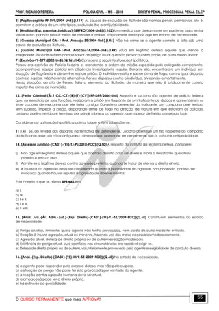 PROF. RICARDO PEREIRA POLÍCIA CIVIL  MS  2016 DIREITO PENAL, PROCESSUAL PENAL E LEP
O CURSO PERMANENTE que mais APROVA!
65
3) (Papiloscopista-PF-DPF/2004-UnB).(I.119) As causas de exclusão de ilicitude são normas penais permissivas, isto é,
permitem a prática de um fato típico, excluindo-lhe a antijuridicidade.
4) [Analista-(Esp. Assuntos Jurídicos)-SERPRO/2004-UnB].(I.102) Um médico que deixa morrer um paciente para tentar
salvar outro, por não possuir meios de atender a ambos, não comete delito pois age em estado de necessidade.
5) (Guarda Municipal GM-1-Pref. Aracaju-SE/2004-UnB).(I.46) Não há crime se o agente comete o fato sob uma
causa de exclusão de ilicitude.
6) (Guarda Municipal GM-1-Pref. Aracaju-SE/2004-UnB).(I.49) Atua em legítima defesa aquele que ofende a
integridade física de outrem para se salvar de perigo atual que não provocou nem podia, de outro modo, evitar.
7) (Escrivão-PF-DPF/2002-UnB).(Q.16).(I.4) Considere a seguinte situação hipotética.
Perseu era escrivão de Polícia Federal e, atendendo a ordem de missão expedida pelo delegado competente,
acompanhava equipe policial em diligência investigatória regular. Durante ela, encontraram um indivíduo em
situação de flagrância e deram-lhe voz de prisão. O indivíduo resistiu e sacou arma de fogo, com a qual disparou
contra a equipe. Não havendo alternativa, Perseu disparou contra o indivíduo, alvejando-o mortalmente.
Nessa situação, ao ato de Perseu falta o elemento da ilicitude, de maneira que não é juridicamente correto
imputar-lhe crime de homicídio.
13. [Perito Criminal-(Ár.1 CC.-CE)-(R)-(T)-(CV))-PF-DPF/2004-UnB] Augusto e Luciano são agentes de polícia federal
que, no exercício de suas funções, realizaram a prisão em flagrante de um traficante de drogas e apreenderam os
vinte pacotes de maconha que ele tinha consigo. Durante a detenção do traficante, um comparsa dele tentou,
sem sucesso, impedir a prisão, disparando arma de fogo na direção da viatura em que estavam os policiais.
Luciano, porém, revidou e terminou por atingir o braço do agressor, que, apesar de ferido, conseguiu fugir.
Considerando a situação hipotética acima, julgue o item subseqüente.
1) (I.41) Se, ao revidar aos disparos, na tentativa de defender-se, Luciano acertasse um tiro na perna do comparsa
do traficante, esse ato não configuraria crime porque, apesar de ser penalmente típico, falta-lhe antijuridicidade.
14. [Assessor Jurídico-(CA01)-(T1)-TJ-PI/2010-FCC].(Q.50) A respeito do instituto da legítima defesa, considere:
I) Não age em legítima defesa aquele que aceita o desafio para um duelo e mata o desafiante que atirou
primeiro e errou o alvo.
II) Admite-se a legítima defesa contra agressão pretérita, quando se tratar de ofensa a direito alheio.
III) A injustiça da agressão deve ser considerada quanto à punibilidade do agressor, não podendo, por isso, ser
invocada quando houver repulsa a agressão de doente mental.
Está correto o que se afirma APENAS em
a) I.
b) III.
c) I e II.
d) I e III.
e) II e III.
15. [Anal. Jud.-(Ár. Adm.-Jud.)-(Esp. Direito)-(CA01)-(T1)-TJ-SE/2009-FCC].(Q.68) Constituem elementos do estado
de necessidade:
a) Perigo atual ou iminente, que o agente não tenha provocado, nem podia de outro modo ter evitado.
b) Reação à injusta agressão, atual ou iminente, fazendo uso dos meios necessários moderadamente.
c) Agressão atual, defesa de direito próprio ou de outrem e reação moderada.
d) Existência de perigo atual, cujo sacrifício, nas circunstâncias era razoável exigir-se.
e) Defesa de direito próprio ou de outrem, voluntariamente provocado pelo agente e exigibilidade de conduta diversa.
16. [Anal.-(Esp. Direito)-(CA01)-(T5)-MPE-SE-2009-FCC].(Q.60) No estado de necessidade,
a) o agente pode responder pelo excesso doloso, mas não pelo culposo.
b) a situação de perigo não pode ter sido provocada por vontade do agente.
c) a reação contra agressão humana deve ser atual.
d) a ameaça só pode ser a direito próprio.
e) há extinção da punibilidade.
 