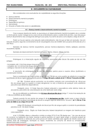 PROF. RICARDO PEREIRA POLÍCIA CIVIL  MS  2016 DIREITO PENAL, PROCESSUAL PENAL E LEP
O CURSO PERMANENTE que mais APROVA!
66
8 – EXCLUDENTES DA CULPABILIDADE
São consideradas como excludentes da culpabilidade as seguintes situações:
 Doença Mental;
 Desenvolvimento mental incompleto;
 Embriaguez;
 Dependência química;
 Menoridade;
 Emoção e Paixão (não exclui a culpabilidade).
8.1 – Doença mental e desenvolvimento mental incompleto
Caso a pessoa doente da mente, ou que possua um desenvolvimento mental incompleto vier a cometer
um ilícito penal, a priori, indagar-se-á a cerca do seu entendimento sobre o caráter ilícito do fato, caso não possua
nenhum discernimento não conseguindo distinguir suas ações, fica isento de pena como dispõe o artigo 26 do CP.
Porém se houver apenas uma redução neste entendimento, não há que se falar em exclusão, mas em
redução da pena, segundo o ensinamento do art. 26 parágrafo único do CODEX: terá sua pena diminuída de um a
dois terço.
Exemplos de doença mental: esquizofrenia, psicose maníaco-depressiva, histeria, epilepsia, paranóia,
neusratenia, bipolar.
Exemplos de desenvolvimento mental incompleto: idiotas, imbecis, débeis mentais.
8.2 – Embriaguez
Embriaguez: é a intoxicação aguda do organismo provocada pelo álcool. Ela pode ser dar em três
estágios:
- incompleta: até 1,2 dc/l de sangue (macaco);
- completa: de 1,2 a 4,5 dc/l de sangue (leão);
- Letárgica: mais de 4,5 dc/l de sangue, levando ao coma (porco).
A apuração da embriaguez se dá por três métodos: perícia prova e exame clínico (bafômetro e
coordenação motora).
Para a constatação de crime contido no art. 306 do CTB têm-se como padrão de referência as seguintes
quantidades de álcool. Agora expressamente previsto no artigo 306 após a edição da lei 11.705 de 19 de junho de 2008:
Art. 306. Conduzir veículo automotor, na via pública, estando com concentração de álcool por
litro de sangue igual ou superior a 6 (seis) decigramas, ou sob a influência de qualquer outra substância
psicoativa que determine dependência:
Parágrafo único. O Poder Executivo federal estipulará a equivalência entre distintos testes de
alcoolemia, para efeito de caracterização do crime tipificado neste artigo.
No uso do etilômetro ou bafômetro é de 0,3 mg e álcool por litro de ar (artigo 1º, inciso II da resolução de
nº 206 do CONTRAN de 20/10/2006).
Todavia quando for por exame de sangue é de 6 decigramas por litro, porém para a mera infração
administrativa basta qualquer quantidade de álcool no sangue, segundo determina a ―lei seca‖, lei 11.705 de 19 de
junho de 2008 no seu artigo 276 do CTB:
Artigo 276 Qualquer concentração de álcool por litro de sangue sujeita o condutor às penalidades
previstas no art. 165 deste Código.
Parágrafo único. Órgão do Poder Executivo federal disciplinará as margens de tolerância para
casos específicos.
A lei 11.275/2006, alterou o dispositivo contido no artigo 277 § 2º do CTB dispõe que: ― No caso de recusa
do condutor na realização dos testes, exames e perícia previstos no caput deste artigo, a infração poderá ser
caracterizada mediante a obtenção de outras provas em direito admitidas pelo agente de trânsito acerca dos
notórios sinais de embriaguez, excitação ou torpor, resultantes do consumo de álcool ou entorpecentes,
apresentados pelo condutor‖.
 
