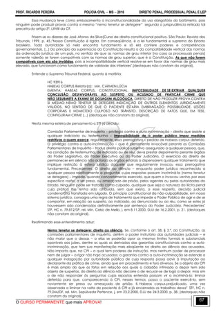 PROF. RICARDO PEREIRA POLÍCIA CIVIL  MS  2016 DIREITO PENAL, PROCESSUAL PENAL E LEP
O CURSO PERMANENTE que mais APROVA!
67
Essa mudança teve como embasamento a inconstitucionalidade do uso obrigatório do bafômetro, pois
ninguém pode produzir provas contra si mesmo ―nemo tenetur se detegere‖ segundo a jurisprudência retirado tal
preceito do artigo 5º, LXVIII da CF.
Frisem-se os dizeres de José Afonso da Silva(Curso de direito constitucional positivo. São Paulo: Revista dos
Tribunais, 1999. p. 45.:"Nossa Constituição é rígida. Em conseqüência, é a lei fundamental e suprema do Estado
brasileiro. Toda autoridade só nela encontra fundamento e só ela confere poderes e competências
governamentais. [...] Do princípio da supremacia da Constituição resulta o da compatibilidade vertical das normas
da ordenação jurídica de um país, no sentido de que as normas de grau inferior [no caso as processuais penais]
somente valerão se forem compatíveis com as normas de grau superior, que é a Constituição. As que não forem
compatíveis com ela são inválidas, pois a incompatibilidade vertical resolve-se em favor das normas de grau mais
elevado, que funcionam como fundamento de validade das inferiores".(destaques não constam do original).
Entende o Supremo Tribunal Federal, quanto à matéria:
HC 93916
HABEAS CORPUS Relator(a): Min. CÁRMEN LÚCIA
EMENTA: HABEAS CORPUS. CONSTITUCIONAL. IMPOSSIBLIDADE DE SE EXTRAIR QUALQUER
CONCLUSÃO DESFAVORÁVEL AO SUSPEITO OU ACUSADO DE PRATICAR CRIME QUE
NÃO SESUBMETE A EXAME DE DOSAGEM ALCOÓLICA. DIREITO DE NÃO PRODUZIR PROVA CONTRA
SI MESMO: NEMO TENETUR SE DETEGERE. INDICAÇÃO DE OUTROS ELEMENTOS JURIDICAMENTE
VÁLIDOS, NO SENTIDO DE QUE O PACIENTE ESTARIA EMBRIAGADO: POSSIBILIDADE. LESÕES
CORPORAIS E HOMICÍDIO CULPOSO NO TRÂNSITO. DESCRIÇÃO DE FATOS QUE, EM TESE,
CONFIGURAM CRIME (...) (destaques não constam do original).
Nesta mesma esteira de pensamento o STF já decidiu:
Comissão Parlamentar de Inquérito – privilégio contra a auto-incriminação – direito que assiste a
qualquer indiciado ou testemunha – impossibilidade de o poder público impor medidas
restritivas a quem exerce, regularmente, essa prerrogativa – pedido de habeas corpus deferido.
O privilégio contra a auto-incriminação – que é plenamente invocável perante as Comissões
Parlamentares de Inquérito – traduz direito público subjetivo assegurado a qualquer pessoa, que,
na condição de testemunha, de indiciado ou de réu, deva prestar depoimento perante órgãos
do Poder Legislativo, do Poder Executivo ou do Poder Judiciário. O exercício do direito de
permanecer em silêncio não autoriza os órgãos estatais a dispensarem qualquer tratamento que
implique restrição à esfera jurídica daquele que regularmente invocou essa prerrogativa
fundamental. Precedentes. O direito ao silêncio – enquanto poder jurídico reconhecido a
qualquer pessoa relativamente a perguntas cujas respostas possam incriminá-la (nemo tenetur
se detegere) – impede, quando concretamente exercido, que quem o invocou venha, por essa
específica razão, a ser preso, ou ameaçado de prisão, pelos agentes ou pelas autoridades do
Estado. Ninguém pode ser tratado como culpado, qualquer que seja a natureza do ilícito penal
cuja prática lhe tenha sido atribuída, sem que exista, a esse respeito, decisão judicial
condenatória transitada em julgado. O princípio constitucional da não-culpabilidade, em nosso
sistema jurídico, consagra uma regra de tratamento que impede o Poder Público de agir e de se
comportar, em relação ao suspeito, ao indiciado, ao denunciado ou ao réu, como se estes já
houvessem sido condenados definitivamente por sentença do Poder Judiciário. Precedentes"
STF, HC n. 79.812/SP, rel. Min. Celso de Mello, j. em 8.11.2000, DJU de 16.2.2001, p. 21. (destaques
não constam do original).
Reafirmando esse entendimento aduz:
Nemo tenetur se detegere: direito ao silêncio. Se, conforme o art. 58, § 3.º, da Constituição, as
comissões parlamentares de inquérito, detêm o poder instrutório das autoridades judiciais – e
não maior que o dessas – a elas se poderão opor os mesmos limites formais e substanciais
oponíveis aos juízes, dentre os quais os derivados das garantias constitucionais contra a auto-
incriminação, que tem sua manifestação mais eloqüente no direito ao silêncio dos acusados.
Não importa que, na CPI – a qual tem poderes de instrução, mas nenhum poder de processar
nem de julgar – a rigor não haja acusados: a garantia contra a auto-incriminação se estende a
qualquer indagação por autoridade pública de cuja resposta possa advir à imputação ao
declarante da prática de crime, ainda que em procedimento e foro diversos. Se o objeto da CPI
é mais amplo do que os fatos em relação aos quais o cidadão intimado a depor tem sido
objeto de suspeitas, do direito ao silêncio não decorre o de recusar-se de logo a depor, mas sim
o de não responder às perguntas cujas repostas entenda possam vir a incriminá-lo: liminar
deferida para que, comparecendo à CPI, nesses termos, possa o paciente exercê-lo, sem
novamente ser preso ou ameaçado de prisão. II. Habeas corpus prejudicado, uma vez
observada a liminar na volta do paciente à CPI e já encerrados os trabalhos dessa" STF, HC n.
79.244/DF, rel. Min. Sepúlveda Pertence, j. em 23.2.2000, DJU de 24.3.2000, p. 38. (destaques não
constam do original)
 