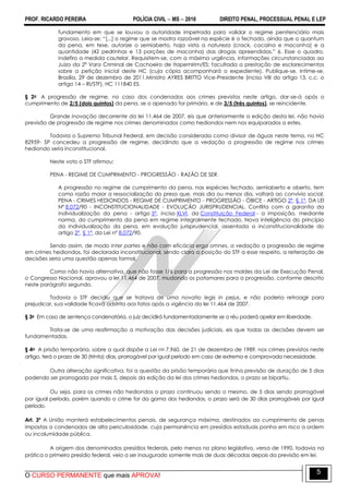 PROF. RICARDO PEREIRA POLÍCIA CIVIL  MS  2016 DIREITO PENAL, PROCESSUAL PENAL E LEP
O CURSO PERMANENTE que mais APROVA!
5
fundamento em que se louvou a autoridade impetrada para validar o regime penitenciário mais
gravoso. Leia-se: ―[...] o regime que se mostra razoável na espécie é o fechado, ainda que o quantum
da pena, em tese, autorize o semiaberto, haja vista a natureza (crack, cocaína e maconha) e a
quantidade (42 pedrinhas e 13 porções de maconha) das drogas apreendidas.‖ 6. Esse o quadro,
indefiro a medida cautelar. Requisitem-se, com a máxima urgência, informações circunstanciadas ao
Juízo da 2ª Vara Criminal de Cachoeiro de Itapemirim/ES; facultada a prestação de esclarecimentos
sobre a petição inicial deste HC (cuja cópia acompanhará o expediente). Publique-se. Intime-se.
Brasília, 29 de dezembro de 2011.Ministro AYRES BRITTO Vice-Presidente (inciso VIII do artigo 13, c.c. o
artigo 14 – RI/STF). HC 111840 ES.
§ 2o A progressão de regime, no caso dos condenados aos crimes previstos neste artigo, dar-se-á após o
cumprimento de 2/5 (dois quintos) da pena, se o apenado for primário, e de 3/5 (três quintos), se reincidente.
Grande inovação decorrente da lei 11.464 de 2007, eis que anteriormente a edição desta lei, não havia
previsão de progressão de regime nos crimes denominados como hediondos nem nos equiparados a estes.
Todavia o Supremo Tribunal Federal, em decisão considerada como divisor de águas neste tema, no HC
82959- SP concedeu a progressão de regime, decidindo que a vedação a progressão de regime nos crimes
hediondo seria inconstitucional.
Neste voto o STF afirmou:
PENA - REGIME DE CUMPRIMENTO - PROGRESSÃO - RAZÃO DE SER.
A progressão no regime de cumprimento da pena, nas espécies fechado, semiaberto e aberto, tem
como razão maior a ressocialização do preso que, mais dia ou menos dia, voltará ao convívio social.
PENA - CRIMES HEDIONDOS - REGIME DE CUMPRIMENTO - PROGRESSÃO - ÓBICE - ARTIGO 2º, § 1º, DA LEI
Nº 8.072/90 - INCONSTITUCIONALIDADE - EVOLUÇÃO JURISPRUDENCIAL. Conflita com a garantia da
individualização da pena - artigo 5º, inciso XLVI, da Constituição Federal - a imposição, mediante
norma, do cumprimento da pena em regime integralmente fechado. Nova inteligência do princípio
da individualização da pena, em evolução jurisprudencial, assentada a inconstitucionalidade do
artigo 2º, § 1º, da Lei nº 8.072/90.
Sendo assim, de modo inter partes e não com eficácia erga omnes, a vedação a progressão de regime
em crimes hediondos, foi declarada inconstitucional, sendo clara a posição do STF a esse respeito, a reiteração de
decisões seria uma questão apenas formal.
Como não havia alternativa, que não fosse 1/6 para a progressão nos moldes da Lei de Execução Penal,
o Congresso Nacional, aprovou a lei 11.464 de 2007, mudando os patamares para a progressão, conforme descrito
neste parágrafo segundo.
Todavia o STF decidiu que se tratava de uma novatio legis in pejus, e não poderia retroagir para
prejudicar, sua validade ficava adstrita aos fatos após a vigência da lei 11.464 de 2007.
§ 3o Em caso de sentença condenatória, o juiz decidirá fundamentadamente se o réu poderá apelar em liberdade.
Trata-se de uma reafirmação a motivação das decisões judiciais, eis que todas as decisões devem ser
fundamentadas.
§ 4o A prisão temporária, sobre a qual dispõe a Lei no 7.960, de 21 de dezembro de 1989, nos crimes previstos neste
artigo, terá o prazo de 30 (trinta) dias, prorrogável por igual período em caso de extrema e comprovada necessidade.
Outra alteração significativa, foi a questão da prisão temporária que tinha previsão de duração de 5 dias
podendo ser prorrogada por mais 5, depois da edição da lei dos crimes hediondos, o prazo se bipartiu.
Ou seja, para os crimes não hediondos o prazo continuou sendo o mesmo, de 5 dias sendo prorrogável
por igual período, porém quando o crime for da gama dos hediondos, o prazo será de 30 dias prorrogáveis por igual
período.
Art. 3º A União manterá estabelecimentos penais, de segurança máxima, destinados ao cumprimento de penas
impostas a condenados de alta periculosidade, cuja permanência em presídios estaduais ponha em risco a ordem
ou incolumidade pública.
A origem dos denominados presídios federais, pelo menos no plano legislativo, versa de 1990, todavia na
prática o primeiro presídio federal, veio a ser inaugurado somente mais de duas décadas depois da previsão em lei.
 