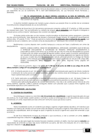 PROF. RICARDO PEREIRA POLÍCIA CIVIL  MS  2016 DIREITO PENAL, PROCESSUAL PENAL E LEP
O CURSO PERMANENTE que mais APROVA!
68
Outros Tribunais analisando o mesmo tema já discorreram sobre a constitucionalidade de se obter provas
por intermédio do uso do bafômetro. TRF 4, ACR 200172000023412/SC, rel. Luiz Fernando Wowk Penteado, j.
28/4/2002.
(...) não há obrigatoriedade de algum indivíduo submeter-se ao teste de bafômetro, pois
apresenta-se como direito público subjetivo a não-realização de provas contra si. (destaques
não constam do original).
A doutrina também expressa de maneira quase uníssona sua posição firme no sentido de se considerar
inconstitucional a obrigatoriedade do uso do bafômetro:
Guilherme de Souza Nucci (in Leis penais e processuais comentas, editora RT, 2ª edição .p 1033) enumera
de maneira bem clara: ―Uso do bafômetro ou colheita de sangue: não é obrigatório, pois ninguém é obrigado a
produzir prova contra si mesmo‖ (destaques não constam do original).
Os ilustres juristas entre eles um dos maiores constitucionalistas do Brasil eles juristas apregoam o preceito
da não auto-incriminação. Vide Alexandre de Moraes e Gianpaolo Poggio Smanio: (in Legislação penal Especial,
editora atlas, 10ª edição. P 215): ― Pode ser pericial ou testemunhal. O bafômetro não é obrigação do agente, que
poderá se recusar a realizá-lo, sem cometer crime de desobediência‖ (destaques não constam do original).
Reafirmando o acima disposto nem constitui tampouco a recuso em fazer o bafômetro em crime de
desobediência:
EMENTA: HABEAS CORPUS. CRIME DE DESOBEDIÊNCIA. ATIPICIDADE. MOTORISTA QUE SE RECUSA
A ENTREGAR DOCUMENTOS À AUTORIDADE DE TRÂNSITO. INFRAÇÃO ADMINISTRATIVA. A
jurisprudência desta Corte firmou-se no sentido de que não há crime de desobediência quando
a inexecução da ordem emanada de servidor público estiver sujeita à punição administrativa,
sem ressalva de sanção penal. Hipótese em que o paciente, abordado por agente de trânsito,
se recusou a exibir documentos pessoais e do veículo, conduta prevista no Código de Trânsito
Brasileiro como infração gravíssima, punível com multa e apreensão do veículo (CTB, artigo 238).
Ordem concedida.(HC 88452, Relator(a): Min. EROS GRAU, Segunda Turma, julgado em
02/05/2006)
Porém a lei em comento, digo a ―lei seca‖, lei 11.705 de 19 de junho de 2008 no seu artigo 276 do CTB,
alterou também o artigo 277 nos parágrafos 2º e parágrafos 3º:
§ 2o A infração prevista no art. 165 deste Código poderá ser caracterizada pelo agente de trânsito mediante
a obtenção de outras provas em direito admitidas, acerca dos notórios sinais de embriaguez, excitação ou
torpor apresentados pelo condutor.
§ 3o Serão aplicadas as penalidades e medidas administrativas estabelecidas no art. 165 deste Código ao
condutor que se recusar a se submeter a qualquer dos procedimentos previstos no caput deste artigo.
Todavia para aplicação de sanção de caráter administrativo, mas não a de caráter penal, trata-se de uma
norma restritiva, ademais, como o policial conseguiria atestar com precisão que a pessoa tinha ingerido uma
quantidade específica como determina a lei.
 TIPOS DE EMBRIAGUEZ – são 4 no total:
A – CULPOSA OU VOLUNTÁRIA:
Na embriaguez culposa ou voluntária não há exclusão da culpabilidade o agente responde pelo ato que
ele praticou. Ex: A quer beber, porém perde o controle e acaba se embriagando e em decorrência desta acaba
cometendo um crime, responderá por esse crime sem nenhuma causa que exclua a pena.
B – ACIDENTAL:
Nesta modalidade ocorre um acidente que obriga o agente a ingerir bebida alcoólica. Um individuo que
trabalha num fabrica de cerveja cai num tonel cheio de bebida e é forçado a ingeri-la. Para saber se há ou não a
exclusão da culpabilidade, deve se indagar se após a ingestão do álcool o agente era capaz tem entender o que
acontecia.
Se ele ficar inteiramente incapaz de entender o que aconteceu, e vier a cometer um crime, exclui a
culpabilidade segundo o disposto no art. 28 § 1º do CP.
Porém se ele após ingerir de maneira forçada a bebida cometer um delito, mas tiver apenas reduzida sua
capacidade de entender os fatos não exclui totalmente sua pena, ele terá uma redução de um a dois terços,
segundo o disposto no art. 28 § 2º do CP.
 