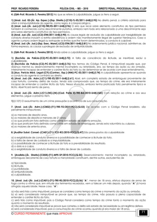 PROF. RICARDO PEREIRA POLÍCIA CIVIL  MS  2016 DIREITO PENAL, PROCESSUAL PENAL E LEP
O CURSO PERMANENTE que mais APROVA!
71
4. (QM-Prof. Ricardo S. Pereira/2012) No que se refere à culpabilidade, julgue os itens a seguir.
1) [Anal. Jud. 02-(Ár. Ap. Espec.)-(Esp. Direito.)-(C10)-TJ-ES/2011-UnB].(I.95) No direito penal, o critério adotado para
aferir a inimputabilidade do agente, como regra, é o biopsicológico.
2) [Anal. Jud.-(Ár. Jud.)-(C10)-TRE/ES-2011-UnB].(I.96) O erro que recai sobre elemento constitutivo do tipo permissivo
também é conhecido como descriminante putativa, embora nem todo erro relacionado a uma descriminante seja
erro sobre elemento constitutivo do tipo permissivo.
3) [Anal. Jud.-(Ár. Jud.)-(C2)-STM/2011-UnB].(I.90) As causas legais de exclusão da culpabilidade por inexigibilidade de
conduta diversa incluem a estrita obediência a ordem não manifestamente ilegal de superior hierárquico. Caso o
agente cumpra ordem ilegal ou extrapole os limites que lhe foram determinados, a conduta é culpável.
4) [Anal. Jud.-(Ár. Jud.)-(Esp. Exec. Mand.)-(C3)-STM/2011-UnB].(I.81) No ordenamento jurídico nacional, admitem-se, de
forma expressa, as causas supralegais de exclusão de antijuridicidade.
5. (QM-Prof. Ricardo S. Pereira/2012) Ainda sobre a culpabilidade, julgue os itens a seguir.
1) [Escrivão de Polícia-(C2)-PC-ES/2011-UnB].(I.72) A falta de consciência da ilicitude, se inevitável, exclui a
culpabilidade.
2) [Escrivão de Polícia-(C2)-PC-ES/2011-UnB].(I.76) Nos termos do Código Penal, é inimputável aquele que, por
doença mental ou desenvolvimento mental incompleto ou retardado, era, ao tempo da ação ou da omissão,
inteiramente incapaz de entender o caráter ilícito do fato ou de determinar-se de acordo com esse entendimento.
3) [Aux. Perícia Méd. Legal-(C9)-(Conhec. Esp.)-(NM)-PC-ES/2011-UnB].(I.74) A culpabilidade apresenta-se quando
a conduta do agente é contrária ao direito.
4) [Anal. Jud.-(Ár. Adm.)-(C1)-TRE-ES/2011-UnB].(I.61) Abel, em completo estado de embriaguez proveniente de
caso fortuito, cometeu delito de roubo, tendo sido comprovado que, ao tempo do crime, ele era inteiramente
incapaz de entender o caráter ilícito do fato. Nessa situação, embora tenha praticado fato penalmente típico e
ilícito, Abel ficará isento de pena.
6. [Anal. Jud.-(Ár. Adm.)-(C1)-(NS)-(M)-(Cad. Parte II)-TRE-BA/2010-UnB].(QD) Com relação ao crime e aos seus
elementos, julgue o próximo item.
1) (I.107) O exaurimento de um crime pressupõe a ocorrência de sua consumação.
7. [Anal. Jud.-(Ár. Adm.)-(CB02)-(T1)-TRE-TO/2011-FCC].(Q.53) De acordo com o Código Penal brasileiro, são
penalmente inimputáveis:
a) os menores de dezoito anos.
b) os maiores de dezoito e menores de 21 anos.
c) os que praticam fato definido como crime em estado de violenta emoção.
d) os que praticam fato definido como crime em estado de embriaguez, sendo esta voluntária ou culposa.
e) os maiores de setenta anos.
8. [Auditor Subst. Consel.-(CA01)-(T1)-TCE-RO/2010-FCC].(Q.47) São pressupostos da culpabilidade
a) a exigibilidade de conduta diversa e a possibilidade de conhecer a ilicitude do fato.
b) a falta de dever de cuidado e a imputabilidade.
c) a possibilidade de conhecer a ilicitude do fato e a previsibilidade do resultado.
d) o dolo e a culpa.
e) a exigibilidade de conduta diversa e a falta de dever de cuidado.
9. [Analista-(Ár. Direito)-(CD04)-(T1)-MPE-SP/2010-FCC].(Q.55) Desenvolvimento mental incompleto ou retardado,
embriaguez decorrente de caso fortuito e menoridade constituem, dentre outras, excludentes de
a) tipicidade.
b) ilicitude.
c) punibilidade.
d) antijuridicidade.
e) culpabilidade.
10. [Anal. Jud.-(Ár. Jud.)-(CA01)-(T1)-TRE-RS/2010-FCC].(Q.56) ‖A‖, menor de 18 anos, efetua disparos de arma de
fogo contra a vítima que, em virtude dos ferimentos recebidos, vem a falecer um mês depois, quando ―A‖ já havia
atingido aquela idade. Nesse caso, ―A‖:
a) não será tido como imputável, porque se considera como tempo do crime o momento da ação ou omissão.
b) só será considerado inimputável se provar que, ao tempo do crime, não possuía a plena capacidade de
entender o caráter ilícito do fato.
c) será tido como imputável, pois o Código Penal considera como tempo do crime tanto o momento da ação
quanto o momento do resultado.
d) não será considerado imputável se provar que cometeu o delito sob estado de necessidade ou em legítima defesa.
e) será considerado imputável, pois a consumação do crime ocorreu quando já era maior de 18 anos.
 