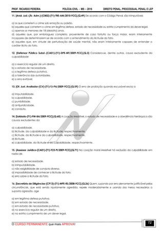 PROF. RICARDO PEREIRA POLÍCIA CIVIL  MS  2016 DIREITO PENAL, PROCESSUAL PENAL E LEP
O CURSO PERMANENTE que mais APROVA!
72
11. [Anal. Jud.-(Ár. Adm.)-(CB02)-(T1)-TRE-AM/2010-FCC].(Q.49) De acordo com o Código Penal, são inimputáveis
a) os que cometem o crime sob emoção ou paixão.
b) aqueles que cometem o crime em legítima defesa, estado de necessidade ou estrito cumprimento do dever legal.
c) apenas os menores de 18 (dezoito) anos.
d) aqueles que, por embriaguez completa, proveniente de caso fortuito ou força maior, eram inteiramente
incapazes de determinarem-se de acordo com o entendimento da ilicitude do fato.
e) aqueles que, em virtude de perturbação de saúde mental, não eram inteiramente capazes de entender o
caráter ilícito do fato.
12. [Defensor Público Subst.-(CA01)-(T1)-DPE-MT/2009-FCC].(Q.3) Considera-se, dentre outras, causa excludente da
culpabilidade
a) o exercício regular de um direito.
b) o estado de necessidade.
c) a legítima defesa putativa.
d) a tolerância das autoridades.
e) o erro evitável.
13. [Of. Just. Avaliador-(CV)-(T1)-TJ-PA/2009-FCC].(Q.59) O erro de proibição quando escusável exclui a
a) imputabilidade.
b) culpabilidade.
c) punibilidade.
d) antijuridicidade.
e) conduta.
14. [Soldado-(T1)-PM-BA/2009-FCC].(Q.60) A coação irresistível, o estado de necessidade e a obediência hierárquica são
causas excludentes da
a) culpabilidade.
b) ilicitude, da culpabilidade e da ilicitude, respectivamente.
c) ilicitude, da ilicitude e da culpabilidade, respectivamente.
d) ilicitude.
e) culpabilidade, da ilicitude e da culpabilidade, respectivamente.
15. [Assessor Jurídico-(CA01)-(T1)-TCE-PI/2009-FCC].(Q.71) Na coação moral irresistível há exclusão da culpabilidade em
razão de.
a) estado de necessidade.
b) inimputabilidade.
c) não exigibilidade de conduta diversa.
d) impossibilidade de conhecer a ilicitude do fato.
e) erro sobre a ilicitude do fato.
16. [Secretário de Diligências-(CP13)-(T1)-MPE-RS/2008-FCC].(Q.26) Quem, supondo por erro plenamente justificável pelas
circunstâncais, que está sendo injustamente agredido, repele moderadamente e usando dos meios necessários a
suposta agressão, age
a) em legítima defesa putativa.
b) em estado de necessidade.
c) em estado de necessidade putativo.
d) no exercício regular de um direito.
e) no estrito cumprimento de um dever legal.
 