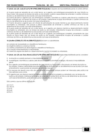 PROF. RICARDO PEREIRA POLÍCIA CIVIL  MS  2016 DIREITO PENAL, PROCESSUAL PENAL E LEP
O CURSO PERMANENTE que mais APROVA!
73
17. [Anal. Jud.-(Ár. Jud)-(C1)-(T1)-TRF-5ªREG/2008-FCC].(Q.46) A respeito da imputabilidade penal, é correto afirmar:
a) A pena pode ser reduzida de um a dois terços, se o agente, por embriaguez proveniente de caso fortuito ou
força maior, não possuía ao tempo da ação ou da omissão, a plena capacidade de entender o caráter criminoso
do fato ou de determinar-se de acordo com esse entendimento.
b) É isento de pena o agente que, por embriaguez completa, voluntária ou culposa, pelo álcool ou substância de
efeitos análogos era, ao tempo da ação ou da omissão, inteiramente incapaz de entender o caráter criminoso do
fato ou de determinar-se de acordo com esse entendimento.
c) É isento de pena o agente que, em virtude de perturbação da saúde mental ou por desenvolvimento mental
incompleto ou retardado, não possuía a plena capacidade de entender o caráter criminoso do fato ou de
determinar-se de acordo com esse entendimento.
d) A pena pode ser reduzida de um a dois terços, se o agente, por doença mental ou desenvolvimento mental
incompleto ou retardado, era, ao tempo da ação ou da omissão, inteiramente incapaz de entender o caráter
criminoso do fato ou de determinar-se de acordo com esse entendimento.
e) A pena pode ser reduzida de um a dois terços se o agente, por embriaguez completa, proveniente de caso
fortuito ou força maior, era, ao tempo da ação ou da omissão, inteiramente incapaz de entender o caráter
criminoso do fato ou de determinar-se de acordo com esse entendimento.
18. [Auditor-(CD04)-(T1)-TCE-AL/2008-FCC].(Q.31) Excluem a culpabilidade
a) o estado de necessidade e a obediência hierárquica.
b) a legítima defesa e a doença mental.
c) o estrito cumprimento do dever legal e a obediência hierárquica.
d) a coação moral irresistível e a menoridade.
e) o exercício regular de direito e o desenvolvimento mental incompleto ou retardado.
19. [Anal. Jud.-(Ár.Jud.-Exec.Mand.)-(C2)-(T1)-TRF-3ªREG/2007-FCC].(Q.42) Sobre a imputabilidade penal, considere:
I) A emoção e a paixão excluem a imputabilidade penal.
II) A embriaguez, voluntária ou culposa, pelo álcool ou substância de efeitos análogos, não exclui a imputabilidade
penal.
III) Se o agente, por embriaguez proveniente de caso fortuito ou força maior, não possuía, ao tempo da ação ou
da omissão, a plena capacidade de entender o caráter ilícito do fato ou de determinar-se de acordo com esse
entendimento, a pena pode ser reduzida de um a dois terços.
IV) Os menores de dezoito anos não são penalmente inimputáveis porque podem ser internados pela prática de
fato definido como crime.
IV) O agente que, por doença mental ou desenvolvimento mental incompleto ou retardado, era, ao tempo da
ação ou da omissão, inteiramente incapaz de entender o caráter ilícito do fato ou de determinar-se de acordo
com esse entendimento, pode ter a sua pena reduzida de um a dois terços.
Está correto o que se afirma APENAS em
a) I, II e V.
b) I, III e IV.
c) I e IV.
d) II e III.
e) III e V.
 