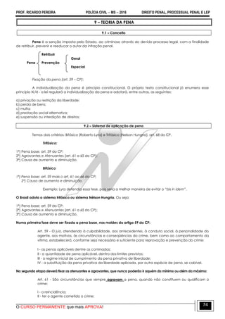 PROF. RICARDO PEREIRA POLÍCIA CIVIL  MS  2016 DIREITO PENAL, PROCESSUAL PENAL E LEP
O CURSO PERMANENTE que mais APROVA!
74
9 – TEORIA DA PENA
9.1 – Conceito
Pena é a sanção imposta pelo Estado, ao criminoso através do devido processo legal, com a finalidade
de retribuir, prevenir e reeducar o autor da infração penal.
Retribuir
Geral
Pena Prevenção
Especial
Fixação da pena (art. 59 – CP):
A individualização da pena é principio constitucional. O próprio texto constitucional já enumera esse
princípio XLVI - a lei regulará a individualização da pena e adotará, entre outras, as seguintes:
a) privação ou restrição da liberdade;
b) perda de bens;
c) multa;
d) prestação social alternativa;
e) suspensão ou interdição de direitos;
9.2 – Sistema de aplicação de pena
Temos dois critérios: Bifásico (Roberto Lyra) e Trifásico (Nelson Hungria), art. 68 do CP.
Trifásico:
1ª) Pena base: art. 59 do CP;
2ª) Agravantes e Atenuantes (art. 61 a 65 do CP);
3ª) Causa de aumento e diminuição.
Bifásico:
1ª) Pena base: art. 59 mais o art. 61 ao 66 do CP;
2ª) Causa de aumento e diminuição.
Exemplo: Lyra defendia essa tese, pois seria a melhor maneira de evitar o “bis in idem”.
O Brasil adota o sistema trifásico ou sistema Nélson Hungria. Ou seja:
1ª) Pena base: art. 59 do CP;
2ª) Agravantes e Atenuantes (art. 61 a 65 do CP);
3ª) Causa de aumento e diminuição.
Numa primeira fase deve ser fixada a pena base, nos moldes do artigo 59 do CP:
Art. 59 - O juiz, atendendo à culpabilidade, aos antecedentes, à conduta social, à personalidade do
agente, aos motivos, às circunstâncias e conseqüências do crime, bem como ao comportamento da
vítima, estabelecerá, conforme seja necessário e suficiente para reprovação e prevenção do crime:
I - as penas aplicáveis dentre as cominadas;
II - a quantidade de pena aplicável, dentro dos limites previstos;
III - o regime inicial de cumprimento da pena privativa de liberdade;
IV - a substituição da pena privativa da liberdade aplicada, por outra espécie de pena, se cabível.
Na segunda etapa deverá fixar as atenuantes e agravantes, que nunca poderão ir aquém do mínimo ou além do máximo:
Art. 61 - São circunstâncias que sempre agravam a pena, quando não constituem ou qualificam o
crime:
I - a reincidência;
II - ter o agente cometido o crime:
 