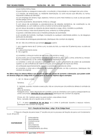 PROF. RICARDO PEREIRA POLÍCIA CIVIL  MS  2016 DIREITO PENAL, PROCESSUAL PENAL E LEP
O CURSO PERMANENTE que mais APROVA!
75
a) por motivo fútil ou torpe;
b) para facilitar ou assegurar a execução, a ocultação, a impunidade ou vantagem de outro crime;
c) à traição, de emboscada, ou mediante dissimulação, ou outro recurso que dificultou ou tornou
impossível a defesa do ofendido;
d) com emprego de veneno, fogo, explosivo, tortura ou outro meio insidioso ou cruel, ou de que podia
resultar perigo comum;
e) contra ascendente, descendente, irmão ou cônjuge;
f) com abuso de autoridade ou prevalecendo-se de relações domésticas, de coabitação ou de
hospitalidade, ou com violência contra a mulher na forma da lei específica;
g) com abuso de poder ou violação de dever inerente a cargo, ofício, ministério ou profissão;
h) contra criança, maior de 60 (sessenta) anos, enfermo ou mulher grávida;
i) quando o ofendido estava sob a imediata proteção da autoridade;
j) em ocasião de incêndio, naufrágio, inundação ou qualquer calamidade pública, ou de desgraça
particular do ofendido;
l) em estado de embriaguez preordenada. (destaques não constam do original).
Art. 65 - São circunstâncias que sempre atenuam a pena:
I - ser o agente menor de 21 (vinte e um), na data do fato, ou maior de 70 (setenta) anos, na data da
sentença;
II - o desconhecimento da lei;
III - ter o agente:
a) cometido o crime por motivo de relevante valor social ou moral;
b) procurado, por sua espontânea vontade e com eficiência, logo após o crime, evitar-lhe ou minorar-
lhe as conseqüências, ou ter, antes do julgamento, reparado o dano;
c) cometido o crime sob coação a que podia resistir, ou em cumprimento de ordem de autoridade
superior, ou sob a influência de violenta emoção, provocada por ato injusto da vítima;
d) confessado espontaneamente, perante a autoridade, a autoria do crime;
e) cometido o crime sob a influência de multidão em tumulto, se não o provocou. (destaques não
constam do original).
Na última etapa do sistema trifásico que deverá ser aplicada causas de aumento e diminuição, que podem existir
em diversos artigos do código tanto na parte geral ou especial. Vejamos alguns exemplos:
1- Art. 14 - Diz-se o crime:
Tentativa
II - tentado, quando, iniciada a execução, não se consuma por circunstâncias alheias à vontade do
agente.
Pena de tentativa
Parágrafo único - Salvo disposição em contrário, pune-se a tentativa com a pena correspondente ao
crime consumado, diminuída de um a dois terços (destaques não constam do original).
2-Furto. Art. 155 - Subtrair, para si ou para outrem, coisa alheia móvel:
Pena - reclusão, de um a quatro anos, e multa.
§ 1º - A pena aumenta-se de um terço, se o crime é praticado durante o repouso noturno.
(destaques não constam do original).
9.2.1 – Fixação da Pena Base – artigo 59 do Código Penal
1º Passo é a fixação da pena base (1ª escolha do juiz no processo de fixação da pena com fundamento
no art. 59 do CP)
Antecedentes
Personalidade
Conduta social
CULPABILIDADE Motivos
Circunstancias
Conseqüências
Comportamento da vítima
 