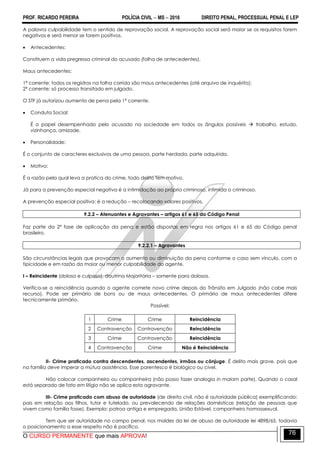 PROF. RICARDO PEREIRA POLÍCIA CIVIL  MS  2016 DIREITO PENAL, PROCESSUAL PENAL E LEP
O CURSO PERMANENTE que mais APROVA!
76
A palavra culpabilidade tem o sentido de reprovação social. A reprovação social será maior se os requisitos forem
negativos e será menor se forem positivos.
 Antecedentes:
Constituem a vida pregressa criminal do acusado (folha de antecedentes).
Maus antecedentes:
1ª corrente: todos os registros na folha corrida são maus antecedentes (até arquivo de inquérito);
2ª corrente: só processo transitado em julgado.
O STF já autorizou aumento de pena pela 1ª corrente.
 Conduta Social:
É o papel desempenhado pelo acusado na sociedade em todos os ângulos possíveis  trabalho, estudo,
vizinhança, amizade.
 Personalidade:
É o conjunto de caracteres exclusivos de uma pessoa, parte herdada, parte adquirida.
 Motivo:
É a razão pela qual leva a pratica do crime, todo delito tem motivo.
Já para a prevenção especial negativa é a intimidação ao próprio criminoso, intimida o criminoso.
A prevenção especial positiva: é a redução – recolocando valores positivos.
9.2.2 – Atenuantes e Agravantes – artigos 61 e 65 do Código Penal
Faz parte da 2ª fase de aplicação da pena e estão dispostas em regra nos artigos 61 e 65 do Código penal
brasileiro.
9.2.2.1 – Agravantes
São circunstâncias legais que provocam o aumento ou diminuição da pena conforme o caso sem vínculo, com a
tipicidade e em razão da maior ou menor culpabilidade do agente.
I – Reincidente (doloso e culposo), doutrina Majoritária – somente para dolosos.
Verifica-se a reincidência quando o agente comete novo crime depois do Trânsito em Julgado (não cabe mais
recurso). Pode ser primário de bons ou de maus antecedentes. O primário de maus antecedentes difere
tecnicamente primário.
Possível:
1 Crime Crime Reincidência
2 Contravenção Contravenção Reincidência
3 Crime Contravenção Reincidência
4 Contravenção Crime Não é Reincidência
II- Crime praticado contra descendentes, ascendentes, irmãos ou cônjuge. É delito mais grave, pois que
na família deve imperar a mútua assistência. Esse parentesco é biológico ou cível.
Não colocar companheiro ou companheira (não posso fazer analogia in malam parte). Quando o casal
está separado de fato em litígio não se aplica esta agravante.
III- Crime praticado com abuso de autoridade (de direito civil, não é autoridade pública) exemplificando:
pais em relação aos filhos, tutor e tutelado, ou prevalecendo de relações domésticas (relação de pessoas que
vivem como família fosse). Exemplo: patroa antiga e empregada, União Estável, companheiro homossexual.
Tem que ser autoridade no campo penal, nos moldes da lei de abuso de autoridade lei 4898/65, todavia
o posicionamento a esse respeito não é pacífico.
 
