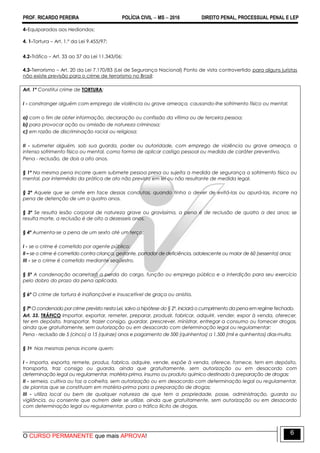 PROF. RICARDO PEREIRA POLÍCIA CIVIL  MS  2016 DIREITO PENAL, PROCESSUAL PENAL E LEP
O CURSO PERMANENTE que mais APROVA!
6
4-Equiparados aos Hediondos:
4. 1-Tortura – Art. 1.º da Lei 9.455/97;
4.2-Tráfico – Art. 33 ao 37 da Lei 11.343/06;
4.3-Terrorismo – Art. 20 da Lei 7.170/83 (Lei de Segurança Nacional) Ponto de vista controvertido para alguns juristas
não existe previsão para o crime de terrorismo no Brasil;
Art. 1º Constitui crime de TORTURA:
I - constranger alguém com emprego de violência ou grave ameaça, causando-lhe sofrimento físico ou mental:
a) com o fim de obter informação, declaração ou confissão da vítima ou de terceira pessoa;
b) para provocar ação ou omissão de natureza criminosa;
c) em razão de discriminação racial ou religiosa;
II - submeter alguém, sob sua guarda, poder ou autoridade, com emprego de violência ou grave ameaça, a
intenso sofrimento físico ou mental, como forma de aplicar castigo pessoal ou medida de caráter preventivo.
Pena - reclusão, de dois a oito anos.
§ 1º Na mesma pena incorre quem submete pessoa presa ou sujeita a medida de segurança a sofrimento físico ou
mental, por intermédio da prática de ato não previsto em lei ou não resultante de medida legal.
§ 2º Aquele que se omite em face dessas condutas, quando tinha o dever de evitá-las ou apurá-las, incorre na
pena de detenção de um a quatro anos.
§ 3º Se resulta lesão corporal de natureza grave ou gravíssima, a pena é de reclusão de quatro a dez anos; se
resulta morte, a reclusão é de oito a dezesseis anos.
§ 4º Aumenta-se a pena de um sexto até um terço:
I - se o crime é cometido por agente público;
II – se o crime é cometido contra criança, gestante, portador de deficiência, adolescente ou maior de 60 (sessenta) anos;
III - se o crime é cometido mediante seqüestro.
§ 5º A condenação acarretará a perda do cargo, função ou emprego público e a interdição para seu exercício
pelo dobro do prazo da pena aplicada.
§ 6º O crime de tortura é inafiançável e insuscetível de graça ou anistia.
§ 7º O condenado por crime previsto nesta Lei, salvo a hipótese do § 2º, iniciará o cumprimento da pena em regime fechado.
Art. 33. TRÁFICO Importar, exportar, remeter, preparar, produzir, fabricar, adquirir, vender, expor à venda, oferecer,
ter em depósito, transportar, trazer consigo, guardar, prescrever, ministrar, entregar a consumo ou fornecer drogas,
ainda que gratuitamente, sem autorização ou em desacordo com determinação legal ou regulamentar:
Pena - reclusão de 5 (cinco) a 15 (quinze) anos e pagamento de 500 (quinhentos) a 1.500 (mil e quinhentos) dias-multa.
§ 1o Nas mesmas penas incorre quem:
I - importa, exporta, remete, produz, fabrica, adquire, vende, expõe à venda, oferece, fornece, tem em depósito,
transporta, traz consigo ou guarda, ainda que gratuitamente, sem autorização ou em desacordo com
determinação legal ou regulamentar, matéria-prima, insumo ou produto químico destinado à preparação de drogas;
II - semeia, cultiva ou faz a colheita, sem autorização ou em desacordo com determinação legal ou regulamentar,
de plantas que se constituam em matéria-prima para a preparação de drogas;
III - utiliza local ou bem de qualquer natureza de que tem a propriedade, posse, administração, guarda ou
vigilância, ou consente que outrem dele se utilize, ainda que gratuitamente, sem autorização ou em desacordo
com determinação legal ou regulamentar, para o tráfico ilícito de drogas.
 
