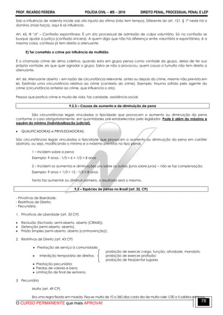 PROF. RICARDO PEREIRA POLÍCIA CIVIL  MS  2016 DIREITO PENAL, PROCESSUAL PENAL E LEP
O CURSO PERMANENTE que mais APROVA!
78
Sob a influência de violenta incide sob ato injusto da vítima (não tem tempo). Diferente do art. 121, § 1ª neste há o
domínio (mais força), aqui é só influência.
Art. 65, III ―d‖ – Confissão espontânea. É um ato processual de admissão de culpa voluntário. Só na confissão se
busque ajudar a justiça (confissão sincera). A quem diga que não há diferença entre voluntária e espontânea, é a
mesma coisa, confesso já tem direito a atenuante.
E) Ter cometido o crime por influência de multidão
É o chamado crime de alma coletiva, quando esta em grupo pensa como vontade do grupo, deixa de ter sua
própria vontade, eis que quer agradar o grupo. Salvo se não o provocou, quem causa o tumulto não tem direito a
atenuante.
Art. 66: Atenuante aberta – em razão de circunstância relevante, antes ou depois do crime, mesmo não prevista em
lei. Existindo uma circunstância relativa ao crime (contexto do crime). Exemplo: trauma sofrido pelo agente do
crime (circunstância anterior ao crime, que influencia o ato).
Pessoa que pratica crime e muda de vida, faz caridade, assistência social.
9.2.3 – Causas de aumento e de diminuição de pena
São circunstâncias legais vinculadas a tipicidade que provocam o aumento ou diminuição da pena
conforme o caso obrigatoriamente, em quantidades pré-estabelecidas pelo legislador. Pode ir além do máximo e
aquém do mínimo (individualização judicial).
 QUALIFICADORAS e PRIVILEGIADORAS:
São circunstâncias legais vinculadas a tipicidade que provocam o aumento ou diminuição da pena em caráter
abstrato, ou seja, modificando o mínimo e o máximo previstos no tipo penal.
1 – Incidem sobre a pena:
Exemplo: 9 anos - 1/3 = 6 + 1/3 = 8 anos
2 – Incidem os aumentos e diminuições uns sobre os outros (juros sobre juros) – não se faz compensação.
Exemplo: 9 anos + 1/3 = 12 - 1/3 = 8 anos
Tanto faz aumentar ou diminuir primeiro, o resultado será o mesmo.
9.3 – Espécies de penas no Brasil (art. 32, CP)
- Privativas de liberdade;
- Restritivas de Direito;
- Pecuniária.
1. Privativas de Liberdade (art. 33 CP).
 Reclusão (fechado, semi-aberto, aberto (CRIME)).
 Detenção (semi-aberto, aberto).
 Prisão Simples (semi-aberto, aberto (contravenção)).
2. Restritivas de Direito (art. 43 CP)
 Prestação de serviço à comunidade;
proibição de exercer cargo, função, atividade, mandato.
 Interdição temporária de direitos; proibição de exercer profissão;
proibição de freqüentar lugares
 Prestação pecuniária;
 Perdas de valores e bens;
 Limitação de final de semana.
3. Pecuniária
Multa (art. 49 CP)
Era uma regra fixada em moeda. Fixa-se multa de 10 a 360 dias cada dia de multa vale 1/30 a 5 salários mínimos.
 