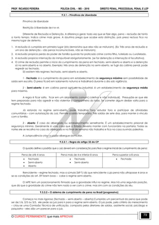 PROF. RICARDO PEREIRA POLÍCIA CIVIL  MS  2016 DIREITO PENAL, PROCESSUAL PENAL E LEP
O CURSO PERMANENTE que mais APROVA!
79
9.3.1 – Privativas de Liberdade
Privativa de liberdade
Restrição à liberdade de ir e vir.
Diferente de Reclusão e Detenção. A diferença geral, toda vez que se fizer algo, pena – reclusão de tanto
a tanto tempo. Indica crime mais grave. A doutrina prega que acabe esta distinção, pois preso recluso fica no
mesmo lugar de detento.
1. A reclusão é cumprida em primeiro lugar (isto demonstra que elas não se misturam). (Ex: Três anos de reclusão e
um ano de detenção – são penas incomunicáveis, não se misturam).
2. A reclusão propicia perda do poder de família quando for praticado crime contra filho, tutelado ou curatelado.
3. A reclusão propicia internação do inimputável obrigatoriamente. (se for detenção a internação é facultativa).
4. O crime de reclusão permite o início do cumprimento da pena em fechado, semi-aberto e aberto e a detenção
só no semi-aberto e no aberto. Exemplo: três anos de detenção no semi-aberto, se fugir da colônia penal, pode
regredir ao fechado.
Só existem três regimes: fechado, semi-aberto e aberto.
1 - Fechado: é o cumprimento da pena em estabelecimento de segurança máxima sem possibilidade de
saída sem escolta. O preso ficará em isolamento noturno e trabalhará durante o dia sob vigilância.
2 - Semi-aberto: é em colônia penal agrícola ou industrial, é um estabelecimento de segurança média
para máxima.
A regra é ficar solto, ficar em um alojamento comum( coletivo e não individual). Pressupõe-se que ele
tem preparado para não agredir e não violentar o companheiro do lado. Se cometer algum deslize volta para o
regime fechado.
Já estando no regime semi-aberto, pode trabalhar fora, estudar fora e participar de atividades
comunitárias – com autorização do Juiz. Permite a saída temporária. Três saídas de sete dias, para manter o vínculo
com a família.
3 - Aberto: É casa do albergado ou estabelecimento semelhante. É um estabelecimento prisional de
segurança mínima. Geralmente é uma casa que o Estado deveria manter com funcionário na portaria; Todas as
noites ele se recolha na casa do albergado e no final de semana não trabalha e fica na casa ouvindo palestras.
A Jurisprudência criou a prisão albergue domiciliar.
9.3.3.1 – Regra do artigo 33 do CP
O quadro define o padrão que o Juiz deverá em consideração para fixar o regime inicial de cumprimento de pena:
Pena de até 4 anos Pena mais de 4 e inferior 8 anos Pena superior a 8 anos
 Fechado
 Semi-aberto
 Aberto
 Fechado
 Semi-aberto
 Fechado
Reincidente – regime fechado, mas a súmula 269 TJ diz que reincidente cuja pena não ultrapasse 4 anos e
se as condições do art. 59 forem boas – cabe o regime semi-aberto.
O MPE tem um posicionamento firmado que a gravidade influi no regime. Mas há uma segunda posição,
que diz que a gravidade do crime não tem nada a ver com o crime, mas sim com as condições do réu.
9.3.3.2 – O sistema de cumprimento de pena no Brasil (progressivo)
Começa no mais rigoroso (fechado – semi-aberto – aberto).Cumprido um percentual da pena que pode
ser de;1/6, 2/5 ou 3/5, ele pede ao juiz para ir para o regime semi-aberto. O juiz pode, pelo critério do merecimento
– criou-se uma Comissão Técnica de unificação, composta pelos diretores de saídas, assistente social, psicólogo e
psiquiatra – eles dão um parecer para o juiz.
 