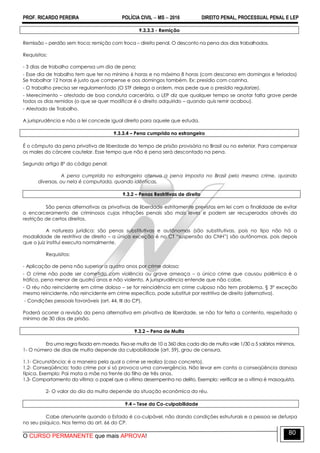 PROF. RICARDO PEREIRA POLÍCIA CIVIL  MS  2016 DIREITO PENAL, PROCESSUAL PENAL E LEP
O CURSO PERMANENTE que mais APROVA!
80
9.3.3.3 - Remição
Remissão – perdão sem troca; remição com troca – direito penal. O desconto na pena dos dias trabalhados.
Requisitos:
- 3 dias de trabalho compensa um dia de pena;
- Esse dia de trabalho tem que ter no mínimo 6 horas e no máximo 8 horas (com descanso em domingos e feriados)
Se trabalhar 12 horas é justo que compense e aos domingos também. Ex: presídio com cozinha.
- O trabalho precisa ser regulamentado (O STF delega a ordem, mas pede que o presídio regularize).
- Merecimento – atestado de boa conduta carcerária, a LEP diz que qualquer tempo se anotar falta grave perde
todos os dias remidos (o que se quer modificar é o direito adquirido – quando quis remir acabou).
- Atestado de Trabalho.
A jurisprudência e não a lei concede igual direito para aquele que estuda.
9.3.3.4 – Pena cumprida no estrangeiro
É o cômputo da pena privativa de liberdade do tempo de prisão provisória no Brasil ou no exterior. Para compensar
os males do cárcere cautelar. Esse tempo que não é pena será descontado na pena.
Segundo artigo 8º do código penal:
A pena cumprida no estrangeiro atenua a pena imposta no Brasil pelo mesmo crime, quando
diversas, ou nela é computada, quando idênticas.
9.3.2 – Penas Restritivas de direito
São penas alternativas as privativas de liberdade estritamente previstas em lei com a finalidade de evitar
o encarceramento de criminosos cujas infrações penais são mais leves e podem ser recuperados através da
restrição de certos direitos.
A natureza jurídica: são penas substitutivas e autônomas (são substitutivas, pois no tipo não há a
modalidade de restritiva de direito – a única exceção é no CT ―suspensão da CNH‖) são autônomas, pois depois
que o juiz institui executa normalmente.
Requisitos:
- Aplicação de pena não superior a quatro anos por crime doloso;
- O crime não pode ser cometido com violência ou grave ameaça – o único crime que causou polêmica é o
tráfico, pena menor de quatro anos e não violento. A jurisprudência entende que não cabe.
- O réu não reincidente em crime doloso – se for reincidência em crime culposo não tem problema. § 3º exceção
mesmo reincidente, não reincidente em crime específico, pode substituir por restritiva de direito (alternativa).
- Condições pessoais favoráveis (art. 44, III do CP).
Poderá ocorrer a revisão da pena alternativa em privativa de liberdade, se não for feita a contento, respeitado o
mínimo de 30 dias de prisão.
9.3.2 – Pena de Multa
Era uma regra fixada em moeda. Fixa-se multa de 10 a 360 dias cada dia de multa vale 1/30 a 5 salários mínimos.
1- O número de dias de multa depende da culpabilidade (art. 59), grau de censura.
1.1- Circunstância: é a maneira pela qual o crime se realiza (caso concreto).
1.2- Conseqüência: todo crime por si só provoca uma convergência. Não levar em conta a conseqüência danosa
típica. Exemplo: Pai mata a mãe na frente do filho de três anos.
1.3- Comportamento da vítima: o papel que a vítima desempenha no delito. Exemplo: verificar se a vítima é masoquista.
2- O valor do dia da multa depende da situação econômica do réu.
9.4 – Tese da Co-culpabilidade
Cabe atenuante quando o Estado é co-culpável, não dando condições estruturais e a pessoa se deturpa
no seu psíquico. Nos termo do art. 66 do CP.
 