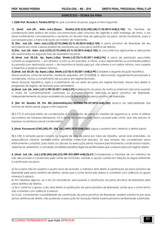PROF. RICARDO PEREIRA POLÍCIA CIVIL  MS  2016 DIREITO PENAL, PROCESSUAL PENAL E LEP
O CURSO PERMANENTE que mais APROVA!
81
EXERCÍCIOS – TEORIA DA PENA
1. (QM-Prof. Ricardo S. Pereira/2012) No que concerne às penas, julgue os itens seguintes.
1) [Anal. Jud.-(Ár. Adm.-Jud.)-(Espec. Direito)-(CE)-(C3)-(NS)-(M)-TJ-SE/2014-UnB].(I.105) Na hipótese de
condenação pela prática de roubo circunstanciado pelo concurso de agentes e pelo emprego de arma, o juiz
deve fundamentar concretamente o aumento na terceira fase de aplicação da pena, sendo insuficiente, para a
sua exasperação, a mera indicação do número de majorantes.
2) [Téc. Jud.-(Ár. Adm.-Jud.)-(CE)-(C19)-(NM)-(T)-TJ-SE/2014-UnB].(I.103) A pena privativa de liberdade de réu
reincidente em crime culposo poderá ser substituída por uma pena restritiva de direitos.
3) [Téc. Jud.-(Ár. Adm.-Jud.)-(CE)-(C19)-(NM)-(T)-TJ-SE/2014-UnB].(I.105) As circunstâncias agravantes e atenuantes
são examinadas na segunda fase de dosimetria da pena.
4) [Anal. Jud. 02-(Ár. Ap. Espec.)-(Esp. Direito.)-(C10)-TJ-ES/2011-UnB].(I.96) A pena de prestação pecuniária
consiste no pagamento — em dinheiro, à vista ou em parcelas, à vítima, a seus dependentes ou a entidade pública
ou privada com destinação social — de importância fixada pelo juiz, não inferior a um salário mínimo, nem superior
a trezentos e sessenta salários mínimos.
5) [Anal. Jud. 02-(Ár. Ap. Espec.)-(Esp. Direito.)-(C10)-TJ-ES/2011-UnB].(I.99) Considere a seguinte situação hipotética.
Maura praticou crime de extorsão, mediante sequestro, em 27/3/2008, e, denunciada, regularmente processada e
condenada, iniciou o cumprimento de sua pena em regime fechado.
Nessa situação hipotética, após o cumprimento de um sexto da pena em regime fechado, Maura terá direito à
progressão de regime, de fechado para semiaberto.
6) [Anal. Jud.-(Ár. Adm.)-(C1)-TRE-ES/2011-UnB].(I.59) A prescrição da pena de multa ocorrerá em dois anos quando
a multa for cumulativamente cominada ou cumulativamente aplicada a pena privativa de liberdade,
independentemente do prazo estabelecido para a prescrição da pena privativa de liberdade.
2. [Sel. Int. Quadro Of. Pol. Mil.-(Administração)-QOPMA-PM-DF/2010-UnB].(QD) Acerca da aplicabilidade das
normas de direito penal, julgue o item seguinte.
1) (I.77) O principal efeito da condenação é a imposição de pena ou medida de segurança e, entre os efeitos
secundários de natureza extrapenal, há o dever de indenizar pelo dano causado pelo crime, que não precisa vir
expresso na sentença penal condenatória.
3. [Anal. Processual-(C45)-(NS)-(Pr. Obj. Dis.)-MPU/2010-UnB].(QD) Julgue o próximo item, relativos a direito penal.
1) (l.130) A remição penal consiste no resgate de dias de pena por meio de trabalho, sendo este entendido, na
jurisprudência criminal, também como atividade intelectual (estudo). Os dias remidos são considerados pena
efetivamente cumprida, para todos os cálculos na execução penal, inclusive para livramento condicional e indulto,
vedando-se, entretanto, a concessão do referido benefício legal aos sentenciados que cumpram pena em regime aberto.
4. [Anal. Jud.-(Ar. Jud.)-(C8)-(NS)-(M)-(CI)-TRE-GO/2009-UnB].(Q.67) Considerando a hipótese de um indivíduo ter
sido denunciado e condenado pelo crime de homicídio, assinale a opção correta em relação às regras referentes
à substituição da pena.
a) Se a pena não for superior a quatro anos de reclusão, o indivíduo terá direito à substituição da pena privativa de
liberdade pela pena restritiva de direitos, ainda que o crime tenha sido doloso e cometido com violência ou grave
ameaça à pessoa.
b) Em hipótese alguma, se o réu for reincidente, será possível a substituição da pena privativa de liberdade pela
pena restritiva de direitos.
c) Se o crime for culposo, o réu terá direito à substituição da pena privativa de liberdade, ainda que o crime tenha
sido cometido com violência à pessoa.
d) O juiz, constatando a possibilidade de substituição da pena privativa de liberdade, poderá substituí-la por duas
penas restritivas de direito, não podendo a execução ter duração inferior à pena privativa de liberdade substituída.
 