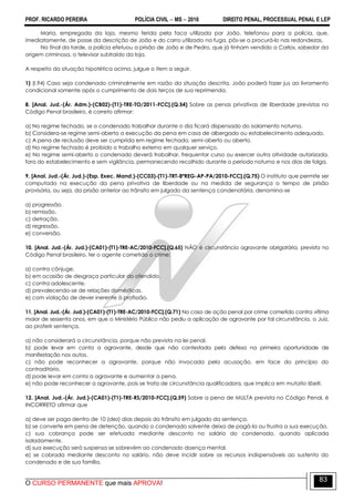 PROF. RICARDO PEREIRA POLÍCIA CIVIL  MS  2016 DIREITO PENAL, PROCESSUAL PENAL E LEP
O CURSO PERMANENTE que mais APROVA!
83
Maria, empregada da loja, mesmo ferida pela faca utilizada por João, telefonou para a polícia, que,
imediatamente, de posse da descrição de João e do carro utilizado na fuga, pôs-se a procurá-lo nas redondezas.
No final da tarde, a polícia efetuou a prisão de João e de Pedro, que já tinham vendido a Carlos, sabedor da
origem criminosa, o televisor subtraído da loja.
A respeito da situação hipotética acima, julgue o item a seguir.
1) (I.94) Caso seja condenado criminalmente em razão da situação descrita, João poderá fazer jus ao livramento
condicional somente após o cumprimento de dois terços de sua reprimenda.
8. [Anal. Jud.-(Ár. Adm.)-(CB02)-(T1)-TRE-TO/2011-FCC].(Q.54) Sobre as penas privativas de liberdade previstas no
Código Penal brasileiro, é correto afirmar:
a) No regime fechado, se o condenado trabalhar durante o dia ficará dispensado do isolamento noturno.
b) Considera-se regime semi-aberto a execução da pena em casa de albergado ou estabelecimento adequado.
c) A pena de reclusão deve ser cumprida em regime fechado, semi-aberto ou aberto.
d) No regime fechado é proibido o trabalho externo em qualquer serviço.
e) No regime semi-aberto o condenado deverá trabalhar, frequentar curso ou exercer outra atividade autorizada,
fora do estabelecimento e sem vigilância, permanecendo recolhido durante o período noturno e nos dias de folga.
9. [Anal. Jud.-(Ár. Jud.)-(Esp. Exec. Mand.)-(CC03)-(T1)-TRT-8ªREG-AP-PA/2010-FCC].(Q.75) O instituto que permite ser
computado na execução da pena privativa de liberdade ou na medida de segurança o tempo de prisão
provisória, ou seja, da prisão anterior ao trânsito em julgado da sentença condenatória, denomina-se
a) progressão.
b) remissão.
c) detração.
d) regressão.
e) conversão.
10. [Anal. Jud.-(Ár. Jud.)-(CA01)-(T1)-TRE-AC/2010-FCC].(Q.65) NÃO é circunstância agravante obrigatória, prevista no
Código Penal brasileiro, ter o agente cometido o crime:
a) contra cônjuge.
b) em ocasião de desgraça particular do ofendido.
c) contra adolescente.
d) prevalecendo-se de relações domésticas.
e) com violação de dever inerente à profissão.
11. [Anal. Jud.-(Ár. Jud.)-(CA01)-(T1)-TRE-AC/2010-FCC].(Q.71) No caso de ação penal por crime cometido contra vítima
maior de sessenta anos, em que o Ministério Público não pediu a aplicação de agravante por tal circunstância, o Juiz,
ao proferir sentença,
a) não considerará a circunstância, porque não prevista na lei penal.
b) pode levar em conta a agravante, desde que não contestada pela defesa na primeira oportunidade de
manifestação nos autos.
c) não pode reconhecer a agravante, porque não invocada pela acusação, em face do princípio do
contraditório.
d) pode levar em conta a agravante e aumentar a pena.
e) não pode reconhecer a agravante, pois se trata de circunstância qualificadora, que implica em mutatio libelli.
12. [Anal. Jud.-(Ár. Jud.)-(CA01)-(T1)-TRE-RS/2010-FCC].(Q.59) Sobre a pena de MULTA prevista no Código Penal, é
INCORRETO afirmar que
a) deve ser paga dentro de 10 (dez) dias depois do trânsito em julgado da sentença.
b) se converte em pena de detenção, quando o condenado solvente deixa de pagá-la ou frustra a sua execução.
c) sua cobrança pode ser efetuada mediante desconto no salário do condenado, quando aplicada
isoladamente.
d) sua execução será suspensa se sobrevém ao condenado doença mental.
e) se cobrada mediante desconto no salário, não deve incidir sobre os recursos indispensáveis ao sustento do
condenado e de sua família.
 