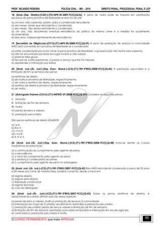 PROF. RICARDO PEREIRA POLÍCIA CIVIL  MS  2016 DIREITO PENAL, PROCESSUAL PENAL E LEP
O CURSO PERMANENTE que mais APROVA!
85
18. [Anal.-(Esp. Direito)-(CA01)-(T5)-MPE-SE-2009-FCC].(Q.56) A pena de multa pode ser imposta em substituição
exclusiva da pena privativa de liberdade se esta for de até
a) um ano, não cabendo, porém, para o condenado reincidente.
b) seis meses, ainda que reincidente o condenado.
c) seis meses, não sendo reincidente o condenado.
d) um ano, não decorrendo eventual reincidência da prática do mesmo crime e a medida for socialmente
recomendável.
e) dois anos, independentemente de reincidência.
19. [Secretário de Diligências-(CP13)-(T1)-MPE-RS/2008-FCC].(Q.29) A pena de prestação de serviços à comunidade
NÃO será convertida em privativa de liberdade se o condenado
a) sofrer condenação por outro crime à pena privativa de liberdade, cuja execução não tenha sido suspensa.
b) não for encontrado por estar em lugar incerto e não sabido.
c) praticar falta grave.
d) recusar-se, justificadamente, a prestar o serviço que lhe foi imposto.
e) desatender a intimação por edital.
20. [Anal. Jud.-(Ár. Jud.)-(Esp .Exec. Mand.)-(C3)-(T1)-TRF-5ªREG/2008-FCC].(Q.46) A prestação pecuniária e a
limitação de fim se semana são penas
a) restritivas de direito.
b) de multa e privativa de liberdade, respectivamente.
c) de multa e restritiva de direito, respectivamente.
d) restritiva de direito e privativa de liberdade, respectivamente.
e) de multa.
21. [Advogado Trainee-(CU16)-(T1)-METRÔ-SP/2008-FCC].(Q.39) Considere as seguintes penas:
I) reclusão.
II) limitação de fim de semana.
III) multa.
IV) perda de bens e valores.
V) prestação pecuniária.
São penas restritivas de direito SOMENTE
a) I e II.
b) III e V.
c) I, II e IV.
d) I, II e III.
e) II, IV e V.
22. [Anal. Jud.-(Ár. Jud.)-(Esp .Exec. Mand.)-(C3)-(T1)-TRF-5ªREG/2008-FCC].(Q.48) Inclui-se dentre as causas
impeditivas da prescrição
a) a continuação do cumprimento pelo agente de pena.
b) a reincidência.
c) o início do cumprimento pelo agente da pena.
d) a sentença condenatória recorrível.
e) o cumprimento pelo agente de pena no estrangeiro.
23. [Anal. Jud.-(Ár. Jud.)-(C2)-(T1)-TRF-2ªREG/2007-FCC].(Q.42) Réu NÃO reincidente condenado à pena de 05 anos
e 04 meses por crime de moeda falsa, poderá cumpri-la, desde o início em
a) regime aberto.
b) regime semi-aberto.
c) liberdade condicional.
d) regime fechado.
e) casa do albergado.
24. [Anal. Jud.-(Ár. Jud.)-(C2)-(T1)-TRF-2ªREG/2007-FCC].(Q.43) Sobre as penas restritivas de direitos, é
absolutamente correto afirmar que são dessa espécie:
a) perda de bens e valores; multa e prestação de serviços à comunidade.
b) internação em Casa de Custódia; recolhimento domiciliar e prestação pecuniária.
c) prestação pecuniária; perda de bens e valores e limitação de fim de semana.
d) limitação de fim de semana; permissão para saída temporária e internação em escola agrícola.
e) cesta básica; prestação pecuniária e multa.
 