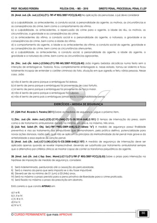 PROF. RICARDO PEREIRA POLÍCIA CIVIL  MS  2016 DIREITO PENAL, PROCESSUAL PENAL E LEP
O CURSO PERMANENTE que mais APROVA!
86
25. [Anal. Jud.-(Ár. Jud.)-(CA)-(T1)- TRT-4ª REG/2007-FCC].(Q.43) Na aplicação da pena-base, o juiz deve considerar
a) a culpabilidade, os antecedentes, a conduta social, a personalidade do agente, os motivos, as circunstâncias e
as conseqüências do crime, bem como o comportamento da vítima.
b) a culpabilidade, os antecedentes, a repercussão do crime para o agente, a idade do réu, os motivos, as
circunstâncias, a gravidade e as conseqüências do crime.
c) os antecedentes da vítima, a conduta social e a personalidade do agente, a natureza, a gravidade e as
conseqüências do crime, bem como a idade da vítima.
d) o comportamento do agente, a idade e os antecedentes da vítima, a conduta social do agente, gravidade e
as conseqüências do crime, bem como as circunstâncias atenuantes.
e) a culpabilidade, os antecedentes, a conduta social, a personalidade do agente, a idade do agente, a
gravidade e a natureza do crime, bem como as circunstâncias agravantes.
26. [Téc. Jud.-(Ár. Adm.)-(CG06)-(T1)-TRE-MS/2007-FCC].(Q.43) João ingeriu bebidas alcoólicas numa festa sem a
intenção de embriagar-se. Todavia, ficou completamente embriagado e, nesse estado, tornou-se violento e ficou
totalmente incapaz de entender o caráter criminoso do fato, situação em que agrediu e feriu várias pessoas. Nesse
caso, João
a) não é isento de pena porque a embriaguez foi dolosa.
b) é isento de pena porque a embriaguez foi proveniente de caso fortuito.
c) é isento de pena porque a embriaguez foi proveniente de força maior.
d) não é isento de pena porque a embriaguez foi culposa.
e) não é isento de pena pois a embriaguez jamais exclui a imputabilidade penal.
EXERCÍCIOS – MEDIDA DE SEGURANÇA
27. (QM-Prof. Ricardo S. Pereira/2011) Sobre as medidas de segurança, julgue o próximo item.
1) [Téc. Jud.-(Ár. Adm.-Jud.)-(CE)-(C19)-(NM)-(T)-TJ-SE/2014-UnB].(I.101) O tempo de internação do preso, assim
como o de tratamento ambulatorial, durará, no mínimo, um ano e, no máximo, três anos.
2) [Juiz Fed. Subst.-(Pr. Obj. Sel.)-TRF-1ªREG/2009-UnB].(Q.21-alínea "e") A medida de segurança possui finalidade
preventiva e visa ao tratamento dos inimputáveis que demonstrarem, pela prática delitiva, potencialidade para
novas ações danosas, razão pela qual não se aplicam os princípios da irretroatividade da lei penal mais grave e da
anterioridade a essa espécie de sanção penal.
3) [Anal. Jud.-(Ár. Jud.)-(C1)-(M)-(CA)-TJ-CE/2008-UnB].(I.107) A medida de segurança de internação deve ser
aplicada apenas quando se revelar imprescindível, devendo ser substituída por tratamento ambulatorial sempre
que a alternativa por critérios clínicos se mostrar capaz de conter os transtornos psiquiátricos do agente.
28. [Anal. Jud.-(Ár. Jud.-( Esp. Exec. Mand.)-(C11)-(T1)-TRF-2ª REG/2007-FCC].(Q.53) Sobre o prazo para internação na
hipótese de imposição de medida de segurança, considere:
I) Será indeterminado, perdurando até a cessação da periculosidade.
II) Será o mesmo da pena que seria imposta se o réu fosse imputável.
III) Deverá ser de no mínimo de 01 (um) a 03 (três) anos.
IV) Será no máximo o prazo previsto para a pena privativa de liberdade para o crime praticado.
V) Será fixado no máximo o prazo da prescrição em abstrato.
Está correto o que consta APENAS em
a) I e III.
b) I, II e IV.
c) II, III e V.
d) II e V.
e) IV e V.
 