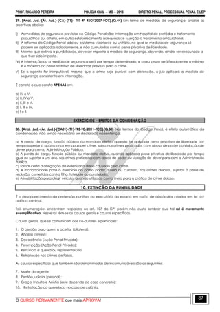 PROF. RICARDO PEREIRA POLÍCIA CIVIL  MS  2016 DIREITO PENAL, PROCESSUAL PENAL E LEP
O CURSO PERMANENTE que mais APROVA!
87
29. [Anal. Jud.-(Ár. Jud.)-(CA)-(T1)- TRT-4ª REG/2007-FCC].(Q.44) Em tema de medidas de segurança, analise as
assertivas abaixo:
I) As medidas de segurança previstas no Código Penal são: Internação em hospital de custódia e tratamento
psiquiátrico ou, à falta, em outro estabelecimento adequado; e sujeição a tratamento ambulatorial.
II) A reforma do Código Penal adotou o sistema vicariante ou unitário, no qual as medidas de segurança só
podem ser aplicadas isoladamente, e não cumuladas com a pena privativa de liberdade.
III) Mesmo que extinta a punibilidade, deve ser imposta a medida de segurança, devendo, ainda, ser executada a
que tiver sido imposta.
IV) A internação ou a medida de segurança será por tempo determinado, e o seu prazo será fixado entre o mínimo
e o máximo da pena restritiva de liberdade prevista para o crime.
V) Se o agente for inimputável, mesmo que o crime seja punível com detenção, o juiz aplicará a medida de
segurança consistente em internação.
É correto o que consta APENAS em
a) IV e V.
b) II, IV e V.
c) II, III e V.
d) I, III e IV.
e) I e II.
EXERCÍCIOS – EFEITOS DA CONDENAÇÃO
30. [Anal. Jud.-(Ár. Jud.)-(CA01)-(T1)-TRE-TO/2011-FCC].(Q.50) Nos termos do Código Penal, é efeito automático da
condenação, não sendo necessário ser declarado na sentença:
a) A perda de cargo, função pública ou mandato eletivo quando for aplicada pena privativa de liberdade por
tempo superior a quatro anos em qualquer crime, salvo nos crimes praticados com abuso de poder ou violação de
dever para com a Administração Pública.
b) A perda de cargo, função pública ou mandato eletivo, quando aplicada pena privativa de liberdade por tempo
igual ou superior a um ano, nos crimes praticados com abuso de poder ou violação de dever para com a Administração
Pública.
c) Tornar certa a obrigação de indenizar o dano causado pelo crime.
d) A incapacidade para o exercício do pátrio poder, tutela ou curatela, nos crimes dolosos, sujeitos à pena de
reclusão, cometidos contra filho, tutelado ou curatelado.
e) A inabilitação para dirigir veículo, quando utilizado como meio para a prática de crime doloso.
10. EXTINÇÃO DA PUNIBILIDADE
É o desaparecimento da pretensão punitiva ou executória do estado em razão de obstáculos criados em lei por
política criminal.
Tais enumerações encontram respaldos no art. 107 do CP, porém não custa lembrar que tal rol é meramente
exemplificativo. Nesse rol têm-se as causas gerais e causas específicas.
Causas gerais, que se comunicam aos co-autores e participes:
1. O perdão para quem o aceitar (bilateral);
2. Abolitio criminis;
3. Decadência (Ação Penal Privada);
4. Perempção (Ação Penal Privada);
5. Renúncia à queixa ou representação;
6. Retratação nos crimes de falsos.
As causas específicas que também são denominadas de incomunicáveis são as seguintes:
7. Morte do agente;
8. Perdão judicial (pessoal);
9. Graça, Indulto e Anistia (este depende do caso concreto);
10. Retratação do querelado no caso de calúnia;
 