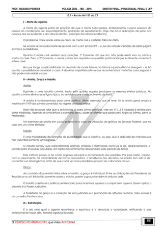 PROF. RICARDO PEREIRA POLÍCIA CIVIL  MS  2016 DIREITO PENAL, PROCESSUAL PENAL E LEP
O CURSO PERMANENTE que mais APROVA!
88
10.1 – Rol do Art.107 do CP
I – Morte do Agente.
A morte do agente parte do princípio de que a morte tudo resolve. Anteriormente a pena passava da
pessoa do condenado, ex: esquartejamento, proibição de sepultamento. Hoje não há a aplicação de pena nas
pessoas dos ascendentes e dos descendentes. (princípio da Intranscendência).
O problema maior reside sobre os casos de morte civil e certidão falsa de óbito.
Se ocorrer a prova da morte de acordo com o art. 62 do CPP – o Juiz da vista de certidão de óbito julgará
extinta a punibilidade.
Quanto à morte civil, existem duas posições. 1ª Corrente: diz que sim, não pode existir vivo no crime e
morto no cível. Para a 2ª Corrente, a morte civil só tem respaldo na questão patrimonial que é atinente somente à
esfera cível.
No que tange a aplicabilidade do atestado de morte falso a doutrina e a jurisprudência divergem – se há
ou não a possibilidade de reabrir o caso. A doutrina majoritária afirma que reconhecida à morte faz coisa julgada e
não pode mais reabrir o caso
II – Anistia, Graça e Indulto.
Anistia
Equivale a uma abolitio criminis, tanto está quanto aquela produzem os mesmos efeitos jurídicos. Na
abolitio criminis elimina-se a figura típica, na anistia ocorre o esquecimento de fatos.
A anistia é fundamentada para crime político, último exemplo que se teve, foi à anistia geral ampla e
irrestrita em 1979 dos crimes cometidos no regime ditatorial militar.
Hoje não se pode falar que a anistia seja só para crimes políticos, vide art. 5º (...) é vedada à anistia para
crime hediondo, fazendo-se uma leitura a contrário sensu, pode-se afirmar que pode para todos os crimes, salvo os
hediondos.
Um exemplo de anistia em causa própria foi o caso da utilização da gráfica do Senado Federal, que no
caso era um crime eleitoral.
Indulto
É uma modalidade de extinção da punibilidade que é coletivo, ou seja, que é aplicado de maneira que
não vislumbra somente uma pessoa.
O indulto perdeu suas características originais. Embora a motivação continue a ser, aparentemente, o
perdão para situações peculiares, em razão dos sentimentos despertados pelo período de Natal.
Este instituto passou a ter como objetivo principal o esvaziamento dos presídios. Por essa razão, mesmo
com o crescimento da criminalidade de forma assustadora, a tendência dos decretos de indulto tem sido a de
aumentar sua abrangência, a fim de que cada vez mais presidiários possam ser colocados na rua.
Graça
Ao contrário da previsão feita sobre o indulto, a graça é individual. Entre as atribuições do Presidente da
República no art. 84 diz tão somente sobre o indulto, porém a graça também é atributo dele.
O indulto coletivo é a política penitenciaria para incentivar o preso a cumprir bem a pena. Quem aplica o
decreto é o Poder Judiciário.
A finalidade da graça é a correção de erro judiciário e a premiação de atitudes heróicas. Vide súmula 6
do conselho Penitenciário.
III – Retratação.
É o ato pelo qual o agente reconhece o equívoco e o denuncia a autoridade, retificando o que
anteriormente havia dito. Retratar significa desdizer.
 