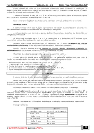 PROF. RICARDO PEREIRA POLÍCIA CIVIL  MS  2016 DIREITO PENAL, PROCESSUAL PENAL E LEP
O CURSO PERMANENTE que mais APROVA!
89
Como exemplo dos crimes de que comportam a retratação estão à calúnia e a difamação – o
querelado que antes desta retrata fica isento de pena. Nos casos de honra subjetiva não cabe, eis que, o que está
em jogo é a auto-estima da pessoa, ex: Injúria.
A retratação do crime de falso, art. 342 § 2º do CP (natureza jurídica é excludente de tipicidade), apesar
de o Juiz decretar uma sentença de extinção de punibilidade.
Pode ocorrer a retratação até a data da que foi proferida a sentença, onde o crime foi cometido.
IV – Perdão Judicial
É a clemência do estado para situações expressamente previstas em lei, deixando-se de aplicar a pena
para determinados criminosos que preenchem requisitos objetivos e subjetivos.
A natureza jurídica que concede o perdão judicial: Condenatória, absolutória ou declaratória de
extinção de punibilidade?
As teorias mais adotadas são a 1ª e a 3ª a condenatória e a declaratória. O STF entende como
condenatória (eis que só concede perdão para quem é condenado).
Uma boa explicação de ser condenatória é a previsão do art. 120 do CP: (a sentença que concede
perdão não gera reincidência). A tese da absolutória é adotada por José Frederico Marques.
Porém o STJ Súmula de nº 18, diz que a sentença que concede o perdão e meramente declaratória não
gerando efeitos (não lança o nome do rol dos culpados, não gera título no cível).
O judiciário só perdoa nos casos previstos expressamente previstos em lei.
Todavia não custa lembrar que o rol do art. 107 do CP é meramente exemplificativo, pois como se
visualiza nos exemplos abaixo elencados, que não estão no rol, mas geram os mesmo efeitos:
1. Ressarcimento do dano nos casos de peculato culposo (art. 312 §3º do CP).
2. O decurso do ―sursis‖ sem revogação (art. 82 do CP).
3. Término do livramento condicional sem revogação. (art. 90 do CP).
4. O cumprimento da pena no exterior por crime lá cometido. (art. 7º § 2º do CP).
5. Várias outras possibilidades de extinção nos casos de crimes fiscais.
10.2 – Prescrição
É a perda do direito de punir do estado em razão do tempo decorrido sem a efetivação da punição.
Existem várias teorias que justificam a prescrição: esquecimento; emenda psicológica (com o passar do tempo
o homem muda); expiação (o período que a pessoa fica sem punição, mas fica na amargura de ser a qualquer tempo
descoberto); psicológica (com o tempo a pessoa não é o mesmo que praticou o autor dos crimes).
Em sistemas de previsão constitucional consuetudinária não existe a prescrição. Ex: Inglaterra.
A Constituição Federal enumerou 2 crimes que são imprescritíveis; Racismo (art. 5º inciso,XLI da CF - a
prática do racismo constitui crime inafiançável e imprescritível, sujeito à pena de reclusão, nos termos da lei) ; e
também é imprescritível ( art. 5º inciso, XLIV da CF- constitui crime inafiançável e imprescritível a ação de grupos
armados, civis ou militares, contra a ordem constitucional e o Estado Democrático), para alguns isso é Terrorismo
para outros não.
Questão complexa e se a injúria racial é discriminação racial, serão consequentemente imprescritível.
Prazos prescricionais:
Penas Prescreve
Inferiores a 1 ano Em 3 anos ( lei 12.234 /2010)
De 1 a 2 anos Em 4 anos
+ de 2 a 4 anos Em 8 anos
+de 4 a 8 anos Em 12 anos
+ de 8 a 12 anos Em 16 anos
+ de 12 anos Em 20 anos
 
