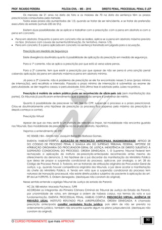 PROF. RICARDO PEREIRA POLÍCIA CIVIL  MS  2016 DIREITO PENAL, PROCESSUAL PENAL E LEP
O CURSO PERMANENTE que mais APROVA!
90
Os menores de 21 anos na data do fato e os maiores de 70 na data da sentença têm os prazos
prescricionais computadas pela metade.
Todos esses prazos são aumentados de 1/3, quando se tratar de ser reincidente, e se tratar da pretensão
executória do estado (súmula 220 do STJ).
Existem duas possibilidades de se aplicar e trabalhar com a prescrição: com a pena em abstrato e com a
pena em concreto.
 Pena em abstrato: Enquanto a pena em concreto não se realiza, aplica-se a pena em abstrato máxima previsto
no tipo. (inclusivo com causas de aumento/diminuição. Ex: tentativa, menos 1/3).
 Pena em concreto: É a pena aplicada em concreto na sentença transitada em julgado para a acusação.
Prescrição em Medida de Segurança
Existe divergência doutrinária quanto à possibilidade de aplicação da prescrição em medida de segurança.
Para a 1ª corrente, não se aplica a prescrição por que está só versa sobre penas.
Para a 2ª corrente, tem que existir a prescrição por que apesar de não ser pena é uma sanção penal
cabendo aplicação da pena em abstrato máxima e pena em abstrato mínima.
Já para a 3ª corrente, não é problema de prescrição se ele for encontrado nesses 3 anos (prazo mínimo
de internação), será recolhido e internado. Passado o prazo mínimo de internação é submetido ao exame de
periculosidade, se der negativo cessou a periculosidade. Está última tese é adotado pelos Juízes na prática.
Prescrição é matéria de ordem pública pode ser reconhecida de ofício pelo Juiz (sem manifestação das
partes). Os tribunais já pacificaram entendimento que a prescrição sempre é preliminar de mérito.
Quanto à possibilidade de prescrever no art. 366 do CPP, suspende o processo e o prazo prescricional.
Criou-se doutrinariamente uma hipótese de prescrição (o processo fica suspenso pelo máximo da prescrição e
depois começa a contar).
Prescrição Virtual
Apesar de que ao meu sentir é um instituto de relevância ímpar, tal modalidade não encontra guarida
nos Tribunais. Essa modalidade de prescrição se na no plano abstrato, hipotético.
Vejamos o entendimento do STF:
HC 83458 / BA – BAHIA Min. Joaquim Benedito Barbosa Gomes.
EMENTA: HABEAS CORPUS. ALEGAÇÃO DE PRESCRIÇÃO ANTECIPADA. INADMISSIBILIDADE. ARTIGO 28
DO CÓDIGO DE PROCESSO PENAL E SÚMULA 696 DO SUPREMO TRIBUNAL FEDERAL. HIPÓTESE DE
ATRIBUIÇÃO ORIGINÁRIA DO PROCURADOR-GERAL DE JUSTIÇA. INEXISTÊNCIA DE DIREITO SUBJETIVO À
SUSPENSÃO CONDICIONAL DO PROCESSO. ORDEM DENEGADA. 1. O Supremo Tribunal Federal tem
rechaçado a aplicação do instituto da prescrição antecipada reconhecida antes mesmo do
oferecimento da denúncia. 2. Na hipótese de o juiz discordar da manifestação do Ministério Público
que deixa de propor a suspensão condicional do processo, aplica-se, por analogia, o art. 28 do
Código de Processo Penal. 3. Todavia, em se tratando de atribuição originária do Procurador-Geral de
Justiça, v.g., quando houver competência originária dos tribunais, o juiz deve acatar a manifestação
do chefe do Ministério Público. 4. Tendo em vista que a suspensão condicional do processo tem
natureza de transação processual, não existe direito público subjetivo do paciente à aplicação do art.
89 da Lei 9.099/95. 5. Ordem denegada. (destaques não constam do original).
Nesse sentido entende o egrégio Tribunal de Justiça do estado do Paraná:
HC 26.188 relator: Macedo Pacheco. TJPR
ACORDAM os integrantes da Primeira Câmara Criminal do Tribunal de Justiça do Estado do Paraná,
por unanimidade de votos, em denegar a ordem de habeas corpus, nos termos do voto e sua
fundamentação. EMENTA: PROCESSUAL PENAL. HABEAS CORPUS. PRESCRIÇÃO VIRTUAL. AUSÊNCIA DE
PREVISÃO LEGAL. INSTITUTO REFUTADO PELA JURISPRUDÊNCIA. ORDEM DENEGADA. A chamada
prescrição antecipada constitui verdadeira ficção jurídica, pois além de não ser prevista no
ordenamento jurídico, também não encontra suporte algum no plano jurisprudencial. (destaques não
constam do original).
 