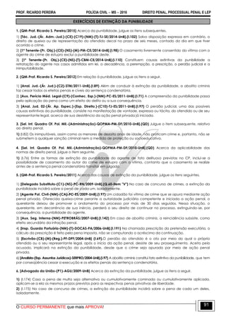 PROF. RICARDO PEREIRA POLÍCIA CIVIL  MS  2016 DIREITO PENAL, PROCESSUAL PENAL E LEP
O CURSO PERMANENTE que mais APROVA!
91
EXERCÍCIOS DE EXTINÇÃO DA PUNIBILIDADE
1. (QM-Prof. Ricardo S. Pereira/2015) Acerca da punibilidade, julgue os itens subsequentes.
1) [Téc. Jud.-(Ár. Adm.-Jud.)-(CE)-(C19)-(NM)-(T)-TJ-SE/2014-UnB].(I.102) Salvo disposição expressa em contrário, o
direito de queixa ou de representação do ofendido decai no prazo de seis meses, contado do dia em que tiver
ocorrido o crime.
2) [1º Tenente-(Pr. Obj.)-(CE)-(NS)-(M)-PM-CE/2014-UnB].(I.98) O casamento livremente consentido da vítima com o
agente do crime de estupro exclui a punibilidade deste.
3) [1º Tenente-(Pr. Obj.)-(CE)-(NS)-(T)-CBM-CE/2014-UnB].(I.110) Constituem causas extintivas da punibilidade a
retratação do agente nos casos admitidos em lei, a decadência, a perempção, a prescrição, o perdão judicial e a
inimputabilidade.
2. (QM-Prof. Ricardo S. Pereira/2012) Em relação à punibilidade, julgue os itens a seguir.
1) [Anal. Jud.-(Ár. Jud.)-(C2)-STM/2011-UnB].(I.89) Além de conduzir à extinção da punibilidade, a abolitio criminis
faz cessar todos os efeitos penais e cíveis da sentença condenatória.
2) [Aux. Perícia Méd. Legal-(C9)-(Conhec. Esp.)-(NM)-PC-ES/2011-UnB].(I.71) A compreensão da punibilidade passa
pela aplicação da pena como um efeito do delito ou a sua consequência.
3) [Anal. Jud. 02-(Ár. Ap. Espec.)-(Esp. Direito.)-(C10)-TJ-ES/2011-UnB].(I.97) O perdão judicial, uma das possíveis
causas extintivas da punibilidade, consiste na manifestação de vontade, expressa ou tácita, do ofendido ou de seu
representante legal, acerca de sua desistência da ação penal privada já iniciada.
3. [Sel. Int. Quadro Of. Pol. Mil.-(Administração)-QOPMA-PM-DF/2010-UnB].(QD) Julgue o item subsequente, relativo
ao direito penal.
1) (I.82) Os inimputáveis, assim como os menores de dezoito anos de idade, não praticam crime e, portanto, não se
submetem a qualquer sanção criminal nem a medida de proteção ou socioeducativa.
4. [Sel. Int. Quadro Of. Pol. Mil.-(Administração)-QOPMA-PM-DF/2010-UnB].(QD) Acerca da aplicabilidade das
normas de direito penal, julgue o item seguinte.
1) (I.76) Entre as formas de extinção da punibilidade do agente de fato delituoso previstas no CP, inclui-se a
possibilidade de casamento do autor do crime de estupro com a vítima, contanto que o casamento se realize
antes de a sentença penal condenatória transitar em julgado.
5. (QM-Prof. Ricardo S. Pereira/2011) Acerca das causas de extinção da punibilidade, julgue os itens seguintes.
1) [Delegado Substituto-(C1)-(NS)-PC-RN/2009-UnB].(Q.60-item "V") No caso de concurso de crimes, a extinção da
punibilidade incidirá sobre a pena de cada um, isoladamente.
2) [Agente Pol. Civil-(NM)-(CA)-PC-ES/2009-UnB].(I.97) Um cidadão foi vítima de crime que se apura mediante ação
penal privada. Oferecida queixa-crime perante a autoridade judiciária competente e iniciada a ação penal, o
querelante deixou de promover o andamento do processo por mais de 30 dias seguidos. Nessa situação, o
querelante, em decorrência de sua inércia, perderá o seu direito de continuar no processo, extinguindo-se, por
consequência, a punibilidade do agente.
3) [Aux. Seg. Interna-(NM)-PETROBRÁS/2007-UnB].(I.142) Em caso de abolitio criminis, a reincidência subsiste, como
efeito secundário da infração penal.
4) [Insp. Guarda Portuária-(NM)-(T)-DOCAS-PA/2006-UnB].(I.191) Na chamada prescrição da pretensão executória, o
cálculo da prescrição é feito pela pena imposta, não se computando o acréscimo da continuação.
5) [Escrivão-(CB)-(M)-(Reg.)-PF-DPF/2004-UnB] (I.69).O perdão do ofendido é o ato por meio do qual o próprio
ofendido ou o seu representante legal, após o início da ação penal, desiste de seu prosseguimento. Aceito pelo
acusado, implicará na extinção da punibilidade, desde que o crime seja apurado por meio de ação penal
privada.
6) [Analista-(Esp. Assuntos Jurídicos)-SERPRO/2004-UnB].(I.97) A abolitio criminis constitui fato extintivo da punibilidade, que tem
por conseqüência cessar a execução e os efeitos penais da sentença condenatória.
6. [Advogado da União-(P1)-AGU/2009-UnB] Acerca da extinção da punibilidade, julgue os itens a seguir.
1) (I.174) Caso a pena de multa seja alternativa ou cumulativamente cominada ou cumulativamente aplicada,
aplicam-se a ela os mesmos prazos previstos para as respectivas penas privativas de liberdade.
2) (I.175) No caso de concurso de crimes, a extinção da punibilidade incidirá sobre a pena de cada um deles,
isoladamente.
 