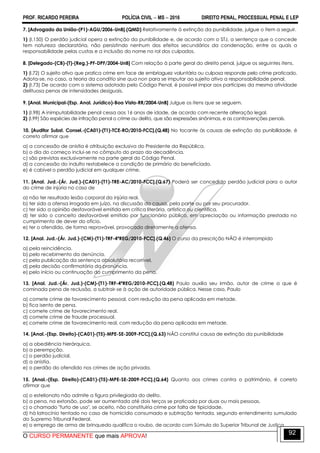 PROF. RICARDO PEREIRA POLÍCIA CIVIL  MS  2016 DIREITO PENAL, PROCESSUAL PENAL E LEP
O CURSO PERMANENTE que mais APROVA!
92
7. [Advogado da União-(P1)-AGU/2006-UnB].(QMD) Relativamente à extinção da punibilidade, julgue o item a seguir.
1) (I.150) O perdão judicial opera a extinção da punibilidade e, de acordo com o STJ, a sentença que o concede
tem natureza declaratória, não persistindo nenhum dos efeitos secundários da condenação, entre os quais a
responsabilidade pelas custas e a inclusão do nome no rol dos culpados.
8. [Delegado-(CB)-(T)-(Reg.)-PF-DPF/2004-UnB] Com relação à parte geral do direito penal, julgue os seguintes itens.
1) (I.72) O sujeito ativo que pratica crime em face de embriaguez voluntária ou culposa responde pelo crime praticado.
Adota-se, no caso, a teoria da conditio sine qua non para se imputar ao sujeito ativo a responsabilidade penal.
2) (I.73) De acordo com o sistema adotado pelo Código Penal, é possível impor aos partícipes da mesma atividade
delituosa penas de intensidades desiguais.
9. [Anal. Municipal-(Esp. Anal. Jurídico)-Boa Vista-RR/2004-UnB] Julgue os itens que se seguem.
1) (I.98) A inimputabilidade penal cessa aos 16 anos de idade, de acordo com recente alteração legal.
2) (I.99) São espécies de infração penal o crime ou delito, que são expressões sinônimas, e as contravenções penais.
10. [Auditor Subst. Consel.-(CA01)-(T1)-TCE-RO/2010-FCC].(Q.48) No tocante às causas de extinção da punibilidade, é
correto afirmar que
a) a concessão de anistia é atribuição exclusiva do Presidente da República.
b) o dia do começo inclui-se no cômputo do prazo da decadência.
c) são previstas exclusivamente na parte geral do Código Penal.
d) a concessão do indulto restabelece a condição de primário do beneficiado.
e) é cabível o perdão judicial em qualquer crime.
11. [Anal. Jud.-(Ár. Jud.)-(CA01)-(T1)-TRE-AC/2010-FCC].(Q.67) Poderá ser concedido perdão judicial para o autor
do crime de injúria no caso de
a) não ter resultado lesão corporal da injúria real.
b) ter sido a ofensa irrogada em juízo, na discussão da causa, pela parte ou por seu procurador.
c) ter sido a opinião desfavorável emitida em crítica literária, artística ou científica.
d) ter sido o conceito desfavorável emitido por funcionário público, em apreciação ou informação prestada no
cumprimento de dever do ofício.
e) ter o ofendido, de forma reprovável, provocado diretamente a ofensa.
12. [Anal. Jud.-(Ár. Jud.)-(CM)-(T1)-TRF-4ªREG/2010-FCC].(Q.46) O curso da prescrição NÃO é interrompido
a) pela reincidência.
b) pelo recebimento da denúncia.
c) pela publicação da sentença absolutória recorrível.
d) pela decisão confirmatória da pronúncia.
e) pelo início ou continuação do cumprimento da pena.
13. [Anal. Jud.-(Ár. Jud.)-(CM)-(T1)-TRF-4ªREG/2010-FCC].(Q.48) Paulo auxilia seu irmão, autor de crime a que é
cominada pena de reclusão, a subtrair-se à ação de autoridade pública. Nesse caso, Paulo
a) comete crime de favorecimento pessoal, com redução da pena aplicada em metade.
b) fica isento de pena.
c) comete crime de favorecimento real.
d) comete crime de fraude processual.
e) comete crime de favorecimento real, com redução da pena aplicada em metade.
14. [Anal.-(Esp. Direito)-(CA01)-(T5)-MPE-SE-2009-FCC].(Q.63) NÃO constitui causa de extinção da punibilidade
a) a obediência hierárquica.
b) a perempção.
c) o perdão judicial.
d) a anistia.
e) o perdão do ofendido nos crimes de ação privada.
15. [Anal.-(Esp. Direito)-(CA01)-(T5)-MPE-SE-2009-FCC].(Q.64) Quanto aos crimes contra o patrimônio, é correto
afirmar que
a) o estelionato não admite a figura privilegiada do delito.
b) a pena, na extorsão, pode ser aumentada até dois terços se praticada por duas ou mais pessoas.
c) o chamado "furto de uso", se aceito, não constituiria crime por falta de tipicidade.
d) há latrocínio tentado no caso de homicídio consumado e subtração tentada, segundo entendimento sumulado
do Supremo Tribunal Federal.
e) o emprego de arma de brinquedo qualifica o roubo, de acordo com Súmula do Superior Tribunal de Justiça.
 