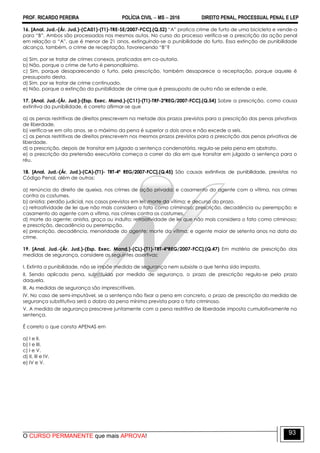 PROF. RICARDO PEREIRA POLÍCIA CIVIL  MS  2016 DIREITO PENAL, PROCESSUAL PENAL E LEP
O CURSO PERMANENTE que mais APROVA!
93
16. [Anal. Jud.-(Ár. Jud.)-(CA01)-(T1)-TRE-SE/2007-FCC].(Q.52) ―A‖ pratica crime de furto de uma bicicleta e vende-a
para ―B‖. Ambos são processados nos mesmos autos. No curso do processo verifica-se a prescrição da ação penal
em relação a ―A‖, que é menor de 21 anos, extinguindo-se a punibilidade do furto. Essa extinção de punibilidade
alcança, também, o crime de receptação, favorecendo ―B‖?
a) Sim, por se tratar de crimes conexos, praticados em co-autoria.
b) Não, porque o crime de furto é personalíssimo.
c) Sim, porque desaparecendo o furto, pela prescrição, também desaparece a receptação, porque aquele é
pressuposto desta.
d) Sim, por se tratar de crime continuado.
e) Não, porque a extinção da punibilidade de crime que é pressuposto de outro não se estende a este.
17. [Anal. Jud.-(Ár. Jud.)-(Esp. Exec. Mand.)-(C11)-(T1)-TRF-2ªREG/2007-FCC].(Q.54) Sobre a prescrição, como causa
extintiva da punibilidade, é correto afirmar-se que
a) as penas restritivas de direitos prescrevem na metade dos prazos previstos para a prescrição das penas privativas
de liberdade.
b) verifica-se em oito anos, se o máximo da pena é superior a dois anos e não excede a seis.
c) as penas restritivas de direitos prescrevem nos mesmos prazos previstos para a prescrição das penas privativas de
liberdade.
d) a prescrição, depois de transitar em julgado a sentença condenatória, regula-se pela pena em abstrato.
e) a prescrição da pretensão executória começa a correr do dia em que transitar em julgado a sentença para o
réu.
18. [Anal. Jud.-(Ár. Jud.)-(CA)-(T1)- TRT-4ª REG/2007-FCC].(Q.45) São causas extintivas de punibilidade, previstas no
Código Penal, além de outras:
a) renúncia do direito de queixa, nos crimes de ação privada; e casamento do agente com a vítima, nos crimes
contra os costumes.
b) anistia; perdão judicial, nos casos previstos em lei; morte da vítima; e decurso do prazo.
c) retroatividade de lei que não mais considera o fato como criminoso; prescrição, decadência ou perempção; e
casamento do agente com a vítima, nos crimes contra os costumes.
d) morte do agente; anistia, graça ou indulto; retroatividade de lei que não mais considera o fato como criminoso;
e prescrição, decadência ou perempção.
e) prescrição, decadência, menoridade do agente; morte da vítima; e agente maior de setenta anos na data do
crime.
19. [Anal. Jud.-(Ár. Jud.)-(Esp. Exec. Mand.)-(CL)-(T1)-TRT-4ªREG/2007-FCC].(Q.47) Em matéria de prescrição das
medidas de segurança, considere as seguintes assertivas:
I. Extinta a punibilidade, não se impõe medida de segurança nem subsiste a que tenha sido imposta.
II. Sendo aplicada pena, substituída por medida de segurança, o prazo de prescrição regula-se pelo prazo
daquela.
III. As medidas de segurança são imprescritíveis.
IV. No caso de semi-imputável, se a sentença não fixar a pena em concreto, o prazo de prescrição da medida de
segurança substitutiva será o dobro da pena mínima prevista para o fato criminoso.
V. A medida de segurança prescreve juntamente com a pena restritiva de liberdade imposta cumulativamente na
sentença.
É correto o que consta APENAS em
a) I e II.
b) I e III.
c) I e V.
d) II, III e IV.
e) IV e V.
 