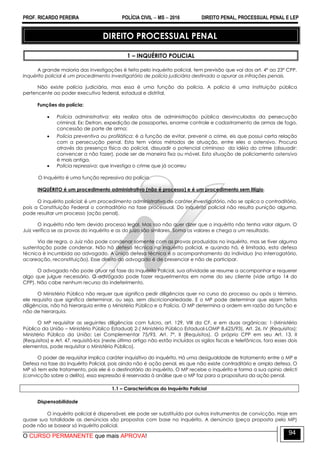 PROF. RICARDO PEREIRA POLÍCIA CIVIL  MS  2016 DIREITO PENAL, PROCESSUAL PENAL E LEP
O CURSO PERMANENTE que mais APROVA!
94
DIREITO PROCESSUAL PENAL
1 – INQUÉRITO POLICIAL
A grande maioria das investigações é feita pelo inquérito policial, tem previsão que vai dos art. 4º ao 23º CPP.
Inquérito policial é um procedimento investigatório de polícia judiciária destinado a apurar as infrações penais.
Não existe polícia judiciária, mas essa é uma função da polícia. A polícia é uma instituição pública
pertencente ao poder executivo federal, estadual e distrital.
Funções da polícia:
 Polícia administrativa: ela realiza atos de administração pública desvinculados da persecução
criminal. Ex: Detran, expedição de passaportes, enorme controle e cadastramento de armas de fogo,
concessão de porte de arma;
 Polícia preventiva ou profilática: é a função de evitar, prevenir o crime, eis que possui certa relação
com a persecução penal. Esta tem vários métodos de atuação, entre eles o ostensivo. Procura
através da presença física do policial, dissuadir o potencial criminoso da idéia do crime (dissuadir:
convencer a não fazer), pode ser de maneira fixa ou móvel. Esta situação de policiamento ostensivo
é mais antiga.
 Polícia repressiva: que investiga o crime que já ocorreu
O Inquérito é uma função repressiva da polícia.
INQUÉRITO é um procedimento administrativo (não é processo) e é um procedimento sem litígio.
O inquérito policial: é um procedimento administrativo de caráter investigatório, não se aplica o contraditório,
pois a Constituição Federal o contraditório na fase processual. Do inquérito policial não resulta punição alguma,
pode resultar um processo (ação penal).
O inquérito não tem devido processo legal. Mas isso não quer dizer que o inquérito não tenha valor algum. O
Juiz verifica se as provas do inquérito e as do juízo são similares. Soma os valores e chega a um resultado.
Via de regra, o Juiz não pode condenar somente com as provas produzidas no inquérito, mas se tiver alguma
sustentação pode condenar. Não há defesa técnica no inquérito policial, e quando há, é limitada, esta defesa
técnica é incumbida ao advogado. A única defesa técnica é o acompanhamento do indivíduo (no interrogatório,
acareação, reconstituição). Esse direito do advogado é de presenciar e não de participar.
O advogado não pode atuar na fase do Inquérito Policial, sua atividade se resume a acompanhar e requerer
algo que julgue necessário. O advogado pode fazer requerimentos em nome do seu cliente (vide artigo 14 do
CPP). Não cabe nenhum recurso do indeferimento.
O Ministério Público não requer que significa pedir diligências quer no curso do processo ou após o término,
ele requisita que significa determinar, ou seja, sem discricionariedade. E o MP pode determinar que sejam feitas
diligências, não há hierarquia entre o Ministério Público e a Polícia. O MP determina a ordem em razão da função e
não de hierarquia.
O MP requisitar as seguintes diligências com fulcro, art. 129, VIII da CF, e em duas orgânicas: 1-(Ministério
Público da União – Ministério Público Estadual) 2-( Ministério Público Estadual-LOMP 8.625/93), Art. 26, IV (Requisitos);
Ministério Público da União: Lei Complementar 75/93, Art. 7º, II (Requisitos). O próprio CPP em seu Art. 13, II
(Requisitos) e Art. 47, requisitá-los (neste último artigo não estão incluídos os sigilos fiscais e telefônicos, fora esses dois
elementos, pode requisitar o Ministério Público).
O poder de requisitar implica caráter inquisitivo do inquérito. Há uma desigualdade de tratamento entre o MP e
Defesa na fase do Inquérito Policial, pois ainda não é ação penal, eis que não existe contraditório e ampla defesa. O
MP só tem este tratamento, pois ele é o destinatário do inquérito. O MP recebe o inquérito e forma a sua opinio delicti
(convicção sobre o delito), essa expressão é reservada à análise que o MP faz para a propositura da ação penal.
1.1 – Características do Inquérito Policial
Dispensabilidade
O inquérito policial é dispensável, ele pode ser substituído por outros instrumentos de convicção. Hoje em
quase sua totalidade as denúncias são propostas com base no inquérito. A denúncia (peça proposta pelo MP)
pode não se basear só inquérito policial.
 