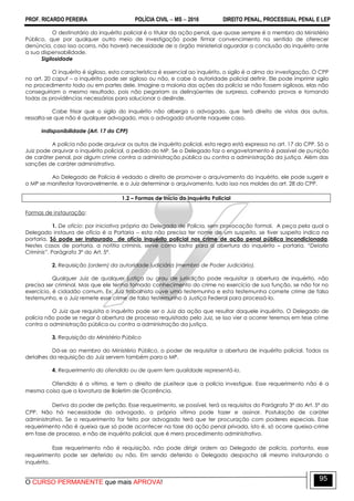 PROF. RICARDO PEREIRA POLÍCIA CIVIL  MS  2016 DIREITO PENAL, PROCESSUAL PENAL E LEP
O CURSO PERMANENTE que mais APROVA!
95
O destinatário do inquérito policial é o titular da ação penal, que quase sempre é o membro do Ministério
Público, que por qualquer outro meio de investigação pode firmar convencimento no sentido de oferecer
denúncia, caso isso ocorra, não haverá necessidade de o órgão ministerial aguardar a conclusão do inquérito ante
a sua dispensabilidade.
Sigilosidade
O inquérito é sigiloso, esta característica é essencial ao inquérito, o sigilo é a alma da investigação. O CPP
no art. 20 caput – o inquérito pode ser sigiloso ou não, e cabe à autoridade policial definir. Ele pode imprimir sigilo
no procedimento todo ou em partes dele. Imagine a maioria das ações da polícia se não fossem sigilosas, elas não
conseguiriam o mesmo resultado, pois não pegariam os delinqüentes de surpresa, colhendo provas e tomando
todas as providências necessárias para solucionar o deslinde.
Cabe frisar que o sigilo do inquérito não alberga o advogado, que terá direito de vistas dos autos,
ressalta-se que não é qualquer advogado, mas o advogado atuante naquele caso.
Indisponibilidade (Art. 17 do CPP)
A polícia não pode arquivar os autos de inquérito policial, esta regra está expressa no art. 17 do CPP. Só o
Juiz pode arquivar o inquérito policial, a pedido do MP. Se o Delegado faz o engavetamento é passível de punição
de caráter penal, por algum crime contra a administração pública ou contra a administração da justiça. Além das
sanções de caráter administrativo.
Ao Delegado de Polícia é vedado o direito de promover o arquivamento do inquérito, ele pode sugerir e
o MP se manifestar favoravelmente, e o Juiz determinar o arquivamento, tudo isso nos moldes do art. 28 do CPP.
1.2 – Formas de Início do Inquérito Policial
Formas de instauração:
1. De ofício: por iniciativa própria do Delegado de Polícia, sem provocação formal. A peça pela qual o
Delegado instaura de ofício é a Portaria – esta não precisa ter nome de um suspeito, se tiver suspeito indica na
portaria. Só pode ser instaurado de ofício inquérito policial nos crime de ação penal pública incondicionada.
Nestes casos de portaria, a notitia criminis, serve como lastro para a abertura do inquérito – portaria. ―Delatio
Criminis”. Parágrafo 3º do Art. 5º.
2. Requisição (ordem) da autoridade judiciária (membro de Poder Judiciário).
Qualquer Juiz de qualquer justiça ou grau de jurisdição pode requisitar a abertura de inquérito, não
precisa ser criminal. Mas que ele tenha tomado conhecimento do crime no exercício de sua função, se não for no
exercício, é cidadão comum. Ex: Juiz trabalhista ouve uma testemunha e esta testemunha comete crime de falso
testemunho, e o Juiz remete esse crime de falso testemunho à Justiça Federal para processá-lo.
O Juiz que requisita o inquérito pode ser o Juiz da ação que resultar daquele inquérito. O Delegado de
polícia não pode se negar à abertura de processo requisitado pelo Juiz, se isso vier a ocorrer teremos em tese crime
contra a administração pública ou contra a administração da justiça.
3. Requisição do Ministério Público
Dá-se ao membro do Ministério Público, o poder de requisitar a abertura de inquérito policial. Todos os
detalhes da requisição do Juiz servem também para o MP.
4. Requerimento do ofendido ou de quem tem qualidade representá-lo.
Ofendido é a vítima, e tem o direito de pLeitear que a polícia investigue. Esse requerimento não é a
mesma coisa que a lavratura de Boletim de Ocorrência.
Deriva do poder de petição. Esse requerimento, se possível, terá os requisitos do Parágrafo 3º do Art. 5º do
CPP. Não há necessidade do advogado, a própria vítima pode fazer e assinar. Postulação de caráter
administrativo. Se o requerimento for feito por advogado terá que ter procuração com poderes especiais. Esse
requerimento não é queixa que só pode acontecer na fase da ação penal privada, isto é, só ocorre queixa-crime
em fase de processo, e não de inquérito policial, que é mero procedimento administrativo.
Esse requerimento não é requisição, não pode dirigir ordem ao Delegado de polícia, portanto, esse
requerimento pode ser deferido ou não. Em sendo deferido o Delegado despacha ali mesmo instaurando o
inquérito.
 