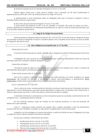 PROF. RICARDO PEREIRA POLÍCIA CIVIL  MS  2016 DIREITO PENAL, PROCESSUAL PENAL E LEP
O CURSO PERMANENTE que mais APROVA!
96
5. Mediante representação do ofendido (Parágrafo 4º do Art. 5º do CPP).
Existem alguns crimes que a ação penal é pública, mas a atuação do MP está condicionada à
representação da vítima (Ex: crime de ameaça previsto no artigo 147 do CP).
A representação é uma autorização dada ao Delegado para que se instaure o inquérito. E para o
Ministério Público instaurar a Ação Penal.
6. Nos crimes de ação privada (Parágrafo 5º do Art. 5º do CPP).
A ação penal não pertence ao MP, e sim ao ofendido. O inquérito não pode ser aberto de ofício –
portaria, depende da manifestação do interessado (requerimento). Ou seja nos casos de ação penal privada, que
só se procede mediante queixa-crime.
1.3 - Artigo 8º do Código Processual Penal
Havendo prisão em flagrante regula-se pelo Art. 301 a 310 do CPP. O auto de prisão em flagrante é peça
que formaliza a prisão em flagrante e inicia-se o inquérito policial, mas o inquérito não se resume ao auto de prisão
em flagrante, ele apenas inicia.
1.4 - Atos e Diligências do Inquérito (Arts. 6º e 7º do CPP).
- Preservação do Local
O local do crime não pode ser mexido, revirado, até a chegada dos peritos criminais (exame do local do
crime).
O Delegado tem de ir ao local do crime, quando há lugar a preserva. Geralmente é feita nos crimes de
homicídio, latrocínio e extorsão mediante seqüestro.
- Apreensão de objetos.
Tomada de posse de alguma coisa, objetos que supostamente tem relação com o feito. A ressalva de
após liberados pelos peritos criminais para preservação do inciso anterior.
- Colher todas as provas (Art. 6º, III do CPP)
Esse inciso é amplo e abrange todas as provas que estão previstas nos incisos anteriores. Ex: prova
documental, são juntados ao inquérito e submetidos à perícia (documentológico e grafotécnico); prova
testemunhal, a polícia deve ouvir as testemunhas tantas quanto forem necessárias.
- Ouvir o ofendido (Art. 6º, IV do CPP)
Ouvir a vítima do crime, as declarações do ofendido constituem meios de prova. O ofendido não presta
depoimento, mas sim declarações, pois quem presta depoimento é testemunha. O ofendido não é testemunha, a
vítima é sujeito passivo do crime. A vítima não presta compromisso de dizer a verdade.
O ofendido é intimado a comparecer e se não comparecer pode ser conduzido coercitivamente (art. 20,
parágrafo único – autoridade judicial ou policial).
Se tiver sofrendo ameaça, pode ser incluído nos em sistemas protetivos, no caso de proteção de
testemunha como exemplo..
Inciso V – Indiciado é quase sinônimo de suspeito. Ele é suspeito submetido a atos de indiciamento
(conjunto de atos que oficializam a suspeita, ou seja, levam a suspeita para os atos do processo).
Suspeita é um ato psicológico na mente dos policiais. A partir do instante em que o Delegado acha que
o suspeito é o autor, indicia o suspeito, tornando-se indiciado.
Os atos que compõe o indiciamento são quatro:
 Qualificação (Inciso V do Art. 6º do CPP);
 Interrogatório (Inciso V do Art. 6º do CPP);
 Identificação criminal (Inciso VIII do Art. 6º do CPP);
 Folha de vida pregressa (Inciso IX do Art. 6º do CPP).
 