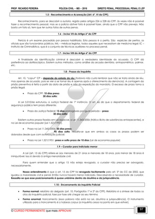 PROF. RICARDO PEREIRA POLÍCIA CIVIL  MS  2016 DIREITO PENAL, PROCESSUAL PENAL E LEP
O CURSO PERMANENTE que mais APROVA!
97
1.5 - Reconhecimento e Acareação (Art. 6º, VI do CPP).
Reconhecimento, para se descobrir a autoria, regido pelos artigos 226 a 228 do CPP, às vezes não é possível
fazer o reconhecimento pessoal, mas se a polícia obtiver fato é possível fazer, ainda que o CPP não preveja. Não
basta um fato só, tem que ter outros fatos de outras penas.
1.6 - Inciso VII do Artigo 6º do CPP
Perícia é um exame procedido por pessoa habilitada. Esta pessoa é o perito. São espécies de peritos, os
oficiais que são funcionários públicos, IML – médicos legistas, todos aqueles que necessitam de medicina legal; IC –
Instituto de Criminalística, que é o conjunto de técnicas auxiliares no processo penal.
1.7 - Inciso VIII do Artigo 6º do CPP
A finalidade da identificação criminal é descobrir a verdadeira identidade do acusado. O CPP dá
preferência ao datiloscópico. Existem outros métodos, como análise da arcada dentária, antropométrico, palmar,
etc.
1.8 - Prazos do Inquérito
Art. 10, “caput” CP – depende do estado do réu (todavia não custa lembrar que não se trata ainda de réu,
mas apenas de acusado, pois se vier a se tornar réu é apenas após o oferecimento da denúncia). A contagem da
prisão preventiva é feita a partir da data de prisão e não da expedição do mandato. O excesso de prazo torna a
prisão ilegal.
 Prazo do CPP: 10 dias preso;
30 dias solto;
A Lei 5.010/66 estruturou a Justiça Federal de 1ª instância. O art. 66 diz que o departamento federal de
segurança pública tem prazo diferente:
 Prazo da Justiça Federal: 15 dias prorrogáveis por igual período – preso;
30 dias solto;
Existem outros prazos fixados em Lei especial, a Lei 11.343/2006 (tráfico ilícito de substâncias entorpecentes), e
na Lei de economia popular (Lei 1.521/1951).
 Prazo na Lei 11.343/2006: 30 dias preso;
90 dias solto; ressalta-se que em ambos os casos os prazos podem ser
dobrados desde que com autorização judicial;
 Prazo na Lei 1.521/1951: preso e solto prazo de 10 dias.(Lei de economia popular)
1.9 – Curador para indiciado menor
A Lei (art. 15 do CPP) refere-se aos menores de 21 anos e menores de 18 anos, pois menor de 18 anos é
inimputável. Isso é devido à antiga menoridade civil.
Para quem entender que o artigo 15 não esteja revogado, o curador não precisa ser advogado,
necessariamente.
Nosso entendimento é que o art. 15 do CPP foi revogado tacitamente pelo art. 5º do CC de 2002, que
igualou a maioridade civil e penal. Então nunca haverá menor indiciado. Descabendo a necessidade de curador.
Ressalta-se que esse posicionamento é quase unânime dentro da doutrina e da jurisprudência.
1.10 - Encerramento do Inquérito Policial
 Forma normal: relatório do delgado (art. 10, Parágrafos 1º e 2º do CPP). Relatório é a síntese de todos os
atos do Inquérito policial, fase por fase até chegar ao seu término
 Forma anormal: trancamento (essa palavra não está na Lei, doutrina e jurisprudência). O instrumento
utilizado para o trancamento é o habeas corpus (o inquérito cessa no ponto em que estiver).
 