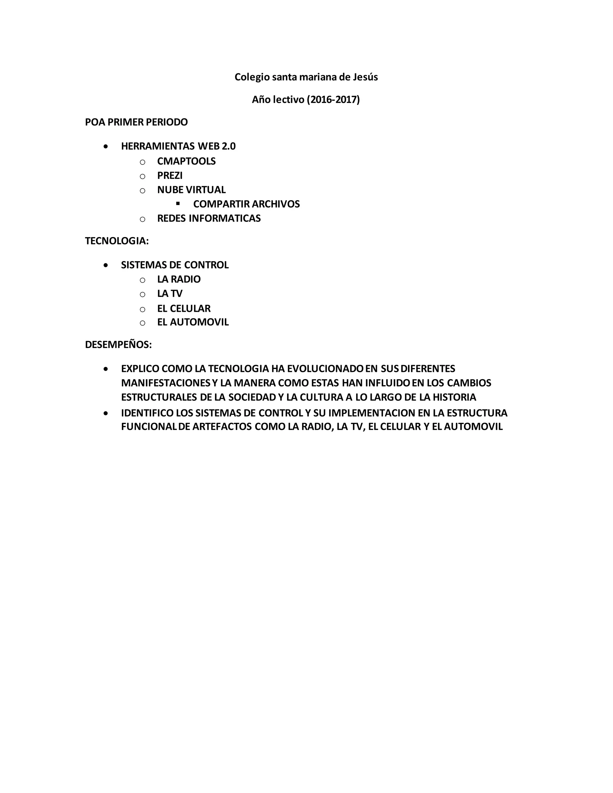 Colegio santa mariana de Jesús
Año lectivo (2016-2017)
POA PRIMER PERIODO
HERRAMIENTAS WEB 2.0
o CMAPTOOLS
o PREZI
o NUBE VIRTUAL
COMPARTIR ARCHIVOS
o REDES INFORMATICAS
TECNOLOGIA:
SISTEMAS DE CONTROL
o LA RADIO
o LA TV
o EL CELULAR
o EL AUTOMOVIL
DESEMPEÑOS:
EXPLICO COMO LA TECNOLOGIA HA EVOLUCIONADOEN SUSDIFERENTES
MANIFESTACIONESY LA MANERA COMO ESTAS HAN INFLUIDOEN LOS CAMBIOS
ESTRUCTURALES DE LA SOCIEDAD Y LA CULTURA A LO LARGO DE LA HISTORIA
IDENTIFICO LOS SISTEMAS DE CONTROL Y SU IMPLEMENTACION EN LA ESTRUCTURA
FUNCIONALDE ARTEFACTOS COMO LA RADIO, LA TV, EL CELULAR Y EL AUTOMOVIL