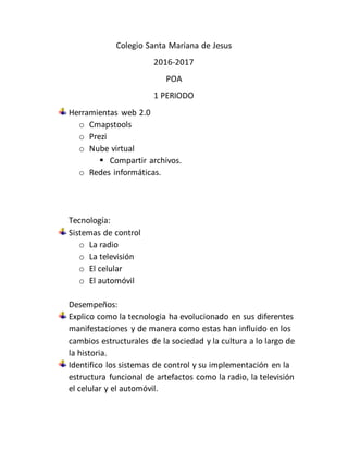 Colegio Santa Mariana de Jesus
2016-2017
POA
1 PERIODO
Herramientas web 2.0
o Cmapstools
o Prezi
o Nube virtual
 Compartir archivos.
o Redes informáticas.
Tecnología:
Sistemas de control
o La radio
o La televisión
o El celular
o El automóvil
Desempeños:
Explico como la tecnologia ha evolucionado en sus diferentes
manifestaciones y de manera como estas han influido en los
cambios estructurales de la sociedad y la cultura a lo largo de
la historia.
Identifico los sistemas de control y su implementación en la
estructura funcional de artefactos como la radio, la televisión
el celular y el automóvil.
 