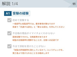 11解説 1/4
受験の経験A1
初めて受験する
不合格の理由がイマイチよくわからない
今まで添削を受けたことがない
一般部門と総監部門では，要求事項が異なります
両者で「共通する部分」と「異なる部分」を学んでください
国家試験ですから，合格基準があります
総監の合格基準を理解することが，合格への近道です
「総監の評価基準を満たしているか？」というチェックを，
第三者より受けられることをお勧めします
 