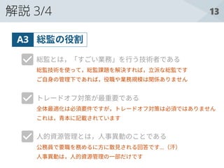 13解説 3/4
総監の役割A3
総監とは，「すごい業務」を行う技術者である
トレードオフ対策が最重要である
人的資源管理とは，人事異動のことである
総監技術を使って，総監課題を解決すれば，立派な総監です
ご自身の管理下であれば，役職や業務規模は関係ありません
全体最適化は必須要件ですが，トレードオフ対策は必須ではありません
これは，青本に記載されています
公務員で要職を務めるに方に散見される回答です…（汗）
人事異動は，人的資源管理の一部だけです
 